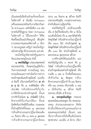 ไตรปฎก ไตรปฎก๑๑๑
๑๑๑
เปนเลมหนังสือดวยอักษรไทยครั้งแรก
ในรัชกาลที่ ๕ เริ่มเมื่อ พ.ศ.๒๔๓๑
เสร็จและฉลองพรอมกับงานรัชดาภิเษก
ใน พ.ศ.๒๔๓๖ แตยังมีเพียง ๓๙ เลม
(ขาดคัมภีรปฏฐาน) ตอมา พ.ศ.๒๔๖๘
ในรัชกาลที่ ๗ ไดโปรดเกลาฯ ใหจัด
พิมพใหมเปนฉบับที่สมบูรณ เพื่ออุทิศ
ถวายพระราชกุศลแดรัชกาลที่ ๖ เรียก
วา สฺยามรฏสฺส เตปฏกํ (พระไตรปฎก
ฉบับสยามรัฐ) มีจํานวนจบละ ๔๕ เลม
พระไตรปฎกมีสาระสําคัญและการ
จัดแบงหมวดหมูโดยยอ ดังนี้
๑. พระวินัยปฎก ประมวลพุทธพจน
หมวดพระวินัย คือพุทธบัญญัติเกี่ยว
กับความประพฤติ ความเปนอยู ขนบ
ธรรมเนียมและการดําเนินกิจการตางๆ
ของภิกษุสงฆและภิกษุณีสงฆ แบงเปน
๕ คัมภีร (เรียกยอหรือหัวใจวา อา ปา
ม จุ ป) คือ ๑. อาทิกัมมิกะ หรือ
ปาราชิก วาดวยสิกขาบทที่เกี่ยวกับ
อาบัติหนักของฝายภิกษุสงฆ ตั้งแต
ปาราชิกถึงอนิยต ๒. ปาจิตตีย วาดวย
สิกขาบทที่เกี่ยวกับอาบัติเบา ตั้งแต
นิสสัคคิยปาจิตตียถึงเสขิยะ รวมตลอด
ทั้งภิกขุนีวิภังคทั้งหมด ๓. มหาวรรค
วาดวยสิกขาบทนอกปาฏิโมกขตอนตน
๑๐ ขันธกะ หรือ ๑๐ ตอน ๔. จุลวรรค
วาดวยสิกขาบทนอกปาฏิโมกขตอน
ปลาย ๑๒ ขันธกะ ๕. ปริวาร คัมภีร
ประกอบหรือคูมือ บรรจุคําถามคําตอบ
สําหรับซอมความรูพระวินัย
พระวินัยปฎกนี้ แบงอีกแบบหนึ่ง
เปน ๕ คัมภีรเหมือนกัน (จัด ๒ ขอใน
แบบตนนั้นใหม) คือ ๑.มหาวิภังค หรือ
ภิกขุวิภังค วาดวยสิกขาบทในปาฏิโมกข
(ศีล ๒๒๗ ขอ) ฝายภิกษุสงฆ ๒.
ภิกขุนีวิภังค วาดวยสิกขาบทในปาฏิโมกข
(ศีล ๓๑๑ ขอ) ฝายภิกษุณีสงฆ ๓.
มหาวรรค๔.จุลวรรค๕.ปริวาร
บางทีทานจัดใหยนยอเขาอีก แบง
พระวินัยปฎกเปน ๓ หมวด คือ ๑.
วิภังค วาดวยสิกขาบทในปาฏิโมกขทั้ง
ฝายภิกษุสงฆและฝายภิกษุณีสงฆ (คือ
รวมขอ ๑ และ ๒ ขางตนทั้งสองแบบ
เขาดวยกัน) ๒. ขันธกะ วาดวย
สิกขาบทนอกปาฏิโมกข ทั้ง ๒๒ ขันธกะ
หรือ ๒๒ บทตอน (คือรวมขอ ๓ และ
๔ เขาดวยกัน) ๓. ปริวาร คัมภีร
ประกอบ (คือขอ ๕ ขางบน)
๒. พระสุตตันตปฎก ประมวล
พุทธพจนหมวดพระสูตร คือ พระธรรม-
เทศนา คําบรรยายธรรมตางๆ ที่ตรัส
ยักเยื้องใหเหมาะกับบุคคลและโอกาส
ตลอดจนบทประพันธ เรื่องเลา และ
เรื่องราวทั้งหลายที่เปนชั้นเดิมในพระ
พุทธศาสนา แบงเปน ๕ นิกาย (เรียก
 