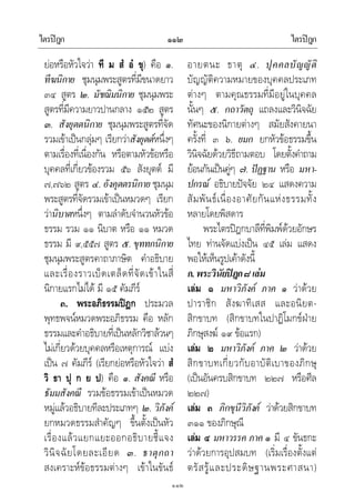 ไตรปฎก ไตรปฎก๑๑๒
๑๑๒
ยอหรือหัวใจวา ที ม สํ อํ ขุ) คือ ๑.
ทีฆนิกาย ชุมนุมพระสูตรที่มีขนาดยาว
๓๔ สูตร ๒. มัชฌิมนิกาย ชุมนุมพระ
สูตรที่มีความยาวปานกลาง ๑๕๒ สูตร
๓. สังยุตตนิกาย ชุมนุมพระสูตรที่จัด
รวมเขาเปนกลุมๆ เรียกวาสังยุตตหนึ่งๆ
ตามเรื่องที่เนื่องกัน หรือตามหัวขอหรือ
บุคคลที่เกี่ยวของรวม ๕๖ สังยุตต มี
๗,๗๖๒ สูตร ๔. อังคุตตรนิกาย ชุมนุม
พระสูตรที่จัดรวมเขาเปนหมวดๆ เรียก
วานิบาตหนึ่งๆ ตามลําดับจํานวนหัวขอ
ธรรม รวม ๑๑ นิบาต หรือ ๑๑ หมวด
ธรรม มี ๙,๕๕๗ สูตร ๕. ขุททกนิกาย
ชุมนุมพระสูตรคาถาภาษิต คําอธิบาย
และเรื่องราวเบ็ดเตล็ดที่จัดเขาในสี่
นิกายแรกไมได มี ๑๕ คัมภีร
๓. พระอภิธรรมปฎก ประมวล
พุทธพจนหมวดพระอภิธรรม คือ หลัก
ธรรมและคําอธิบายที่เปนหลักวิชาลวนๆ
ไมเกี่ยวดวยบุคคลหรือเหตุการณ แบง
เปน ๗ คัมภีร (เรียกยอหรือหัวใจวา สํ
วิ ธา ปุ ก ย ป) คือ ๑. สังคณี หรือ
ธัมมสังคณี รวมขอธรรมเขาเปนหมวด
หมูแลวอธิบายทีละประเภทๆ ๒. วิภังค
ยกหมวดธรรมสําคัญๆ ขึ้นตั้งเปนหัว
เรื่องแลวแยกแยะออกอธิบายชี้แจง
วินิจฉัยโดยละเอียด ๓. ธาตุกถา
สงเคราะหขอธรรมตางๆ เขาในขันธ
อายตนะ ธาตุ ๔. ปุคคลบัญญัติ
บัญญัติความหมายของบุคคลประเภท
ตางๆ ตามคุณธรรมที่มีอยูในบุคคล
นั้นๆ ๕. กถาวัตถุ แถลงและวินิจฉัย
ทัศนะของนิกายตางๆ สมัยสังคายนา
ครั้งที่ ๓ ๖. ยมก ยกหัวขอธรรมขึ้น
วินิจฉัยดวยวิธีถามตอบ โดยตั้งคําถาม
ยอนกันเปนคูๆ ๗. ปฏฐาน หรือ มหา-
ปกรณ อธิบายปจจัย ๒๔ แสดงความ
สัมพันธเนื่องอาศัยกันแหงธรรมทั้ง
หลายโดยพิสดาร
พระไตรปฎกบาลีที่พิมพดวยอักษร
ไทย ทานจัดแบงเปน ๔๕ เลม แสดง
พอใหเห็นรูปเคาดังนี้
ก.พระวินัยปฎก๘เลม
เลม ๑ มหาวิภังค ภาค ๑ วาดวย
ปาราชิก สังฆาทิเสส และอนิยต-
สิกขาบท (สิกขาบทในปาฏิโมกขฝาย
ภิกษุสงฆ ๑๙ ขอแรก)
เลม ๒ มหาวิภังค ภาค ๒ วาดวย
สิกขาบทเกี่ยวกับอาบัติเบาของภิกษุ
(เปนอันครบสิกขาบท ๒๒๗ หรือศีล
๒๒๗)
เลม ๓ ภิกขุนีวิภังค วาดวยสิกขาบท
๓๑๑ ของภิกษุณี
เลม ๔ มหาวรรค ภาค ๑ มี ๔ ขันธกะ
วาดวยการอุปสมบท (เริ่มเรื่องตั้งแต
ตรัสรูและประดิษฐานพระศาสนา)
 