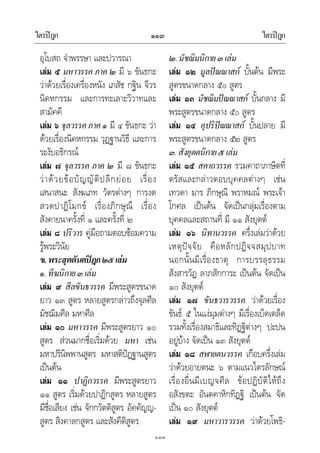 ไตรปฎก ไตรปฎก๑๑๓
๑๑๓
อุโบสถ จําพรรษา และปวารณา
เลม ๕ มหาวรรค ภาค ๒ มี ๖ ขันธกะ
วาดวยเรื่องเครื่องหนัง เภสัช กฐิน จีวร
นิคหกรรม และการทะเลาะวิวาทและ
สามัคคี
เลม ๖ จุลวรรคภาค๑ มี ๔ ขันธกะ วา
ดวยเรื่องนิคหกรรม วุฏฐานวิธี และการ
ระงับอธิกรณ
เลม ๗ จุลวรรค ภาค ๒ มี ๘ ขันธกะ
วาดวยขอบัญญัติปลีกยอย เรื่อง
เสนาสนะ สังฆเภท วัตรตางๆ การงด
สวดปาฏิโมกข เรื่องภิกษุณี เรื่อง
สังคายนาครั้งที่ ๑ และครั้งที่ ๒
เลม ๘ ปริวาร คูมือถามตอบซอมความ
รูพระวินัย
ข.พระสุตตันตปฎก๒๕เลม
๑.ทีฆนิกาย๓เลม
เลม ๙ สีลขันธวรรค มีพระสูตรขนาด
ยาว ๑๓ สูตร หลายสูตรกลาวถึงจุลศีล
มัชฌิมศีล มหาศีล
เลม ๑๐ มหาวรรค มีพระสูตรยาว ๑๐
สูตร สวนมากชื่อเริ่มดวย มหา เชน
มหาปรินิพพานสูตร มหาสติปฏฐานสูตร
เปนตน
เลม ๑๑ ปาฏิกวรรค มีพระสูตรยาว
๑๑ สูตร เริ่มดวยปาฏิกสูตร หลายสูตร
มีชื่อเสียง เชน จักกวัตติสูตร อัคคัญญ-
สูตร สิงคาลกสูตร และสังคีติสูตร
๒.มัชฌิมนิกาย๓เลม
เลม ๑๒ มูลปณณาสก บั้นตน มีพระ
สูตรขนาดกลาง ๕๐ สูตร
เลม ๑๓ มัชฌิมปณณาสก บั้นกลาง มี
พระสูตรขนาดกลาง ๕๐ สูตร
เลม ๑๔ อุปริปณณาสก บั้นปลาย มี
พระสูตรขนาดกลาง ๕๒ สูตร
๓.สังยุตตนิกาย๕เลม
เลม ๑๕ สคาถวรรค รวมคาถาภาษิตที่
ตรัสและกลาวตอบบุคคลตางๆ เชน
เทวดา มาร ภิกษุณี พราหมณ พระเจา
โกศล เปนตน จัดเปนกลุมเรื่องตาม
บุคคลและสถานที่ มี ๑๑ สังยุตต
เลม ๑๖ นิทานวรรค ครึ่งเลมวาดวย
เหตุปจจัย คือหลักปฏิจจสมุปบาท
นอกนั้นมีเรื่องธาตุ การบรรลุธรรม
สังสารวัฏ ลาภสักการะ เปนตน จัดเปน
๑๐ สังยุตต
เลม ๑๗ ขันธวารวรรค วาดวยเรื่อง
ขันธ ๕ ในแงมุมตางๆ มีเรื่องเบ็ดเตล็ด
รวมทั้งเรื่องสมาธิและทิฏฐิตางๆ ปะปน
อยูบาง จัดเปน ๑๓ สังยุตต
เลม ๑๘ สฬายตนวรรค เกือบครึ่งเลม
วาดวยอายตนะ ๖ ตามแนวไตรลักษณ
เรื่องอื่นมีเบญจศีล ขอปฏิบัติใหถึง
อสังขตะ อันตคาหิกทิฏฐิ เปนตน จัด
เปน ๑๐ สังยุตต
เลม ๑๙ มหาวารวรรค วาดวยโพธิ-
 