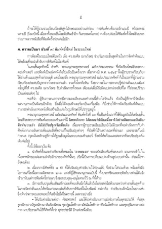 ฎ
ถาจะใหผูรวบรวมเรียบเรียงพิสูจนอักษรเองอยางแตกอน การพิมพคงตองรออีกแรมป หรืออาจจะ
หลายป (ยิ่งมาบัดนี้ เมื่อตาทั้งสองเปนโรคตอหินเขาอีก ก็แทบหมดโอกาส) คงตองปลอยใหพิมพครั้งใหมดวยการ
ถายภาพจากหนังสือที่พิมพครั้งกอนตอไปอีก
ค. ความเปนมา ชวงที่ ๓: พิมพครั้งใหม ในระบบใหม
การพิมพในระบบใหมคืบหนา เมื่อ ดร.สมศีล ฌานวังศะ ชวยรับภาระขั้นสุดทายในการจัดทําตนแบบ
ใหพรอมที่จะนําเขารับการตีพิมพในโรงพิมพ
ในงานขั้นสุดทายนี้ สําหรับ พจนานุกรมพุทธศาสตร ฉบับประมวลธรรม ซึ่งจัดเรียงใหมดวยระบบ
คอมพิวเตอร และพิมพเปนเลมหนังสือไปแลวเปนครั้งแรก เมื่อกลางป พ.ศ. ๒๕๔๕ นั้นผูรวบรวมเรียบเรียง
ไดอานตนแบบสุดทายกอนยุติ แตเมื่อมาถึง พจนานุกรมพุทธศาสน ฉบับประมวลศัพท ก็เปนเวลาที่ผูรวบรวม
เรียบเรียงประสบปญหาจากโรคตามากแลว รวมทั้งโรคตอหิน จึงยกภาระในการตรวจปรูฟอานตนแบบแมแต
ครั้งยุติให ดร.สมศีล ฌานวังศะ รับดําเนินการทั้งหมด เพียงแตเมื่อมีขอผิดแปลกนาสงสัยที่ใด ก็ไถถามปรึกษา
เปนแตละแหงๆ ไป
พอดีวา ผูรับภาระนอกจากมีความละเอียดและทํางานนี้ดวยใจรักแลว ยังเปนผูศึกษาวิจัยเรื่อง
พจนานุกรมเปนพิเศษอีกดวย ยิ่งเมื่อไดคอมพิวเตอรมาเปนเครื่องมือ ก็ยิ่งชวยใหการจัดเรียงพิมพตนแบบ
สามารถดําเนินมาจนหนังสือเสร็จเปนเลมในรูปลักษณที่ปรากฏอยูนี้
พจนานุกรมพุทธศาสน ฉบับประมวลศัพท พิมพครั้งที่ ๑๐ ซึ่งเปนครั้งแรกที่ใชขอมูลอันไดเตรียมขึ้น
ใหมดวยระบบการพิมพแบบคอมพิวเตอรนี้ โดยหลักการ ไดตกลงวาใหคงเนื้อหาไวอยางเดิมตามฉบับเรียง
พิมพระบบเกา ยังไมปรับปรุงหรือเพิ่มเติม เนื่องจากผูรวบรวมเรียบเรียงยังไมมีเวลาที่จะดําเนินการกับคํา
ศัพทมากมายอันควรเพิ่มและสิ่งที่ควรแกไขปรับปรุงตางๆ ที่บันทึกไวระหวางเวลาที่ผานมา และจะรอก็ไมมี
กําหนด (จุดเนนหลักอยูที่การไดฐานขอมูลในระบบคอมพิวเตอร ซึ่งทําใหพรอมและสะดวกที่จะปรับปรุงเพิ่ม
เติมตอไป)
ทั้งนี้ มีขอยกเวน คือ
๑. นําศัพทตั้งและคําอธิบายทั้งหมดใน “ภาคผนวก” ของฉบับเรียงพิมพระบบเกา มาแทรกเขาไปใน
เนื้อหาหลักของเลมตามลําดับอักษรของศัพทนั้นๆ (ขอนี้เปนการเปลี่ยนแปลงดานรูปแบบเทานั้น สวนเนื้อหา
ยังคงเดิม)
๒. เนื่องจากมีศัพทตั้ง ๘ คํา ที่ไดปรับปรุงคําอธิบายไวกอนแลว จึงนํามาใสรวมดวย พรอมทั้งถือ
โอกาสแกไขเนื้อความผิดพลาด ๒–๓ แหงที่ผูใชพจนานุกรมฉบับนี้ ทั้งบรรพชิตและคฤหัสถบางทานไดแจง
เขามานับแตการพิมพครั้งกอนๆ ซึ่งขอขอบคุณ–อนุโมทนาไว ณ ที่นี้ดวย
๓. มีการปรับปรุงเพิ่มเติมปลีกยอยที่พบเห็นนึกไดแลวถือโอกาสทําไปดวยระหวางทํางานขั้นสุดทาย
ในการจัดทําตนแบบใหพรอมกอนจะสงเขารับการตีพิมพในโรงพิมพ กลาวคือ คําอธิบายเล็กนอยในบางแหง
ซึ่งเห็นวาควรจะและพอจะใหเสร็จไปไดในคราวนี้ เฉพาะอยางยิ่ง
• ไดปรับคําอธิบายคําวา ศิลปศาสตร และไดนําคําอธิบายการแบงชวงกาลในพุทธประวัติ คือชุด
ทูเรนิทาน–อวิทูเรนิทาน–สันติเกนิทาน ชุดปฐมโพธิกาล–มัชฌิมโพธิกาล–ปจฉิมโพธิกาล และชุดปุริมกาล–อปร
กาล มาปรับรวมกันไวที่ศัพทตั้งวา พุทธประวัติ อีกแหงหนึ่งดวย
 