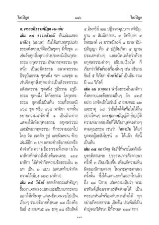 ไตรปฎก ไตรปฎก๑๑๖
๑๑๖
ค.พระอภิธรรมปฎก๑๒เลม
เลม ๓๔ ธรรมสังคณี ตนเลมแสดง
มาติกา (แมบท) อันไดแกบทสรุปแหง
ธรรมทั้งหลายที่จัดเปนชุดๆ มีทั้งชุด ๓
เชนจัดทุกสิ่งทุกอยางประดามีเปนกุศล-
ธรรม อกุศลธรรม อัพยากฤตธรรม ชุด
หนึ่ง เปนอดีตธรรม อนาคตธรรม
ปจจุบันธรรม ชุดหนึ่ง ฯลฯ และชุด ๒
เชนจัดทุกสิ่งทุกอยางเปนสังขตธรรม
อสังขตธรรม ชุดหนึ่ง รูปธรรม อรูป-
ธรรม ชุดหนึ่ง โลกียธรรม โลกุตตร-
ธรรม ชุดหนึ่งเปนตน รวมทั้งหมดมี
๑๖๔ ชุด หรือ ๑๖๔ มาติกา จากนั้น
ขยายความมาติกาที่ ๑ เปนตัวอยาง
แสดงใหเห็นกุศลธรรม อกุศลธรรม
และอัพยากฤตธรรม ที่กระจายออกไป
โดย จิต เจตสิก รูป และนิพพาน ทาย
เลมมีอีก ๒ บท แสดงคําอธิบายยอหรือ
คําจํากัดความขอธรรมทั้งหลายใน
มาติกาที่กลาวถึงขางตนจนครบ ๑๖๔
มาติกา ไดคําจํากัดความขอธรรมใน ๒
บท เปน ๒ แบบ (แตบททายจํากัด
ความไวเพียง ๑๒๒ มาติกา)
เลม ๓๕ วิภังค ยกหลักธรรมสําคัญๆ
ขึ้นมาแจกแจงแยกแยะอธิบายกระจาย
ออกใหเห็นทุกแงจนชัดเจนจบไปเปน
เรื่องๆ รวมอธิบายทั้งหมด ๑๘ เรื่องคือ
ขันธ ๕ อายตนะ ๑๒ ธาตุ ๑๘ อริยสัจจ
๔ อินทรีย ๒๒ ปฏิจจสมุปบาท สติปฏ-
ฐาน ๔ สัมมัปปธาน ๔ อิทธิบาท ๔
โพชฌงค ๗ มรรคมีองค ๘ ฌาน อัป-
ปมัญญา ศีล ๕ ปฏิสัมภิทา ๔ ญาณ
ประเภทตางๆ และเบ็ดเตล็ดวาดวย
อกุศลธรรมตางๆ อธิบายเรื่องใด ก็
เรียกวาวิภังคของเรื่องนั้นๆ เชน อธิบาย
ขันธ ๕ ก็เรียก ขันธวิภังค เปนตน รวม
มี ๑๘ วิภังค
เลม ๓๖ ธาตุกถา นําขอธรรมในมาติกา
ทั้งหลายและขอธรรมอื่นๆ อีก ๑๒๕
อยาง มาจัดเขาในขันธ ๕ อายตนะ ๑๒
และธาตุ ๑๘ วาขอใดไดหรือไมไดใน
อยางไหนๆ และปุคคลบัญญัติ บัญญัติ
ความหมายของชื่อที่ใชเรียกบุคคลตางๆ
ตามคุณธรรม เชนวา โสดาบัน ไดแก
บุคคลผูละสังโยชน ๓ ไดแลว ดังนี้
เปนตน
เลม ๓๗ กถาวัตถุ คัมภีรที่พระโมคคัลลี-
บุตรติสสเถระ ประธานการสังคายนา
ครั้งที่ ๓ เรียบเรียงขึ้น เพื่อแกความเห็น
ผิดของนิกายตางๆ ในพระพุทธศาสนา
ครั้งนั้น ซึ่งไดแตกแยกกันออกไปแลว
ถึง ๑๘ นิกาย เชนความเห็นวา พระ
อรหันตเสื่อมจากอรหัตตผลได เปน
พระอรหันตพรอมกับการเกิดได ทุก
อยางเกิดจากกรรม เปนตน ประพันธเปน
คําปุจฉาวิสัชนา มีทั้งหมด ๒๑๙ กถา
 