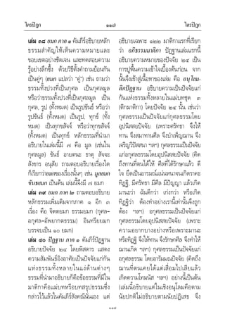 ไตรปฎก ไตรปฎก๑๑๗
๑๑๗
เลม ๓๘ ยมกภาค๑ คัมภีรอธิบายหลัก
ธรรมสําคัญใหเห็นความหมายและ
ขอบเขตอยางชัดเจน และทดสอบความ
รูอยางลึกซึ้ง ดวยวิธีตั้งคําถามยอนกัน
เปนคูๆ (ยมก แปลวา “คู”) เชน ถามวา
ธรรมทั้งปวงที่เปนกุศล เปนกุศลมูล
หรือวาธรรมทั้งปวงที่เปนกุศลมูล เปน
กุศล, รูป (ทั้งหมด) เปนรูปขันธ หรือวา
รูปขันธ (ทั้งหมด) เปนรูป, ทุกข (ทั้ง
หมด) เปนทุกขสัจจ หรือวาทุกขสัจจ
(ทั้งหมด) เปนทุกข หลักธรรมที่นํามา
อธิบายในเลมนี้มี ๗ คือ มูล (เชนใน
กุศลมูล) ขันธ อายตนะ ธาตุ สัจจะ
สังขาร อนุสัย ถามตอบอธิบายเรื่องใด
ก็เรียกวายมกของเรื่องนั้นๆ เชน มูลยมก
ขันธยมก เปนตน เลมนี้จึงมี ๗ ยมก
เลม ๓๙ ยมก ภาค ๒ ถามตอบอธิบาย
หลักธรรมเพิ่มเติมจากภาค ๑ อีก ๓
เรื่อง คือ จิตตยมก ธรรมยมก (กุศล–
อกุศล–อัพยากตธรรม) อินทรียยมก
บรรจบเปน ๑๐ ยมก)
เลม ๔๐ ปฏฐาน ภาค ๑ คัมภีรปฏฐาน
อธิบายปจจัย ๒๔ โดยพิสดาร แสดง
ความสัมพันธอิงอาศัยเปนปจจัยแกกัน
แหงธรรมทั้งหลายในแงดานตางๆ
ธรรมที่นํามาอธิบายก็คือขอธรรมที่มีใน
มาติกาคือแมบทหรือบทสรุปธรรมซึ่ง
กลาวไวแลวในคัมภีรสังคณีนั่นเอง แต
อธิบายเฉพาะ ๑๒๒ มาติกาแรกที่เรียก
วา อภิธรรมมาติกา ปฏฐานเลมแรกนี้
อธิบายความหมายของปจจัย ๒๔ เปน
การปูพื้นความเขาใจเบื้องตนกอน จาก
นั้นจึงเขาสูเนื้อหาของเลม คือ อนุโลม-
ติกปฏฐาน อธิบายความเปนปจจัยแก
กันแหงธรรมทั้งหลายในแมบทชุด ๓
(ติกมาติกา) โดยปจจัย ๒๔ นั้น เชนวา
กุศลธรรมเปนปจจัยแกกุศลธรรมโดย
อุปนิสสยปจจัย (เพราะศรัทธา จึงให
ทาน จึงสมาทานศีล จึงบําเพ็ญฌาน จึง
เจริญวิปสสนา ฯลฯ) กุศลธรรมเปนปจจัย
แกอกุศลธรรมโดยอุปนิสสยปจจัย (คิด
ถึงทานที่ตนไดให ศีลที่ไดรักษาแลว ดี
ใจ ยึดเปนอารมณแนนหนาจนเกิดราคะ
ทิฏฐิ, มีศรัทธา มีศีล มีปญญา แลวเกิด
มานะวา ฉันดีกวา เกงกวา หรือเกิด
ทิฏฐิวา ตองทําอยางเรานี้เทานั้นจึงถูก
ตอง ฯลฯ) อกุศลธรรมเปนปจจัยแก
กุศลธรรมโดยอุปนิสสยปจจัย (เพราะ
ความอยากบางอยางหรือเพราะมานะ
หรือทิฏฐิ จึงใหทาน จึงรักษาศีล จึงทําให
ฌานเกิด ฯลฯ) กุศลธรรมเปนปจจัยแก
อกุศลธรรม โดยอารัมมณปจจัย (คิดถึง
ฌานที่ตนเคยไดแตเสื่อมไปเสียแลว
เกิดความโทมนัส ฯลฯ) อยางนี้เปนตน
(เลมนี้อธิบายแตในเชิงอนุโลมคือตาม
นัยปกติไมอธิบายตามนัยปฏิเสธ จึง
 