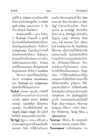 ไตรลิงค ไตรสรณคมน๑๒๐
๑๒๐
อยูมิได ๓. อนัตตตา ความเปนของมิใช
ตัวตน (คนไทยนิยมพูดสั้นๆ วาอนิจจัง
ทุกขัง อนัตตา และแปลงายๆ วา “ไม
เที่ยง เปนทุกข เปนอนัตตา”)
ลักษณะเหลานี้มี ๓ อยาง จึงเรียก
วา ไตรลักษณ, ลักษณะทั้ง ๓ เหลานี้
มีแกธรรมที่เปนสังขตะคือสังขารทั้งปวง
เปนสามัญเสมอเหมือนกัน จึงเรียกวา
สามัญลักษณะ (ไมสามัญแกธรรมที่
เปนอสังขตะคือวิสังขาร ซึ่งมีเฉพาะ
ลักษณะที่สามคืออนัตตตาอยางเดียว
ไมมีลักษณะสองอยางตน); ลักษณะ
เหลานี้เปนของแนนอน เปนกฎธรรมชาติ
มีอยูตามธรรมดา จึงเรียกวา ธรรมนิยาม
พึงทราบวา พระบาลีในพระไตรปฎก
เรียกวา ธรรมนิยาม (ธมฺมนิยามตา)
สวน ไตรลักษณ และ สามัญลักษณะ
เปนคําที่เกิดขึ้นในยุคอรรถกถา
ไตรลิงค สามเพศ หมายถึง คําศัพทที่
เปนไดทั้งสามเพศในทางไวยากรณ
กลาวคือ ปุงลิงค เพศชาย อิตถีลิงค
เพศหญิง นปุงสกลิงค มิใชเพศชาย
และหญิง; คําบาลีที่เปนไตรลิงค เชน
นิพฺพุโต นิพฺพุตา นิพฺพุตํ เปน ปุงลิงค
อิตถีลิงค และนปุงสกลิงค ตามลําดับ
ไตรวัฏฏ วัฏฏะ ๓, วงวน ๓ หรือวงจร ๓
สวนของปฏิจจสมุปบาทซึ่งหมุนเวียนสืบ
ทอดตอๆ กันไป ทําใหมีการเวียนวาย
ตายเกิด หรือวงจรแหงทุกข ไดแก กิเลส
กรรม และ วิบาก (เรียกเต็มวา ๑.กิเลส-
วัฏฏ ประกอบดวยอวิชชา ตัณหา
อุปาทาน ๒. กรรมวัฏฏ ประกอบดวย
สังขาร ภพ ๓. วิปากวัฏฏ ประกอบดวย
วิญญาณ นามรูป สฬายตนะ ผัสสะ
เวทนา ชาติ ชรามรณะ โสกะ ปริเทวะ
ทุกข โทมนัสอุปายาส) คือ กิเลสเปนเหตุ
ใหทํากรรม เมื่อทํากรรมก็ไดรับวิบากคือ
ผลของกรรมนั้น อันเปนปจจัยใหเกิด
กิเลสแลวทํากรรมหมุนเวียนตอไปอีก
เชน เกิดกิเลสอยากไดของเขา จึงทํา
กรรมดวยการไปลักของเขามา ประสบ
วิบากคือไดของนั้นมาเสพเสวย เกิดสุข
เวทนา ทําใหมีกิเลสเหิมใจอยากไดรุน
แรงและมากยิ่งขึ้นจึงยิ่งทํากรรมมากขึ้น
หรือในทางตรงขาม ถูกขัดขวาง ไดรับ
ทุกขเวทนาเปนวิบาก ทําใหเกิดกิเลสคือ
โทสะแคนเคือง แลวพยายามทํากรรมคือ
ประทุษรายเขา ฯลฯ เมื่อเปนอยูเปนไป
อยางนี้ วงจรจะหมุนเวียนตอไปไมมีที่
สิ้นสุด เปนอาการหมุนวน หรือวงกลม
อันหมุนวน ที่เรียกวา ภวจักร สังสาร-
จักร หรือสังสารวัฏ, ไตรวัฏ ก็เขียน; ดู
ปฏิจจสมุปบาท
ไตรสรณะ ที่พึ่งสาม คือ พระพุทธเจา
พระธรรม พระสงฆ; สรณตรัย ก็เรียก
ไตรสรณคมน การถึงสรณะสาม, การ
 