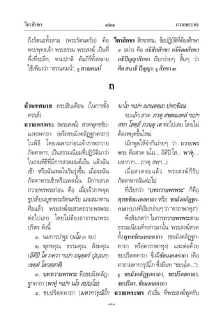 ไตรสิกขา ถวายพระพร๑๒๑
๑๒๑
ถึงรัตนะทั้งสาม (พระรัตนตรัย) คือ
พระพุทธเจา พระธรรม พระสงฆ เปนที่
พึ่งที่ระลึก; ตามปกติ คัมภีรทั้งหลาย
ใชเพียงวา “สรณคมน”; ดู สรณคมน
ไตรสิกขา สิกขาสาม, ขอปฏิบัติที่ตองศึกษา
๓ อยาง คือ อธิสีลสิกขา อธิจิตตสิกขา
อธิปญญาสิกขา เรียกงายๆ สั้นๆ วา
ศีลสมาธิปญญา; ดู สิกขา๓
ถ
ถวนทศมาส ครบสิบเดือน (ในการตั้ง
ครรภ)
ถวายพรพระ (พระสงฆ) สวดพุทธชัย-
มงคลคาถา (หรือชยมังคลัฏฐกคาถา)
ในพิธี โดยเฉพาะกอนเจาภาพถวาย
ภัตตาหาร, เปนธรรมเนียมที่ปฏิบัติมาวา
ในงานพิธีที่มีการสวดมนตเย็น แลวฉัน
เชา หรือฉันเพลในวันรุงขึ้น เมื่อจะฉัน
ภัตตาหารเชาหรือเพลนั้น มีการสวด
ถวายพรพระกอน คือ เมื่อเจาภาพจุด
ธูปเทียนบูชาพระรัตนตรัย และสมาทาน
ศีลแลว พระสงฆจะสวดถวายพรพระ
ตอไปเลย โดยไมตองอาราธนาพระ
ปริตร ดังนี้
๑. นมการปาฐะ (นโม ๓ จบ)
๒. พุทธคุณ ธรรมคุณ สังฆคุณ
(อิติป โส ภควา ฯเปฯ อนุตฺตรํ ปุฺกฺ-
เขตฺตํ โลกสฺสาติ)
๓. บทถวายพรพระ คือชยมังคลัฏ-
ฐกคาถา (พาหุ ฯเปฯ นโร สปฺโ)
๔. ชยปริตฺตคาถา (มหาการุณิโก
นาโถ ฯเปฯ ลภนฺตตฺเถ ปทกฺขิเณ)
จบแลว สวด ภวตุ สพฺพมงคลํ ฯเปฯ
สทา โสตฺถี ภวนฺตุ เต ตอไปเลย โดยไม
ตองหยุดขึ้นใหม
(มักพูดใหจํากันงายๆ วา ถวายพร
พระ คือสวด นโม… อิติปโส… พาหุ…
มหากาฯ… ภวตุ สพฺฯ…)
เมื่อสวดจบแลว พระสงฆก็รับ
ภัตตาหารฉันตอไป
ที่เรียกวา “บทถวายพรพระ” ก็คือ
พุทธชัยมงคลคาถา หรือ ชยมังคลัฏฐก-
คาถา(บางทีเรียกงายๆวา “คาถาพาหุง”)
พึงสังเกตวา ในการถวายพรพระตาม
ธรรมเนียมที่กลาวมานั้น พระสงฆสวด
ทั้งพุทธชัยมงคลคาถา (ชยมังคลัฏฐก-
คาถา หรือคาถาพาหุง) และตอดวย
ชยปริตตคาถา ซึ่งมีชัยมงคลคาถา (คือ
คาถามหาการุณิโก ซึ่งมีบท “ชยนฺโต…”);
ดู ชยมังคลัฏฐกคาถา, ชยปริตตคาถา,
ชยปริตร,ชัยมงคลคาถา
ถวายพระพร คําเริ่ม ที่พระสงฆพูดกับ
 