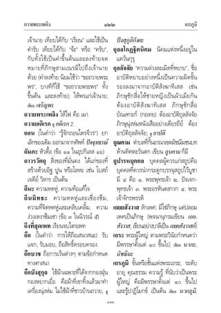 ถวายพระเพลิง เถรภูมิ๑๒๒
๑๒๒
เจานาย เทียบไดกับ “เรียน” และใชเปน
คํารับ เทียบไดกับ “จะ” หรือ “ครับ”,
กับทั้งใชเปนคําขึ้นตนและลงทายจด
หมายที่ภิกษุสามเณรมีไปถึงเจานาย
ดวย (คําลงทาย นิยมใชวา “ขอถวายพระ
พร”, บางทีก็ใช “ขอถวายพระพร” ทั้ง
ขึ้นตน และลงทาย); ใหพรแกเจานาย;
เทียบ เจริญพร
ถวายพระเพลิง ใหไฟ คือ เผา
ถวายอดิเรก ดู อดิเรก2.
ถอน (ในคําวา “รูจักถอนไตรจีวร”) ยก
เลิกของเดิม ออกมาจากศัพท ปจจุทธรณ
ถัมภะ หัวดื้อ (ขอ ๑๑ ในอุปกิเลส ๑๖)
ถาวรวัตถุ สิ่งของที่มั่นคง ไดแกของที่
สรางดวยอิฐ ปูน หรือโลหะ เชน โบสถ
เจดีย วิหาร เปนตน
ถีนะ ความหดหู, ความทอแทใจ
ถีนมิทธะ ความหดหูและเซื่องซึม,
ความที่จิตหดหูและเคลิบเคลิ้ม, ความ
งวงเหงาซึมเซา (ขอ ๓ ในนิวรณ ๕)
ถึงที่สุดเพท เรียนจบไตรเพท
ถือ (ในคําวา การใหถือเสนาสนะ) รับ
แจก, รับมอบ, ถือสิทธิ์ครอบครอง
ถือบวช ถือการเวนตางๆ ตามขอกําหนด
ทางศาสนา
ถือบังสุกุล ใชผาเฉพาะที่ไดจากกองฝุน
กองหยากเยื่อ คือผาที่เขาทิ้งแลวมาทํา
เครื่องนุงหม ไมใชผาที่ชาวบานถวาย; ดู
ปงสุกูลิกังคะ
ถุลลโกฏฐิตนิคม นิคมแหงหนึ่งอยูใน
แควนกุรุ
ถุลลัจจัย “ความลวงละเมิดที่หยาบ”, ชื่อ
อาบัติหยาบอยางหนึ่งเปนความผิดขั้น
รองลงมาจากอาบัติสังฆาทิเสส เชน
ภิกษุชักสื่อใหชายหญิงเปนผัวเมียกัน
ตองอาบัติสังฆาทิเสส ภิกษุชักสื่อ
บัณเฑาะก (กะเทย) ตองอาบัติถุลลัจจัย
ภิกษุนุงหมหนังเสืออยางเดียรถีย ตอง
อาบัติถุลลัจจัย; ดู อาบัติ
ถูณคาม ตําบลที่กั้นอาณาเขตมัชฌิมชนบท
ดานทิศตะวันตก เขียน ถูนคามก็มี
ถูปารหบุคคล บุคคลผูควรแกสถูปคือ
บุคคลที่ควรนํากระดูกบรรจุสถูปไวบูชา
มี ๔ คือ ๑. พระพุทธเจา ๒. ปจเจก-
พุทธเจา ๓. พระอรหันตสาวก ๔. พระ
เจาจักรพรรดิ
เถยยสังวาส ลักเพศ, มิใชภิกษุ แตปลอม
เพศเปนภิกษุ (พจนานุกรมเขียน เถย-
สังวาส, เขียนอยางบาลีเปน เถยยสังวาสก)
เถระ พระผูใหญ ตามพระวินัยกําหนดวา
มีพรรษาตั้งแต ๑๐ ขึ้นไป; เทียบ นวกะ,
มัชฌิมะ
เถรภูมิ ขั้นหรือชั้นแหงพระเถระ, ระดับ
อายุ คุณธรรม ความรู ที่นับวาเปนพระ
ผูใหญ คือมีพรรษาตั้งแต ๑๐ ขึ้นไป
และรูปาฏิโมกข เปนตน เทียบ นวกภูมิ,
 