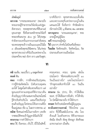 เถรวาท ทวดึงสกรรมกรณ๑๒๓
๑๒๓
มัชฌิมภูมิ
เถรวาท “วาทะของพระเถระ” (หมายถึง
พระเถระผูรักษาธรรมวินัยนับแตปฐม-
สังคายนา), พระพุทธศาสนาที่สืบมาแต
ยุคแรกสุด ซึ่งถือตามหลักธรรมวินัยที่
พระอรหันตเถระ ๕๐๐ รูป ไดประชุม
ทําสังคายนาครั้งแรกรวบรวมคําสั่งสอน
ของพระพุทธเจาวางเปนแบบแผนไวเมื่อ
๓ เดือนหลังพุทธปรินิพพาน ไดแกพระ
พุทธศาสนาอยางที่นับถือแพรหลายใน
ประเทศไทย พมา ลังกา ลาว และกัมพูชา,
บางทีเรียกวา พุทธศาสนาแบบดั้งเดิม
และเพราะเหตุที่แพรหลายอยูในดิน
แดนแถบใต จึงเรียกวา ทักษิณนิกาย
(นิกายฝายใต); ดู หีนยาน,เทียบ มหายาน
เถรานุเถระ “เถระและอนุเถระ”, พระ
เถระผูใหญผูนอย
เถรี พระเถระผูหญิง
ไถ ถุงยาวๆ สําหรับใสเงินหรือสิ่งของ
ไถยจิต จิตคิดจะลัก, จิตคิดขโมย, จิต
ประกอบดวยความเปนขโมย
ท
ทธิ นมสม, นมเปรี้ยว; ดู เบญจโครส
ทนต ฟน
ทมะ การฝก, การฝกฝนปรับปรุงตน,
การรูจักขมจิตขมใจ บังคับควบคุมตน
เองได ไมพูดไมทําเพียงตามที่อยาก แต
พูดและทําตามเหตุผลที่พิจารณาเห็น
ดวยปญญาวาดีงามสมควรเปนประโยชน
รูจักปรับตัวปรับใจ และแกไขปรับปรุง
ตนดวยปญญาไตรตรองใหงอกงามดียิ่ง
ขึ้นอยูเสมอ (ขอ ๒ ในฆราวาสธรรม ๔)
ทมิฬ ชื่อชนเผาหนึ่งในเกาะลังกา เคยชิง
ราชสมบัติพระเจาวัฏฏคามินีอภัยได
ทรกรรม การทําใหลําบาก
ทรง ใช, ถือครอง, เก็บไว, มีไวเปนสิทธิ์,
ครอบครอง, ครอง, นุงหม เชนใน
ประโยควา “พึงทรงอติเรกบาตรไว ๑๐
วันเปนอยางยิ่ง” และในประโยควา
“ภิกษุทรงอติเรกจีวรได ๑๐ วันเปน
อยางยิ่ง”
ทรมาน ขม, ปราบ, ฝก, ทําใหเสื่อม
พยศ, ทําใหเสื่อมการถือตัว, ทําใหกลับ
ใจ บัดนี้มักหมายถึง ทําใหลําบาก
ทรยศ คิดรายตอมิตรหรือผูมีบุญคุณ
ทวดึงสกรรมกรณ วิธีลงโทษ ๓๒
อยาง ซึ่งใชในสมัยโบราณ เชน โบย
ดวยแส โบยดวยหวาย ตีดวยกระบอง
ตัดมือ ตัดเทา ตัดหู ตัดจมูก ตัดศีรษะ
เอาขวานผาอก เปนตน
 
