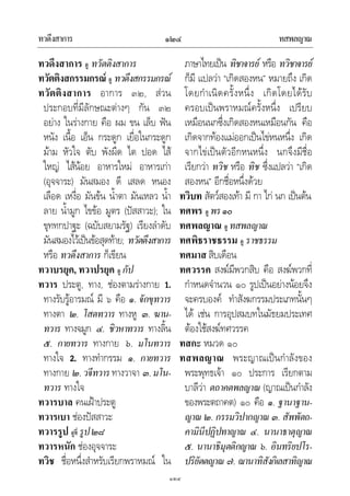 ทวดึงสาการ ทสพลญาณ๑๒๔
๑๒๔
ทวดึงสาการ ดู ทวัตติงสาการ
ทวัตติงสกรรมกรณ ดู ทวดึงสกรรมกรณ
ทวัตติงสาการ อาการ ๓๒, สวน
ประกอบที่มีลักษณะตางๆ กัน ๓๒
อยาง ในรางกาย คือ ผม ขน เล็บ ฟน
หนัง เนื้อ เอ็น กระดูก เยื่อในกระดูก
มาม หัวใจ ตับ พังผืด ไต ปอด ไส
ใหญ ไสนอย อาหารใหม อาหารเกา
(อุจจาระ) มันสมอง ดี เสลด หนอง
เลือด เหงื่อ มันขน น้ําตา มันเหลว น้ํา
ลาย น้ํามูก ไขขอ มูตร (ปสสาวะ); ใน
ขุททกปาฐะ (ฉบับสยามรัฐ) เรียงลําดับ
มันสมองไวเปนขอสุดทาย; ทวัตดึงสาการ
หรือ ทวดึงสาการ ก็เขียน
ทวาบรยุค, ทวาปรยุค ดู กัป
ทวาร ประตู, ทาง, ชองตามรางกาย 1.
ทางรับรูอารมณ มี ๖ คือ ๑. จักขุทวาร
ทางตา ๒. โสตทวาร ทางหู ๓. ฆาน-
ทวาร ทางจมูก ๔. ชิวหาทวาร ทางลิ้น
๕. กายทวาร ทางกาย ๖. มโนทวาร
ทางใจ 2. ทางทํากรรม ๑. กายทวาร
ทางกาย ๒.วจีทวารทางวาจา ๓.มโน-
ทวาร ทางใจ
ทวารบาล คนเฝาประตู
ทวารเบา ชองปสสาวะ
ทวารรูป ดูที่ รูป๒๘
ทวารหนัก ชองอุจจาระ
ทวิช ชื่อหนึ่งสําหรับเรียกพราหมณ ใน
ภาษาไทยเปน ทิชาจารย หรือ ทวิชาจารย
ก็มี แปลวา “เกิดสองหน” หมายถึง เกิด
โดยกําเนิดครั้งหนึ่ง เกิดโดยไดรับ
ครอบเปนพราหมณครั้งหนึ่ง เปรียบ
เหมือนนกซึ่งเกิดสองหนเหมือนกัน คือ
เกิดจากทองแมออกเปนไขหนหนึ่ง เกิด
จากไขเปนตัวอีกหนหนึ่ง นกจึงมีชื่อ
เรียกวา ทวิช หรือ ทิช ซึ่งแปลวา “เกิด
สองหน” อีกชื่อหนึ่งดวย
ทวิบท สัตวสองเทา มี กา ไก นก เปนตน
ทศพร ดู พร๑๐
ทศพลญาณ ดู ทสพลญาณ
ทศพิธราชธรรม ดู ราชธรรม
ทศมาส สิบเดือน
ทศวรรค สงฆมีพวกสิบ คือ สงฆพวกที่
กําหนดจํานวน ๑๐ รูปเปนอยางนอยจึง
จะครบองค ทําสังฆกรรมประเภทนั้นๆ
ได เชน การอุปสมบทในมัธยมประเทศ
ตองใชสงฆทศวรรค
ทสกะ หมวด ๑๐
ทสพลญาณ พระญาณเปนกําลังของ
พระพุทธเจา ๑๐ ประการ เรียกตาม
บาลีวา ตถาคตพลญาณ (ญาณเปนกําลัง
ของพระตถาคต) ๑๐ คือ ๑. ฐานาฐาน-
ญาณ ๒. กรรมวิปากญาณ ๓. สัพพัตถ-
คามินีปฏิปทาญาณ ๔. นานาธาตุญาณ
๕. นานาธิมุตติกญาณ ๖. อินทริยปโร-
ปริยัตตญาณ ๗. ฌานาทิสังกิเลสาทิญาณ
 