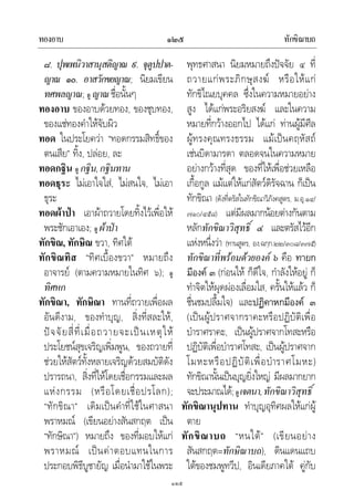 ทองอาบ ทักขิณาบถ๑๒๕
๑๒๕
๘. ปุพเพนิวาสานุสติญาณ ๙. จุตูปปาต-
ญาณ ๑๐. อาสวักขยญาณ; นิยมเขียน
ทศพลญาณ; ดู ญาณชื่อนั้นๆ
ทองอาบ ของอาบดวยทอง, ของชุบทอง,
ของแชทองคําใหจับผิว
ทอด ในประโยควา “ทอดกรรมสิทธิ์ของ
ตนเสีย” ทิ้ง, ปลอย, ละ
ทอดกฐิน ดู กฐิน,กฐินทาน
ทอดธุระ ไมเอาใจใส, ไมสนใจ, ไมเอา
ธุระ
ทอดผาปา เอาผาถวายโดยทิ้งไวเพื่อให
พระชักเอาเอง; ดู ผาปา
ทักขิณ, ทักษิณ ขวา, ทิศใต
ทักขิณทิส “ทิศเบื้องขวา” หมายถึง
อาจารย (ตามความหมายในทิศ ๖); ดู
ทิศหก
ทักขิณา, ทักษิณา ทานที่ถวายเพื่อผล
อันดีงาม, ของทําบุญ, สิ่งที่สละให,
ปจจัยสี่ที่เมื่อถวายจะเปนเหตุให
ประโยชนสุขเจริญเพิ่มพูน, ของถวายที่
ชวยใหสัตวทั้งหลายเจริญดวยสมบัติดัง
ปรารถนา, สิ่งที่ใหโดยเชื่อกรรมและผล
แหงกรรม (หรือโดยเชื่อปรโลก);
“ทักขิณา” เดิมเปนคําที่ใชในศาสนา
พราหมณ (เขียนอยางสันสกฤต เปน
“ทักษิณา”) หมายถึง ของที่มอบใหแก
พราหมณ เปนคาตอบแทนในการ
ประกอบพิธีบูชายัญ เมื่อนํามาใชในพระ
พุทธศาสนา นิยมหมายถึงปจจัย ๔ ที่
ถวายแกพระภิกษุสงฆ หรือใหแก
ทักขิไณยบุคคล ซึ่งในความหมายอยาง
สูง ไดแกพระอริยสงฆ และในความ
หมายที่กวางออกไป ไดแก ทานผูมีศีล
ผูทรงคุณทรงธรรม แมเปนคฤหัสถ
เชนบิดามารดา ตลอดจนในความหมาย
อยางกวางที่สุด ของที่ใหเพื่อชวยเหลือ
เกื้อกูล แมแตใหแกสัตวดิรัจฉาน ก็เปน
ทักขิณา (ดังที่ตรัสในทักขิณาวิภังคสูตร, ม.อุ.๑๔/
๗๑๐/๔๕๘) แตมีผลมากนอยตางกันตาม
หลักทักขิณาวิสุทธิ์ ๔ และตรัสไวอีก
แหงหนึ่งวา (ทานสูตร, อง.ฉกฺก.๒๒/๓๐๘/๓๗๕)
ทักขิณาที่พรอมดวยองค ๖ คือ ทายก
มีองค ๓ (กอนให ก็ดีใจ, กําลังใหอยู ก็
ทําจิตใหผุดผองเลื่อมใส, ครั้นใหแลว ก็
ชื่นชมปลื้มใจ) และปฏิคาหกมีองค ๓
(เปนผูปราศจากราคะหรือปฏิบัติเพื่อ
บําราศราคะ, เปนผูปราศจากโทสะหรือ
ปฏิบัติเพื่อบําราศโทสะ, เปนผูปราศจาก
โมหะหรือปฏิบัติเพื่อบําราศโมหะ)
ทักขิณานั้นเปนบุญยิ่งใหญ มีผลมากยาก
จะประมาณได;ดูเจตนา,ทักขิณาวิสุทธิ์
ทักขิณานุปทาน ทําบุญอุทิศผลใหแกผู
ตาย
ทักขิณาบถ “หนใต” (เขียนอยาง
สันสกฤต=ทักษิณาบถ), ดินแดนแถบ
ใตของชมพูทวีป, อินเดียภาคใต คูกับ
 