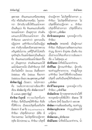 ทักขิณาวัฏฏ ทักษิโณทก๑๒๖
๑๒๖
อุตราบถ (ดินแดนแถบเหนือของชมพู
ทวีป หรืออินเดียภาคเหนือ), ในอรรถ-
กถา มีคําอธิบายซึ่งใหถือแมน้ําคงคา
เปนเสนแบง คือ ดินแดนแถบฝงเหนือ
ของแมน้ําคงคา เปนอุตราบถ สวนดิน
แดนแถบฝงใตของแมน้ําคงคา เปน
ทักขิณาบถ และกลาววา อุตราบถเปน
ปฏิรูปเทส แตทักขิณาบถไมเปนปฏิรูป
เทส, คําอธิบายนั้นคงถือตามสภาพความ
เจริญสมัยโบราณ แตที่รูกันทั่วไปตอถึง
ยุคปจจุบัน ถือแมน้ํานัมมทาเปนเสนแบง
คือ ดินแดนแถบเหนือแมน้ํานัมมทาขึ้น
มา เปนอุตราบถ สวนดินแดนแถบใต
แมน้ํานัมมทาลงไป เปนทักขิณาบถ ดังที่
เรียกในบัดนี้วา Deccan อันเพี้ยนจาก
Dekkhan หรือ Dekhan ซึ่งมาจาก
Dakkhinaนั่นเอง;เทียบอุตราบถ,ดูอวันตี
ทักขิณาวัฏฏ เวียนขวา, วนไปทางขวา
คือ วนเลี้ยวทางขวาอยางเข็มนาฬิกา
เขียน ทักษิณาวัฏ หรือ ทักษิณาวรรต ก็
มี; ตรงขามกับ อุตตราวัฏฏ
ทักขิณาวิสุทธิ์ ความบริสุทธิ์แหง
ทักขิณา, ขอที่เปนเหตุใหทักขิณา คือสิ่ง
ที่ใหที่ถวาย เปนของบริสุทธิ์และจึงเกิด
มีผลมาก มี ๔ คือ (ม.อุ.๑๔/๗๑๔/๔๖๑) ๑.
ทักขิณา บริสุทธิ์ฝายทายก (มีศีล มี
กัลยาณธรรม) ไมบริสุทธิ์ฝายปฏิคาหก
(ทุศีล มีปาปธรรม) ๒. ทักขิณา บริสุทธิ์
ฝายปฏิคาหก ไมบริสุทธิ์ฝายทายก ๓.
ทักขิณา ไมบริสุทธิ์ทั้งฝายทายก ไม
บริสุทธิ์ทั้งฝายปฏิคาหก ๓. ทักขิณา
บริสุทธิ์ทั้งฝายทายก บริสุทธิ์ทั้งฝาย
ปฏิคาหก; ดู ทักขิณา
ทักขิเณยยบุคคล บุคคลผูควรรับ
ทักษิณา
ทกฺขิเณยฺโย (พระสงฆ) เปนผูควรแก
ทักขิณา คือมีคุณความดีสมควรแกของ
ทําบุญ มีอาหาร ผานุงหม เปนตน ชวย
เอื้ออํานวยใหของที่เขาถวายมีผลมาก
(ขอ ๗ ในสังฆคุณ ๙)
ทักขิโณทก น้ําที่หลั่งในเวลาทําทาน
ทักขิไณย ผูควรแกทักขิณา, ผูควรรับ
ของทําบุญที่ทายกถวาย, ทานผูเกื้อกูล
แกทักขิณา โดยทําใหสิ่งที่ถวายเปนของ
บริสุทธิ์ และจึงเปนเหตุใหเกิดมีผลมาก;
ดู ทักขิณา
ทักขิไณยบุคคล บุคคลผูควรรับ
ทักษิณา; ดู ทักขิไณย
ทักษิณนิกาย นิกายพุทธศาสนาฝายใตที่
พวกอุตรนิกายตั้งชื่อใหวา หีนยาน ใช
บาลีมคธ บัดนี้ นิยมเรียกวา เถรวาท
ทักษิณา ทานเพื่อผลอันเจริญ, ของทําบุญ
ทักษิณานุประทาน ทําบุญอุทิศผลให
แกผูตาย
ทักษิณาบถ ดู ทักขิณาบถ
ทักษิโณทก น้ําที่หลั่งในเวลาทําทาน, น้ํา
 