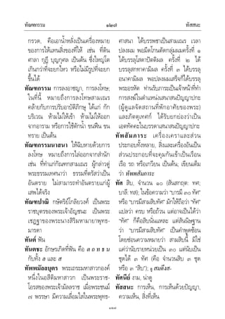 ทัณฑกรรม ทัสสนะ๑๒๗
๑๒๗
กรวด, คือเอาน้ําหลั่งเปนเครื่องหมาย
ของการใหแทนสิ่งของที่ให เชน ที่ดิน
ศาลา กุฎี บุญกุศล เปนตน ซึ่งใหญโต
เกินกวาที่จะยกไหว หรือไมมีรูปที่จะยก
ขึ้นได
ทัณฑกรรม การลงอาชญา, การลงโทษ;
ในที่นี้ หมายถึงการลงโทษสามเณร
คลายกับการปรับอาบัติภิกษุ ไดแก กัก
บริเวณ หามไมใหเขา หามไมใหออก
จากอาราม หรือการใชตักน้ํา ขนฟน ขน
ทราย เปนตน
ทัณฑกรรมนาสนา ใหฉิบหายดวยการ
ลงโทษ หมายถึงการไลออกจากสํานัก
เชน ที่ทําแกกัณฑกสามเณร ผูกลาวตู
พระธรรมเทศนาวา ธรรมที่ตรัสวาเปน
อันตราย ไมสามารถทําอันตรายแกผู
เสพไดจริง
ทัณฑปาณิ กษัตริยโกลิยวงศ เปนพระ
ราชบุตรของพระเจาอัญชนะ เปนพระ
เชฏฐาของพระนางสิริมหามายาพุทธ-
มารดา
ทันต ฟน
ทันตชะ อักษรเกิดที่ฟน คือ ต ถ ท ธ น
กับทั้ง ล และ ส
ทัพพมัลลบุตร พระเถระมหาสาวกองค
หนึ่งในอสีติมหาสาวก เปนพระราช-
โอรสของพระเจามัลลราช เมื่อพระชนม
๗ พรรษา มีความเลื่อมใสในพระพุทธ-
ศาสนา ไดบรรพชาเปนสามเณร เวลา
ปลงผม พอมีดโกนตัดกลุมผมครั้งที่ ๑
ไดบรรลุโสดาปตติผล ครั้งที่ ๒ ได
บรรลุสกทาคามิผล ครั้งที่ ๓ ไดบรรลุ
อนาคามิผล พอปลงผมเสร็จก็ไดบรรลุ
พระอรหัต ทานรับภาระเปนเจาหนาที่ทํา
การสงฆในตําแหนงเสนาสนปญญาปกะ
(ผูดูแลจัดสถานที่พักอาศัยของพระ)
และภัตตุเทศก ไดรับยกยองวาเปน
เอตทัคคะในบรรดาเสนาสนปญญาปกะ
ทัพสัมภาระ เครื่องเคราและสวน
ประกอบทั้งหลาย, สิ่งและเครื่องอันเปน
สวนประกอบที่จะคุมกันเขาเปนเรือน
เรือ รถ หรือเกวียน เปนตน; เขียนเต็ม
วา ทัพพสัมภาระ
ทัศ สิบ, จํานวน ๑๐ (สันสกฤต: ทศ;
บาลี: ทส); ในขอความวา “บารมี ๓๐ ทัศ”
หรือ“บารมีสามสิบทัศ” มักใหถือวา “ทัศ”
แปลวา ครบ หรือถวน แตอาจเปนไดวา
“ทัศ” ก็คือสิบนั่นแหละ แตสันนิษฐาน
วา “บารมีสามสิบทัศ” เปนคําพูดซอน
โดยซอนความหมายวา สามสิบนี้ มิใช
แควานับรายหนวยเปน ๓๐ แตนับเปน
ชุดได ๓ ทัศ (คือ จํานวนสิบ ๓ ชุด
หรือ ๓ “สิบ”); ดู สมดึงส-
ทัศนีย งาม, นาดู
ทัสสนะ การเห็น, การเห็นดวยปญญา,
ความเห็น, สิ่งที่เห็น
 