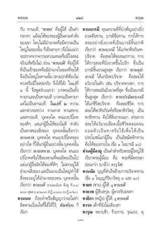 ทานบน ทารุณ๑๒๙
๑๒๙
กับ ทานบดี, “ทายก” คือผูให เปนคํา
กลางๆ แมจะใหของของผูอื่นตามคําสั่ง
ของเขา โดยไมมีอํานาจหรือมีความเปน
ใหญในของนั้น ก็เปนทายก (จึงไมแนวา
จะปราศจากความหวงแหนหรือมีใจสละ
จริงแทหรือไม) สวน “ทานบดี” คือผูให
ที่เปนเจาของหรือมีอํานาจในของที่จะให
จึงเปนใหญในทานนั้น (ตามปกติตองไม
หวงหรือมีใจสละจริง จึงใหได) ในแงที่
๑ นี้ จึงพูดจําแนกวา บางคนเปนทั้ง
ทายกและเปนทานบดี บางคนเปนทายก
แตไมเปนทานบดี; ในแงที่ ๒ ความ
แตกตางระหวาง ทานทาส ทานสหาย
และทานบดี, บุคคลใด ตนเองบริโภค
ของดีๆ แตแกผูอื่นใหของไมดี ทําตัว
เปนทาสของสิ่งของ บุคคลนั้นเรียกวา
ทานทาส, บุคคลใด ตนเองบริโภคของ
อยางใด ก็ใหแกผูอื่นอยางนั้น บุคคลนั้น
เรียกวา ทานสหาย, บุคคลใด ตนเอง
บริโภคหรือใชของตามที่พอมีพอเปนไป
แตแกผูอื่นจัดใหของที่ดีๆ ไมตกอยูใต
อํานาจสิ่งของ แตเปนนายเปนใหญทําให
สิ่งของอยูใตอํานาจของตน บุคคลนั้น
เรียกวา ทานบดี (รายละเอียด พึงดู ที.อ.๑/
๒๖๗;สุตฺต.อ.๒/๒๓๗;สํ.ฏี.๑/๑๖๖;องฺ.ฏี.๓/๒๐)
ทานบน ถอยคําหรือสัญญาวาจะไมทํา
ผิดตามเงื่อนไขที่ไดใหไว; ทัณฑบน ก็
เรียก
ทานบารมี คุณความดีที่บําเพ็ญอยางยิ่ง
ยวดคือทาน, บารมีขอทาน; การใหการ
สละอยางยิ่งยวดที่เปนบารมีขั้นปกติ
เรียกวา ทานบารมี ไดแกพาหิรภัณฑ-
บริจาค คือสละใหของนอกกาย, การ
ใหการสละที่ยิ่งยวดขึ้นไปอีก ซึ่งเปน
บารมีขั้นจวนสูงสุด เรียกวา ทานอุป-
บารมี ไดแกอังคบริจาค คือสละให
อวัยวะในตัว เชน บริจาคดวงตา, การ
ใหการสละอันยิ่งยวดที่สุด ซึ่งเปนบารมี
ขั้นสูงสุด เรียกวา ทานปรมัตถบารมี
ไดแกชีวิตบริจาค คือสละชีวิต; การ
สละใหพาหิรภัณฑหรือพาหิรวัตถุ เปน
พาหิรทาน คือใหสิ่งภายนอก สวนการ
สละใหอวัยวะเลือดเนื้อชีวิตตลอดจน
ยอมตัวเปนทาสรับใชเพื่อใหเปน
ประโยชนแกผูอื่น เปนอัชฌัตติกทาน
คือใหของภายใน (ขอ ๑ ในบารมี ๑๐)
ทานผูมีอายุ เปนคําสําหรับพระผูใหญใช
เรียกพระผูนอย คือ พระที่มีพรรษา
ออนกวา (บาลีวา อาวุโส)
ทานมัย บุญที่สําเร็จดวยการบริจาคทาน
(ขอ ๑ ในบุญกิริยาวัตถุ ๓ และ ๑๐)
ทายก (ชาย) ผูให; ดู ทานบดี
ทายาท ผูสืบสกุล, ผูควรรับมรดก
ทายิกา (หญิง) ผูให; ดู ทานบดี
ทารก เด็กที่ยังไมเดียงสา
ทารุณ หยาบชา, รายกาจ, รุนแรง, ดุ
 