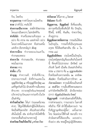 ทารุณกรรม ทิฏฐานุคติ๑๓๐
๑๓๐
ราย, โหดราย
ทารุณกรรม การทําโดยความโหดราย
ทาส บาวทั่วไป, คนรับใช
ทํากรรมเปนวรรค สงฆทําสังฆกรรม
โดยแยกเปนพวกๆ ไมสามัคคีกัน
ทํากัปปะ ทําเครื่องหมายดวยของ ๓
อยาง คือ คราม ตม และดําคล้ํา อยาง
ใดอยางหนึ่งในเอกเทศ คือสวนหนึ่ง
แหงจีวร เรียกสามัญวา พินทุ
ทําการเมือง ทํางานของแวนแควน,
ทํางานของหลวง
ทําการวัด ทํางานของวัด, ทํางานของ
พระในอาราม
ทํากาละ ตาย
ทําคืน แกไข
ทําบุญ ทําความดี, ทําสิ่งที่ดีงาม,
ประกอบกรรมดี ดังที่ทานแสดงใน
บุญกิริยาวัตถุ ๓ หรือบุญกิริยาวัตถุ ๑๐
แตที่พูดกันทั่วไป มักเพงที่การเลี้ยงพระ
ตักบาตร ถวายจตุปจจัยแกพระสงฆ
บริจาคบํารุงวัดและการกอสรางในวัด
เปนสําคัญ
ทํารายดวยวิชา ไดแก รายมนตรอาคม
ตางๆ ใชภูตใชผีเพื่อทําผูอื่นใหเจ็บตาย
จัดเปนดิรัจฉานวิชา เทียบตัวอยางที่จะ
เห็นในบัดนี้ เชน ฆาดวยกําลังไฟฟาซึ่ง
ประกอบขึ้นดวยอํานาจความรู
ทําศรัทธาไทยใหตกไป ดู ศรัทธาไทย
ทําโอกาส ใหโอกาส; ดู โอกาส
ทิฆัมพร ทองฟา
ทิฏฐธรรม, ทิฏฐธัมม สิ่งที่มองเห็น,
สภาวะหรือเรื่องซึ่งเห็นได คือ ปจจุบัน,
ชีวิตนี้, ชาตินี้, ทันเห็น, จําพวกวัตถุ,
ดานรูปกาย
ทิฏฐธัมมเวทนียกรรม กรรมอันใหผล
ในปจจุบัน, กรรมทั้งที่เปนกุศลและ
อกุศล ซึ่งใหผลทันตาเห็น (ขอ ๑ ใน
กรรม ๑๒)
ทิฏฐธัมมิกัตถะ ประโยชนในปจจุบัน,
ประโยชนสุขสามัญที่มองเห็นกันในชาติ
นี้ ที่คนทั่วไปปรารถนา มีทรัพย ยศ
เกียรติ ไมตรี เปนตน อันจะสําเร็จดวย
ธรรม ๔ ประการ คือ ๑. อุฏฐานสัมปทา
ถึงพรอมดวยความหมั่น ๒. อารักข-
สัมปทา ถึงพรอมดวยการรักษา ๓.
กัลยาณมิตตตา ความมีเพื่อนเปนคนดี
๔. สมชีวิตา การเลี้ยงชีวิตตามสมควร
แกกําลังทรัพยที่หาได; มักเรียกคลอง
ปากวา ทิฏฐธัมมิกัตถประโยชน
ทิฏฐานุคติ การดําเนินตามสิ่งที่ไดเห็น,
การทําตามอยาง, การเอาอยาง ในทางดี
หรือราย ก็ได มักใชในขอความวา “จะ
ถึงทิฏฐานุคติของผูนั้น”; แตในภาษา
ไทย นิยมนํามาใชดานดี หมายถึง ทาง
ดําเนินตามที่ไดมองเห็น, แบบอยาง,
ตัวอยาง เชน พระผูใหญปฏิบัติตนชอบ
 