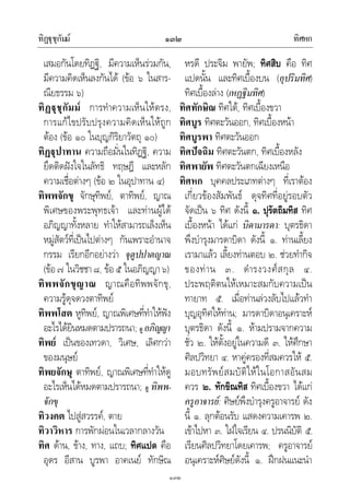 ทิฏุชุกัมม ทิศหก๑๓๒
๑๓๒
เสมอกันโดยทิฏฐิ, มีความเห็นรวมกัน,
มีความคิดเห็นลงกันได (ขอ ๖ ในสาร-
ณียธรรม ๖)
ทิฏุชุกัมม การทําความเห็นใหตรง,
การแกไขปรับปรุงความคิดเห็นใหถูก
ตอง (ขอ ๑๐ ในบุญกิริยาวัตถุ ๑๐)
ทิฏุปาทาน ความถือมั่นในทิฏฐิ, ความ
ยึดติดฝงใจในลัทธิ ทฤษฎี และหลัก
ความเชื่อตางๆ (ขอ ๒ ในอุปาทาน ๔)
ทิพพจักขุ จักษุทิพย, ตาทิพย, ญาณ
พิเศษของพระพุทธเจา และทานผูได
อภิญญาทั้งหลาย ทําใหสามารถเล็งเห็น
หมูสัตวที่เปนไปตางๆ กันเพราะอํานาจ
กรรม เรียกอีกอยางวา จุตูปปาตญาณ
(ขอ๗ ในวิชชา๘, ขอ๕ ในอภิญญา๖)
ทิพพจักขุญาณ ญาณคือทิพพจักขุ,
ความรูดุจดวงตาทิพย
ทิพพโสต หูทิพย, ญาณพิเศษที่ทําใหฟง
อะไรไดยินหมดตามปรารถนา; ดู อภิญญา
ทิพย เปนของเทวดา, วิเศษ, เลิศกวา
ของมนุษย
ทิพยจักษุ ตาทิพย, ญาณพิเศษที่ทําใหดู
อะไรเห็นไดหมดตามปรารถนา; ดู ทิพพ-
จักขุ
ทิวงคต ไปสูสวรรค, ตาย
ทิวาวิหาร การพักผอนในเวลากลางวัน
ทิศ ดาน, ขาง, ทาง, แถบ; ทิศแปด คือ
อุดร อีสาน บูรพา อาคเนย ทักษิณ
หรดี ประจิม พายัพ; ทิศสิบ คือ ทิศ
แปดนั้น และทิศเบื้องบน (อุปริมทิศ)
ทิศเบื้องลาง (เหฏฐิมทิศ)
ทิศทักษิณ ทิศใต, ทิศเบื้องขวา
ทิศบูร ทิศตะวันออก, ทิศเบื้องหนา
ทิศบูรพา ทิศตะวันออก
ทิศปจฉิม ทิศตะวันตก, ทิศเบื้องหลัง
ทิศพายัพ ทิศตะวันตกเฉียงเหนือ
ทิศหก บุคคลประเภทตางๆ ที่เราตอง
เกี่ยวของสัมพันธ ดุจทิศที่อยูรอบตัว
จัดเปน ๖ ทิศ ดังนี้ ๑. ปุรัตถิมทิส ทิศ
เบื้องหนา ไดแก บิดามารดา: บุตรธิดา
พึงบํารุงมารดาบิดา ดังนี้ ๑. ทานเลี้ยง
เรามาแลว เลี้ยงทานตอบ ๒. ชวยทํากิจ
ของทาน ๓. ดํารงวงศสกุล ๔.
ประพฤติตนใหเหมาะสมกับความเปน
ทายาท ๕. เมื่อทานลวงลับไปแลวทํา
บุญอุทิศใหทาน; มารดาบิดาอนุเคราะห
บุตรธิดา ดังนี้ ๑. หามปรามจากความ
ชั่ว ๒. ใหตั้งอยูในความดี ๓. ใหศึกษา
ศิลปวิทยา ๔. หาคูครองที่สมควรให ๕.
มอบทรัพยสมบัติใหในโอกาสอันสม
ควร ๒. ทักขิณทิส ทิศเบื้องขวา ไดแก
ครูอาจารย: ศิษยพึงบํารุงครูอาจารย ดัง
นี้ ๑. ลุกตอนรับ แสดงความเคารพ ๒.
เขาไปหา ๓. ใฝใจเรียน ๔. ปรนนิบัติ ๕.
เรียนศิลปวิทยาโดยเคารพ; ครูอาจารย
อนุเคราะหศิษยดังนี้ ๑. ฝกฝนแนะนํา
 