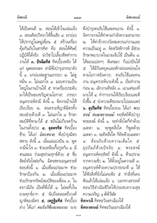 ทิศหรดี ทิศอาคเนย๑๓๓
๑๓๓
ใหเปนคนดี ๒. สอนใหเขาใจแจมแจง
๓. สอนศิลปวิทยาใหสิ้นเชิง ๔. ยกยอง
ใหปรากฏในหมูเพื่อน ๕. สรางเครื่อง
คุมกันภัยในสารทิศ คือ สอนใหศิษย
ปฏิบัติไดจริง นําวิชาไปเลี้ยงชีพทําการ
งานได ๓. ปจฉิมทิส ทิศเบื้องหลัง ได
แก บุตรภรรยา: สามีพึงบํารุงภรรยาดัง
นี้ ๑. ยกยองสมฐานะภรรยา ๒. ไมดู
หมิ่น ๓. ไมนอกใจ ๔. มอบความเปน
ใหญในงานบานให ๕. หาเครื่องประดับ
มาใหเปนของขวัญตามโอกาส; ภรรยา
อนุเคราะหสามี ดังนี้ ๑. จัดงานบานให
เรียบรอย ๒. สงเคราะหญาติมิตรทั้ง
สองฝายดวยดี ๓. ไมนอกใจ ๔. รักษา
สมบัติที่หามาได ๕. ขยันไมเกียจคราน
ในงานทั้งปวง ๔. อุตตรทิส ทิศเบื้อง
ซาย ไดแก มิตรสหาย: พึงบํารุงมิตร
สหาย ดังนี้ ๑. เผื่อแผแบงปน ๒. พูด
จามีน้ําใจ ๓. ชวยเหลือเกื้อกูลกัน ๔. มี
ตนเสมอ รวมสุขรวมทุกขดวย ๕. ซื่อ
สัตยจริงใจตอกัน; มิตรสหายอนุเคราะห
ตอบดังนี้ ๑. เมื่อเพื่อนประมาท ชวย
รักษาปองกัน ๒. เมื่อเพื่อนประมาท
ชวยรักษาทรัพยสมบัติของเพื่อน ๓. ใน
คราวมีภัย เปนที่พึ่งได ๔. ไมละทิ้งใน
ยามทุกขยาก ๕. นับถือตลอดถึงวงศ
ญาติของมิตร ๕. เหฏฐิมทิส ทิศเบื้อง
ลาง ไดแก คนรับใชและคนงาน: นาย
พึงบํารุงคนรับใชและคนงาน ดังนี้ ๑.
จัดการงานใหทําตามกําลังความสามารถ
๒. ใหคาจางรางวัลสมควรแกงานและ
ความเปนอยู ๓. จัดสวัสดิการดี มีชวย
รักษาพยาบาลในยามเจ็บไข เปนตน ๔.
ไดของแปลกๆ พิเศษมา ก็แบงปนให
๕. ใหมีวันหยุดและพักผอนหยอนใจ
ตามโอกาสอันควร; คนรับใชและคน
งาน อนุเคราะหนายดังนี้ ๑. เริ่มทํางาน
กอน ๒. เลิกงานทีหลัง ๓. เอาแตของที่
นายให ๔. ทําการงานใหเรียบรอยและดี
ยิ่งขึ้น ๕. นําความดีของนายไปเผยแพร
๖. อุปริมทิส ทิศเบื้องบน ไดแก พระ
สงฆ สมณพราหมณ: คฤหัสถพึงบํารุง
พระสงฆ ดังนี้ ๑. จะทําสิ่งใดก็ทําดวย
เมตตา ๒. จะพูดสิ่งใด ก็พูดดวย
เมตตา ๓. จะคิดสิ่งใด ก็คิดดวยเมตตา
๔. ตอนรับดวยความเต็มใจ ๕.
อุปถัมภดวยปจจัย ๔; พระสงฆ
อนุเคราะหคฤหัสถ ดังนี้ ๑. หามปราม
จากความชั่ว ๒. ใหตั้งอยูในความดี ๓.
อนุเคราะหดวยความปรารถนาดี ๔. ให
ไดฟงสิ่งที่ยังไมเคยฟง ๕. ทําสิ่งที่เคย
ฟงแลวใหแจมแจง ๖. บอกทางสวรรค
สอนวิธีดําเนินชีวิตใหประสบความสุข
ความเจริญ; ดู คิหิวินัย
ทิศหรดี ทิศตะวันตกเฉียงใต
ทิศอาคเนย ทิศตะวันออกเฉียงใต
 