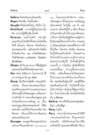 ทิศอีสาน ทีฆาวุ๑๓๔
๑๓๔
ทิศอีสาน ทิศตะวันออกเฉียงเหนือ
ทิศอุดร ทิศเหนือ, ทิศเบื้องซาย
ทิศานุทิศ ทิศนอยทิศใหญ, ทิศทั่วๆ ไป
ทิศาปาโมกข อาจารยผูเปนประธานใน
ทิศ, อาจารยผูมีชื่อเสียงโดงดัง
ทิสาผรณา “แผไปในทิศ” หมายถึง
เมตตาที่แผไปตอสัตวทั้งหลายในทิศนั้น
ทิศนี้ เปนแถบ เปนภาค หรือเปนสวน
เฉพาะซอยลงไป (แมพรหมวิหารขออื่น
ก็เชนเดียวกัน); เทียบ อโนธิโสผรณา,
โอธิโสผรณา; ดู แผเมตตา, วิกุพพนา,
สีมาสัมเภท
ที่กัลปนา [ที่-กัน-ละ-ปะ-นา] ที่ซึ่งมีผูอุทิศ
แตผลประโยชนใหวัดหรือพระศาสนา
ทีฆะ (สระ) มีเสียงยาว ในภาษาบาลี ได
แก อาอีอูเอโอ; คูกับ รัสสะ
ทีฆนขะ ชื่อปริพาชกผูหนึ่ง ตระกูลอัคคิ-
เวสสนะ เปนหลานของพระสารีบุตร,
ขณะที่พระพุทธเจาทรงแสดงธรรมแก
ปริพาชกผูนี้ (คือทีฆนขสูตร แตในอรรถ-
กถามักเรียกวา เวทนาปริคคหสูตร) พระ
สารีบุตรนั่งถวายงานพัดอยู ณ เบื้อง
พระปฤษฎางคของพระพุทธองค ไดฟง
เทศนานั้น และไดสําเร็จพระอรหัต สวน
ทีฆนขะ เพียงแตไดดวงตาเห็นธรรม
แสดงตนเปนอุบาสก
ทีฆนขสูตร พระสูตรที่พระพุทธเจาทรง
แสดงแกทีฆนขปริพาชก (ม.ม.๑๓/๒๖๙/
๒๖๓; ในอรรถกถามักเรียกวา เวทนา-
ปริคคหสูตร) ที่ถ้ําสุกรขาตา เขาคิชฌกูฏ
เมืองราชคฤห ในวันขึ้น ๑๕ ค่ํา แหง
มาฆมาส หลังตรัสรูได ๙ เดือน ซึ่งพระ
สารีบุตรสดับแลวไดบรรลุอรหัตตผล,
วาดวยการยึดถือทิฏฐิหรือทฤษฎีตางๆ
ซึ่งเปนเหตุใหทะเลาะวิวาทกัน ทรงสอน
วา เมื่อมองเห็นสภาวะของชีวิตรางกายนี้
ที่ไมเที่ยง ไมคงทน เปนตน ตลอดจน
ไมเปนตัวตนจริงแทแลว ก็จะละความ
ติดใครเยื่อใยและความเปนทาสตาม
สนองรางกายเสียได อีกทั้งเมื่อรูเขาใจ
เวทนาทั้ง ๓ วาไมเที่ยง เปนสิ่งที่ปจจัย
ปรุงแตงขึ้นมา ปรากฏขึ้นเพราะเหตุ
ปจจัย จะตองสิ้นสลายไปเปนธรรมดา
ก็จะจางคลายหายติดในเวทนาทั้งสาม
นั้น หลุดพนเปนอิสระได และผูที่มีจิต
หลุดพนแลวอยางนี้ ก็จะไมเขาขางใคร
ไมวิวาทกับใคร อันใดเขาใชพูดจากันใน
โลก ก็กลาวไปตามนั้น โดยไมยึดติดถือ
มั่น; ดู ทีฆนขะ
ทีฆนิกาย นิกายที่หนึ่งแหงพระสุตตันต-
ปฎก; ดู ไตรปฎก
ทีฆายุ อายุยืน
ทีฆาวุ พระราชโอรสของพระเจาทีฆีติ
ราชาแหงแควนโกศล ซึ่งถูกพระเจา
พรหมทัต กษัตริยแหงแควนกาสีชิง
แควนจับได และประหารชีวิตเสีย ทีฆาวุ-
 