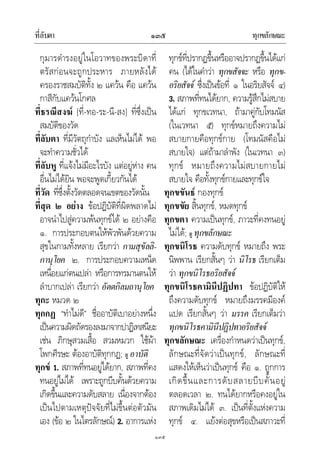 ที่ลับตา ทุกขลักษณะ๑๓๕
๑๓๕
กุมารดํารงอยูในโอวาทของพระบิดาที่
ตรัสกอนจะถูกประหาร ภายหลังได
ครองราชสมบัติทั้ง ๒ แควน คือ แควน
กาสีกับแควนโกศล
ที่ธรณีสงฆ [ที่-ทอ-ระ-นี-สง] ที่ซึ่งเปน
สมบัติของวัด
ที่ลับตา ที่มีวัตถุกําบัง แลเห็นไมได พอ
จะทําความชั่วได
ที่ลับหู ที่แจงไมมีอะไรบัง แตอยูหาง คน
อื่นไมไดยิน พอจะพูดเกี้ยวกันได
ที่วัด ที่ซึ่งตั้งวัดตลอดจนเขตของวัดนั้น
ที่สุด ๒ อยาง ขอปฏิบัติที่ผิดพลาดไม
อาจนําไปสูความพนทุกขได ๒ อยางคือ
๑. การประกอบตนใหพัวพันดวยความ
สุขในกามทั้งหลาย เรียกวา กามสุขัลลิ-
กานุโยค ๒. การประกอบความเหน็ด
เหนื่อยแกตนเปลา หรือการทรมานตนให
ลําบากเปลา เรียกวา อัตตกิลมถานุโยค
ทุกะ หมวด ๒
ทุกกฏ “ทําไมดี” ชื่ออาบัติเบาอยางหนึ่ง
เปนความผิดถัดรองลงมาจากปาฏิเทสนียะ
เชน ภิกษุสวมเสื้อ สวมหมวก ใชผา
โพกศีรษะ ตองอาบัติทุกกฏ; ดู อาบัติ
ทุกข 1. สภาพที่ทนอยูไดยาก, สภาพที่คง
ทนอยูไมได เพราะถูกบีบคั้นดวยความ
เกิดขึ้นและความดับสลาย เนื่องจากตอง
เปนไปตามเหตุปจจัยที่ไมขึ้นตอตัวมัน
เอง (ขอ ๒ ในไตรลักษณ) 2. อาการแหง
ทุกขที่ปรากฏขึ้นหรืออาจปรากฏขึ้นไดแก
คน (ไดในคําวา ทุกขสัจจะ หรือ ทุกข-
อริยสัจจ ซึ่งเปนขอที่ ๑ ในอริยสัจจ ๔)
3. สภาพที่ทนไดยาก, ความรูสึกไมสบาย
ไดแก ทุกขเวทนา, ถามาคูกับโทมนัส
(ในเวทนา ๕) ทุกขหมายถึงความไม
สบายกายคือทุกขกาย (โทมนัสคือไม
สบายใจ) แตถามาลําพัง (ในเวทนา ๓)
ทุกข หมายถึงความไมสบายกายไม
สบายใจ คือทั้งทุกขกายและทุกขใจ
ทุกขขันธ กองทุกข
ทุกขขัย สิ้นทุกข, หมดทุกข
ทุกขตา ความเปนทุกข, ภาวะที่คงทนอยู
ไมได; ดู ทุกขลักษณะ
ทุกขนิโรธ ความดับทุกข หมายถึง พระ
นิพพาน เรียกสั้นๆ วา นิโรธ เรียกเต็ม
วา ทุกขนิโรธอริยสัจจ
ทุกขนิโรธคามินีปฏิปทา ขอปฏิบัติให
ถึงความดับทุกข หมายถึงมรรคมีองค
แปด เรียกสั้นๆ วา มรรค เรียกเต็มวา
ทุกขนิโรธคามินีปฏิปทาอริยสัจจ
ทุกขลักษณะ เครื่องกําหนดวาเปนทุกข,
ลักษณะที่จัดวาเปนทุกข, ลักษณะที่
แสดงใหเห็นวาเปนทุกข คือ ๑. ถูกการ
เกิดขึ้นและการดับสลายบีบคั้นอยู
ตลอดเวลา ๒. ทนไดยากหรือคงอยูใน
สภาพเดิมไมได ๓. เปนที่ตั้งแหงความ
ทุกข ๔. แยงตอสุขหรือเปนสภาวะที่
 