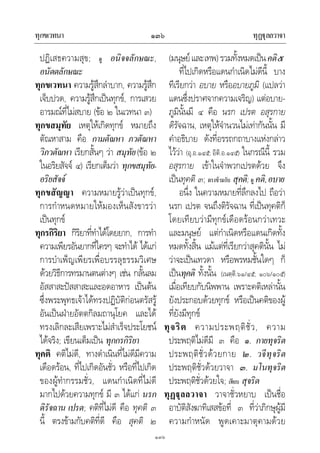 ทุกขเวทนา ทุฏุลลวาจา๑๓๖
๑๓๖
ปฏิเสธความสุข; ดู อนิจจลักษณะ,
อนัตตลักษณะ
ทุกขเวทนา ความรูสึกลําบาก, ความรูสึก
เจ็บปวด, ความรูสึกเปนทุกข, การเสวย
อารมณที่ไมสบาย (ขอ ๒ ในเวทนา ๓)
ทุกขสมุทัย เหตุใหเกิดทุกข หมายถึง
ตัณหาสาม คือ กามตัณหา ภวตัณหา
วิภวตัณหา เรียกสั้นๆ วา สมุทัย(ขอ ๒
ในอริยสัจจ ๔) เรียกเต็มวา ทุกขสมุทัย-
อริยสัจจ
ทุกขสัญญา ความหมายรูวาเปนทุกข,
การกําหนดหมายใหมองเห็นสังขารวา
เปนทุกข
ทุกรกิริยา กิริยาที่ทําไดโดยยาก, การทํา
ความเพียรอันยากที่ใครๆ จะทําได ไดแก
การบําเพ็ญเพียรเพื่อบรรลุธรรมวิเศษ
ดวยวิธีการทรมานตนตางๆ เชน กลั้นลม
อัสสาสะปสสาสะและอดอาหาร เปนตน
ซึ่งพระพุทธเจาไดทรงปฏิบัติกอนตรัสรู
อันเปนฝายอัตตกิลมถานุโยค และได
ทรงเลิกละเสียเพราะไมสําเร็จประโยชน
ไดจริง; เขียนเต็มเปน ทุกกรกิริยา
ทุคติ คติไมดี, ทางดําเนินที่ไมดีมีความ
เดือดรอน, ที่ไปเกิดอันชั่ว หรือที่ไปเกิด
ของผูทํากรรมชั่ว, แดนกําเนิดที่ไมดี
มากไปดวยความทุกข มี ๓ ไดแก นรก
ดิรัจฉาน เปรต; คติที่ไมดี คือ ทุคติ ๓
นี้ ตรงขามกับคติที่ดี คือ สุคติ ๒
(มนุษยและเทพ)รวมทั้งหมดเปนคติ๕
ที่ไปเกิดหรือแดนกําเนิดไมดีนี้ บาง
ทีเรียกวา อบาย หรืออบายภูมิ (แปลวา
แดนซึ่งปราศจากความเจริญ) แตอบาย-
ภูมินั้นมี ๔ คือ นรก เปรต อสุรกาย
ดิรัจฉาน, เหตุใหจํานวนไมเทากันนั้น มี
คําอธิบาย ดังที่อรรถกถาบางแหงกลาว
ไววา (อุ.อ.๑๔๕; อิติ.อ.๑๔๕) ในกรณีนี้ รวม
อสุรกาย เขาในจําพวกเปรตดวย จึง
เปนทุคติ ๓; ตรงขามกับ สุคติ; ดู คติ,อบาย
อนึ่ง ในความหมายที่ลึกลงไป ถือวา
นรก เปรต จนถึงติรัจฉาน ที่เปนทุคติก็
โดยเทียบวามีทุกขเดือดรอนกวาเทวะ
และมนุษย แตกําเนิดหรือแดนเกิดทั้ง
หมดทั้งสิ้น แมแตที่เรียกวาสุคตินั้น ไม
วาจะเปนเทวดา หรือพรหมชั้นใดๆ ก็
เปนทุคติ ทั้งนั้น (เนตฺติ.๖๑/๔๕; ๑๐๖/๑๐๕)
เมื่อเทียบกับนิพพาน เพราะคติเหลานั้น
ยังประกอบดวยทุกข หรือเปนคติของผู
ที่ยังมีทุกข
ทุจริต ความประพฤติชั่ว, ความ
ประพฤติไมดีมี ๓ คือ ๑. กายทุจริต
ประพฤติชั่วดวยกาย ๒. วจีทุจริต
ประพฤติชั่วดวยวาจา ๓. มโนทุจริต
ประพฤติชั่วดวยใจ; เทียบ สุจริต
ทุฏุลลวาจา วาจาชั่วหยาบ เปนชื่อ
อาบัติสังฆาทิเสสขอที่ ๓ ที่วาภิกษุผูมี
ความกําหนัด พูดเคาะมาตุคามดวย
 
