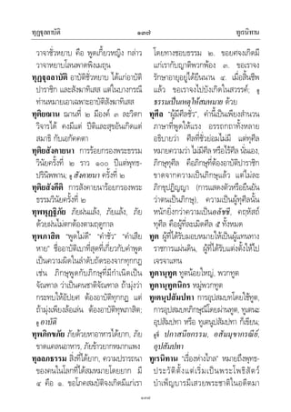 ทุฏุลลาบัติ ทูเรนิทาน๑๓๗
๑๓๗
วาจาชั่วหยาบ คือ พูดเกี้ยวหญิง กลาว
วาจาหยาบโลนพาดพิงเมถุน
ทุฏุลลาบัติ อาบัติชั่วหยาบ ไดแกอาบัติ
ปาราชิก และสังฆาทิเสส แตในบางกรณี
ทานหมายเอาเฉพาะอาบัติสังฆาทิเสส
ทุติยฌาน ฌานที่ ๒ มีองค ๓ ละวิตก
วิจารได คงมีแต ปติและสุขอันเกิดแต
สมาธิ กับเอกัคคตา
ทุติยสังคายนา การรอยกรองพระธรรม
วินัยครั้งที่ ๒ ราว ๑๐๐ ปแตพุทธ-
ปรินิพพาน; ดู สังคายนา ครั้งที่ ๒
ทุติยสังคีติ การสังคายนารอยกรองพระ
ธรรมวินัยครั้งที่ ๒
ทุพพุฏฐิภัย ภัยฝนแลง, ภัยแลง, ภัย
ดวยฝนไมตกตองตามฤดูกาล
ทุพภาสิต “พูดไมดี” “คําชั่ว” “คําเสีย
หาย” ชื่ออาบัติเบาที่สุดที่เกี่ยวกับคําพูด
เปนความผิดในลําดับถัดรองจากทุกกฏ
เชน ภิกษุพูดกับภิกษุที่มีกําเนิดเปน
จัณฑาล วาเปนคนชาติจัณฑาล ถามุงวา
กระทบใหอัปยศ ตองอาบัติทุกกฏ แต
ถามุงเพียงลอเลน ตองอาบัติทุพภาสิต;
ดู อาบัติ
ทุพภิกขภัย ภัยดวยหาอาหารไดยาก, ภัย
ขาดแคลนอาหาร, ภัยขาวยากหมากแพง
ทุลลภธรรม สิ่งที่ไดยาก, ความปรารถนา
ของคนในโลกที่ไดสมหมายโดยยาก มี
๔ คือ ๑. ขอโภคสมบัติจงเกิดมีแกเรา
โดยทางชอบธรรม ๒. ขอยศจงเกิดมี
แกเรากับญาติพวกพอง ๓. ขอเราจง
รักษาอายุอยูไดยืนนาน ๔. เมื่อสิ้นชีพ
แลว ขอเราจงไปบังเกิดในสวรรค; ดู
ธรรมเปนเหตุใหสมหมาย ดวย
ทุศีล “ผูมีศีลชั่ว”, คํานี้เปนเพียงสํานวน
ภาษาที่พูดใหแรง อรรถกถาทั้งหลาย
อธิบายวา ศีลที่ชั่วยอมไมมี แตทุศีล
หมายความวา ไมมีศีล หรือไรศีล นั่นเอง,
ภิกษุทุศีล คือภิกษุที่ตองอาบัติปาราชิก
ขาดจากความเปนภิกษุแลว แตไมละ
ภิกขุปฏิญญา (การแสดงตัวหรือยืนยัน
วาตนเปนภิกษุ), ความเปนผูทุศีลนั้น
หนักยิ่งกวาความเปนอลัชชี, คฤหัสถ
ทุศีล คือผูที่ละเมิดศีล ๕ ทั้งหมด
ทูต ผูที่ไดรับมอบหมายใหเปนผูแทนทาง
ราชการแผนดิน, ผูที่ไดรับแตงตั้งใหไป
เจรจาแทน
ทูตานุทูต ทูตนอยใหญ, พวกทูต
ทูตานุทูตนิกร หมูพวกทูต
ทูเตนุปสัมปทา การอุปสมบทโดยใชทูต,
การอุปสมบทภิกษุณีโดยผานทูต, ทูเตนะ
อุปสัมปทา หรือ ทูเตนูปสัมปทา ก็เขียน;
ดูที่ ปกาสนียกรรม, อสัมมุขากรณีย,
อุปสัมปทา
ทูเรนิทาน “เรื่องหางไกล” หมายถึงพุทธ-
ประวัติตั้งแตเริ่มเปนพระโพธิสัตว
บําเพ็ญบารมีเสวยพระชาติในอดีตมา
 
