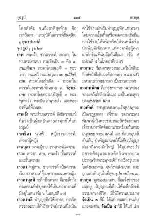 ทูเรรูป เทวทูต๑๓๘
๑๓๘
โดยลําดับ จนถึงชาติสุดทาย คือ
เวสสันดร และอุบัติในสวรรคชั้นดุสิต;
ดู พุทธประวัติ
ทูเรรูป ดู รูป๒๘
เทพ เทพเจา, ชาวสวรรค, เทวดา; ใน
ทางพระศาสนา ทานจัดเปน ๓ คือ ๑.
สมมติเทพ เทวดาโดยสมมติ = พระ
ราชา, พระเทวี พระราชกุมาร ๒. อุปปตติ-
เทพ เทวดาโดยกําเนิด = เทวดาใน
สวรรคและพรหมทั้งหลาย ๓. วิสุทธิ-
เทพ เทวดาโดยความบริสุทธิ์ = พระ
พุทธเจา พระปจเจกพุทธเจา และพระ
อรหันตทั้งหลาย
เทพเจา พระเจาบนสวรรค ลัทธิพราหมณ
ถือวาเปนผูดลบันดาลสุขทุกขใหแก
มนุษย
เทพธิดา นางฟา, หญิงชาวสวรรค,
เทวดาผูหญิง
เทพบุตร เทวดาผูชาย, ชาวสวรรคเพศชาย
เทวะ เทวดา, เทพ, เทพเจา (ชั้นสวรรค
และชั้นพรหม)
เทวดา หมูเทพ, ชาวสวรรค เปนคํารวม
เรียกชาวสวรรคทั้งเพศชายและเพศหญิง
เทวตานุสติ ระลึกถึงเทวดา คือระลึกถึง
คุณธรรมที่ทําบุคคลใหเปนเทวดาตามที่
มีอยูในตน (ขอ ๖ ในอนุสติ ๑๐)
เทวตาพลี ทําบุญอุทิศใหเทวดา, การจัด
สรรสละรายไดหรือทรัพยสวนหนึ่งเปน
คาใชจายสําหรับทําบุญอุทิศแกเทวดา
โดยความเอื้อเฟอหรือตามความเชื่อถือ,
การใชรายไดหรือทรัพยสวนหนึ่งเพื่อ
บําเพ็ญทักขิณาทานแกเทวดาคือผูควร
แกทักขิณาที่นับถือกันสืบมา (ขอ ๕
แหงพลี ๕ ในโภคอาทิยะ ๕)
เทวทหะ ชื่อนครหลวงของแควนโกลิยะ
ที่กษัตริยโกลิยวงศปกครอง พระนางสิริ
มหามายาพุทธมารดา เปนชาวเทวทหะ
เทวทหนิคม คือกรุงเทวทหะ นครหลวง
ของแควนโกลิยะนั่นเอง แตในพระสูตร
บางแหงเรียก นิคม
เทวทัตต ราชบุตรของพระเจาสุปปพุทธะ
เปนเชฏฐภาดา (พี่ชาย) ของพระนาง
พิมพาผูเปนพระชายาของสิทธัตถกุมาร
เจาชายเทวทัตตออกบวชพรอมกับพระ
อนุรุทธะ พระอานนท และ กัลบกอุบาลี
เปนตน บําเพ็ญฌานจนไดโลกียอภิญญา
ตอมามีความมักใหญ ไดยุยงพระเจา
อชาตศัตรูและคบคิดกันพยายาม
ประทุษรายพระพุทธเจา กอเรื่องวุนวาย
ในสังฆมณฑล จนถึงทําสังฆเภท และ
ถูกแผนดินสูบในที่สุด;ดู ปกาสนียกรรม
เทวทูต ทูตของยมเทพ, สื่อแจงขาวของ
มฤตยู, สัญญาณที่เตือนใหระลึกถึงคติ
ธรรมดาของชีวิต มิใหมีความประมาท
จัดเปน ๓ ก็มี ไดแก คนแก คนเจ็บ
และคนตาย, จัดเปน ๕ ก็มี ไดแก เด็ก
 