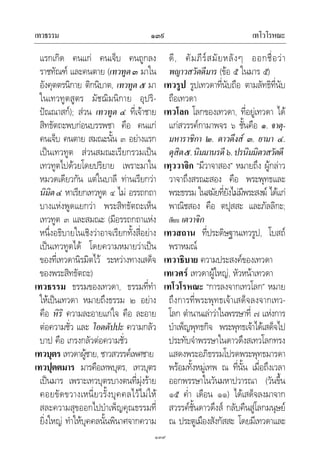 เทวธรรม เทโวโรหณะ๑๓๙
๑๓๙
แรกเกิด คนแก คนเจ็บ คนถูกลง
ราชทัณฑ และคนตาย (เทวทูต๓ มาใน
อังคุตตรนิกาย ติกนิบาต, เทวทูต ๕ มา
ในเทวทูตสูตร มัชฌิมนิกาย อุปริ-
ปณณาสก); สวน เทวทูต ๔ ที่เจาชาย
สิทธัตถะพบกอนบรรพชา คือ คนแก
คนเจ็บ คนตาย สมณะนั้น ๓ อยางแรก
เปนเทวทูต สวนสมณะเรียกรวมเปน
เทวทูตไปดวยโดยปริยาย เพราะมาใน
หมวดเดียวกัน แตในบาลี ทานเรียกวา
นิมิต๔ หาเรียกเทวทูต ๔ ไม อรรถกถา
บางแหงพูดแยกวา พระสิทธัตถะเห็น
เทวทูต ๓ และสมณะ (มีอรรถกถาแหง
หนึ่งอธิบายในเชิงวาอาจเรียกทั้งสี่อยาง
เปนเทวทูตได โดยความหมายวาเปน
ของที่เทวดานิรมิตไว ระหวางทางเสด็จ
ของพระสิทธัตถะ)
เทวธรรม ธรรมของเทวดา, ธรรมที่ทํา
ใหเปนเทวดา หมายถึงธรรม ๒ อยาง
คือ หิริ ความละอายแกใจ คือ ละอาย
ตอความชั่ว และ โอตตัปปะ ความกลัว
บาป คือ เกรงกลัวตอความชั่ว
เทวบุตร เทวดาผูชาย, ชาวสวรรคเพศชาย
เทวปุตตมาร มารคือเทพบุตร, เทวบุตร
เปนมาร เพราะเทวบุตรบางตนที่มุงราย
คอยขัดขวางเหนี่ยวรั้งบุคคลไวไมให
สละความสุขออกไปบําเพ็ญคุณธรรมที่
ยิ่งใหญ ทําใหบุคคลนั้นพินาศจากความ
ดี, คัมภีรสมัยหลังๆ ออกชื่อวา
พญาวสวัตดีมาร (ขอ ๕ ในมาร ๕)
เทวรูป รูปเทวดาที่นับถือ ตามลัทธิที่นับ
ถือเทวดา
เทวโลก โลกของเทวดา, ที่อยูเทวดา ได
แกสวรรคกามาพจร ๖ ชั้นคือ ๑. จาตุ-
มหาราชิกา ๒. ดาวดึงส ๓. ยามา ๔.
ดุสิต๕.นิมมานรดี๖.ปรนิมมิตวสวัตดี
เทฺววาจิก “มีวาจาสอง” หมายถึง ผูกลาว
วาจาถึงสรณะสอง คือ พระพุทธและ
พระธรรม ในสมัยที่ยังไมมีพระสงฆ ไดแก
พาณิชสอง คือ ตปุสสะ และภัลลิกะ;
เทียบ เตวาจิก
เทวสถาน ที่ประดิษฐานเทวรูป, โบสถ
พราหมณ
เทวาธิบาย ความประสงคของเทวดา
เทเวศร เทวดาผูใหญ, หัวหนาเทวดา
เทโวโรหณะ “การลงจากเทวโลก” หมาย
ถึงการที่พระพุทธเจาเสด็จลงจากเทว-
โลก ตํานานเลาวาในพรรษาที่ ๗ แหงการ
บําเพ็ญพุทธกิจ พระพุทธเจาไดเสด็จไป
ประทับจําพรรษาในดาวดึงสเทวโลกทรง
แสดงพระอภิธรรมโปรดพระพุทธมารดา
พรอมทั้งหมูเทพ ณ ที่นั้น เมื่อถึงเวลา
ออกพรรษาในวันมหาปวารณา (วันขึ้น
๑๕ ค่ํา เดือน ๑๑) ไดเสด็จลงมาจาก
สวรรคชั้นดาวดึงส กลับคืนสูโลกมนุษย
ณ ประตูเมืองสังกัสสะ โดยมีเทวดาและ
 