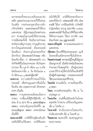 เทศกาล ไทยธรรม๑๔๐
๑๔๐
มหาพรหมทั้งหลายแวดลอมลงมาสง
เสด็จ ฝูงชนจํานวนมากมายก็ไดไปคอย
รับเสด็จ กระทํามหาบูชาเปนการเอิก
เกริกมโหฬาร และพระพุทธเจาไดทรง
แสดงธรรม มีผูบรรลุคุณวิเศษจํานวน
มาก ชาวพุทธในภายหลังไดปรารภเหตุ
การณพิเศษครั้งนี้ ถือเปนกาลกําหนด
สําหรับบําเพ็ญการกุศล ทําบุญตักบาตร
คราวใหญแดพระสงฆ เปนประเพณี
นิยมสืบมา ดังปรากฏในประเทศไทย
เรียกกันวา ตักบาตรเทโวโรหณะ หรือ
นิยมเรียกสั้นๆ วา ตักบาตรเทโว บาง
วัดก็จัดพิธีในวันออกพรรษา คือวันมหา
ปวารณา ขึ้น ๑๕ ค่ํา เดือน ๑๑ บางวัด
จัดถัดเลยจากนั้น ๑ วัน คือวันแรม ๑
ค่ําเดือน๑๑; ดู ยมกปาฏิหาริย
เทศกาล คราวสมัยที่กําหนดไวเปน
ประเพณี เพื่อทําบุญและการรื่นเริงใน
ทองถิ่น เชน ตรุษสงกรานต เขาพรรษา
สารท เปนตน
เทศนา การแสดงธรรมสั่งสอนในทาง
ศาสนา, การชี้แจงใหรูจักดีรูจักชั่ว, คํา
สอน; มี ๒ อยาง คือ ๑.บุคคลาธิษฐาน
เทศนา เทศนามีบุคคลเปนที่ตั้ง ๒.
ธรรมาธิษฐาน เทศนา เทศนามีธรรม
เปนที่ตั้ง
เทสนาคามินี อาบัติที่ภิกษุตองเขาแลว
จะพนไดดวยวิธีแสดง, อาบัติที่แสดง
แลวก็พนได, อาบัติที่ปลงตกดวยการ
แสดงที่เรียกวา แสดงอาบัติ หรือ ปลง
อาบัติ ไดแก อาบัติถุลลัจจัย ปาจิตตีย
ปาฏิเทสนียะ ทุกกฏ ทุพภาสิต; ตรงขามกับ
อเทสนาคามินี ซึ่งเปนอาบัติที่ไมอาจพน
ไดดวยการแสดง ไดแก ปาราชิก และ
สังฆาทิเสส; เทียบ วุฏฐานคามินี
เทสนาปริสุทธิ ความหมดจดแหงการ
แสดงธรรม
เทือกเถา ตนวงศที่นับสายตรงลงมา, ญาติ
โดยตรงตั้งแตบิดามารดาขึ้นไปถึงทวด
โทณพราหมณ พราหมณผูใหญซึ่งมีฐานะ
เปนครูอาจารย เปนที่เคารพนับถือของคน
จํานวนมากในชมพูทวีป เปนผูแบงพระ
บรมสารีริกธาตุใหสําเร็จไดโดยสันติวิธี
เปนผูสรางตุมพสตูป บรรจุทะนานทองที่
ใชตวงแบงพระบรมสารีริกธาตุ
โทมนัส ความเสียใจ, ความเปนทุกขใจ;
ดู เวทนา
โทสะ ความคิดประทุษราย (ขอ ๒ ใน
อกุศลมูล ๓)
โทสจริต คนมีพื้นนิสัยหนักในโทสะ
หงุดหงิด โกรธงาย แกดวยเจริญเมตตา
(ขอ ๒ ในจริต ๖)
โทสาคติ ลําเอียงเพราะไมชอบกัน,
ลําเอียงเพราะชัง (ขอ ๒ ในอคติ ๔)
ไทยธรรม ของควรให, ของทําบุญตางๆ,
ของถวายพระ
 
