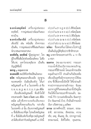 ธงแหงคฤหัสถ ธรรม๑๔๑
ธ
ธงแหงคฤหัสถ เครื่องนุงหมของ
คฤหัสถ, การนุงหมอยางนิยมกันของ
ชาวบาน
ธงแหงเดียรถีย เครื่องนุงหมของ
เดียรถีย เชน หนังเสือ ผาคากรอง
เปนตน, การนุงหมอยางที่ชื่นชมกันของ
นักบวชนอกพระศาสนา
ธชพัทโธ, ธชพัทธ “ผู[ดุจ]ผูกธง”, โจร
ผูรายที่ขึ้นชื่อโดงดังเหมือนติดธง ไมพึง
ใหบวช, มหาโจรองคุลิมาล เปนตน
บัญญัติขอนี้
ธตรฐ ดู จาตุมหาราช
ธนสมบัติ สมบัติคือทรัพยสินเงินทอง
ธนิต พยัญชนะออกเสียงแข็ง (ถูกฐาน
ของตนหนัก บันลือเสียงดัง) ไดแก
พยัญชนะที่ ๒ ที่ ๔ ในวรรคทั้ง ๕ คือ
ข, ฆ; ฉ, ฌ; ฐ, ฒ; ถ, ธ; ผ, ภ;คูกับ สิถิล
เรื่องเสียงพยัญชนะนี้ พึงเขาใจให
ครบตามหลัก โฆสะ-อโฆสะและ สิถิล-
ธนิต แลวพึงทราบระดับเสียงของ
พยัญชนะทั้งหลายเทียบกัน กลาวคือ
ในวรรคทั้ง ๕ นั้น เรียงจากพยัญชนะที่
๑ ซึ่งมีเสียงเบาที่สุด ไปจนถึงพยัญชนะ
ที่ ๔ ซึ่งมีเสียงดังกองที่สุด (พยัญชนะที่
๕ มีเสียงดังเทากับพยัญชนะที่ ๓) ดังนี้
พยัญชนะที่๑(ก จ ฏ ต ป)เปนสิถิลอโฆสะ
พยัญชนะที่๒(ข ฉ  ถ ผ)เปนธนิตอโฆสะ
พยัญชนะที่๓(ค ช ฑ ท พ)เปนสิถิลโฆสะ
พยัญชนะที่๔(ฆ ฌ ฒ ธ ภ)เปนธนิตโฆสะ
พยัญชนะที่๕(ง  ณ น ม)เปนสิถิลโฆสะ
ธนิยะ ชื่อพระที่เอาไมหลวงไปทํากุฎี
เปนตนบัญญัติทุติยปาราชิกสิกขาบท
ธนู มาตราวัดระยะทางเทากับ ๑ วา คือ
๔ ศอก
ธมกรก [ทะ-มะ-กะ-หฺรก] กระบอก
กรองน้ําที่เปนบริขารของพระภิกษุ,
กระบอกที่ใชกรองน้ํา โดยเอาผากรองปด
คลุมดานปากไว สวนดานกนปดเหลือ
เพียงเปนรูหรือมีกรวยตรงกลางใหลม
ผาน ซึ่งใชปลายนิ้วปดได ใหน้ําผานเขา
ทางปากกระบอกผานผากรอง ขับลม
ออกทางรูที่กนจนพอแลวเอานิ้วปดรูนั้น
ก็จะไดน้ําในกระบอกที่กรองแลว, ธม-
กรณ ก็วา (บางแหงเขียนเปน ธัมมกรก
บาง ธัมมกรณ บาง), ถาเปนผากรองน้ํา
เรียก ปริสสาวนะ;ดู บริขาร
ธรรม สภาพที่ทรงไว, ธรรมดา, ธรรม-
ชาติ, สภาวธรรม, สัจจธรรม, ความ
จริง; เหตุ, ตนเหตุ; สิ่ง, ปรากฏการณ,
ธรรมารมณ, สิ่งที่ใจคิด; คุณธรรม,
 