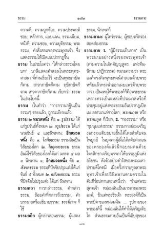 ธรรม ธรรมกาย๑๔๒
๑๔๒
ความดี, ความถูกตอง, ความประพฤติ
ชอบ; หลักการ, แบบแผน, ธรรมเนียม,
หนาที่; ความชอบ, ความยุติธรรม; พระ
ธรรม, คําสั่งสอนของพระพุทธเจา ซึ่ง
แสดงธรรมใหเปดเผยปรากฏขึ้น
ธรรม ในประโยควา “ใหกลาวธรรมโดย
บท” บาลีแสดงคําสอนในพระพุทธ-
ศาสนา ที่ทานเรียงไว จะเปนพุทธภาษิต
ก็ตาม สาวกภาษิตก็ตาม ฤษีภาษิตก็
ตาม เทวดาภาษิตก็ตาม เรียกวา ธรรม
ในประโยคนี้
ธรรม (ในคําวา “การกรานกฐินเปน
ธรรม”) ชอบแลว, ถูกระเบียบแลว
ธรรม ๒ หมวดหนึ่ง คือ ๑.รูปธรรม ได
แกรูปขันธทั้งหมด ๒. อรูปธรรม ไดแก
นามขันธ ๔ และนิพพาน; อีกหมวด
หนึ่ง คือ ๑. โลกียธรรม ธรรมอันเปน
วิสัยของโลก ๒. โลกุตตรธรรม ธรรม
อันมิใชวิสัยของโลกไดแก มรรค ๔ ผล
๔ นิพพาน ๑; อีกหมวดหนึ่ง คือ ๑.
สังขตธรรม ธรรมที่ปจจัยปรุงแตงไดแก
ขันธ ๕ ทั้งหมด ๒. อสังขตธรรม ธรรม
ที่ปจจัยไมปรุงแตง ไดแก นิพพาน
ธรรมกถา การกลาวธรรม, คํากลาว
ธรรม, ถอยคําที่กลาวถึงธรรม, คํา
บรรยายหรืออธิบายธรรม; ธรรมีกถา ก็
ใช
ธรรมกถึก ผูกลาวสอนธรรม, ผูแสดง
ธรรม, นักเทศก
ธรรมกามะ ผูใครธรรม, ผูชอบตริตรอง
สอดสองธรรม
ธรรมกาย 1. “ผูมีธรรมเปนกาย” เปน
พระนามอยางหนึ่งของพระพุทธเจา
(ตามความในอัคคัญญสูตร แหงทีฆ-
นิกาย ปาฏิกวรรค) หมายความวา พระ
องคทรงคิดพุทธพจนคําสอนดวยพระ
หทัยแลวทรงนําออกเผยแพรดวยพระ
วาจา เปนเหตุใหพระองคก็คือพระธรรม
เพราะทรงเปนแหลงที่ประมวลหรือที่
ประชุมอยูแหงพระธรรมอันปรากฏเปด
เผยออกมาแกชาวโลก; พรหมกาย หรือ
พรหมภูต ก็เรียก; 2. “กองธรรม” หรือ
“ชุมนุมแหงธรรม” ธรรมกายยอมเจริญ
งอกงามเติบขยายขึ้นไดโดยลําดับจน
ไพบูลย ในบุคคลผูเมื่อไดสดับคําสอน
ของพระองคแลวฝกอบรมตนดวย
ไตรสิกขาเจริญมรรคาใหบรรลุภูมิแหง
อริยชน ดังตัวอยางดํารัสของพระมหา-
ปชาบดีโคตมี เมื่อครั้งกราบทูลลาพระ
พุทธเจาเพื่อปรินิพพานตามความใน
คัมภีรอปทานตอนหนึ่งวา “ขาแตพระ
สุคตเจา หมอมฉันเปนมารดาของพระ
องค, ขาแตพระธีรเจา พระองคก็เปน
พระบิดาของหมอมฉัน ... รูปกายของ
พระองคนี้ หมอมฉันไดทําใหเจริญเติบ
โต สวนธรรมกายอันเปนที่เอิบสุขของ
 