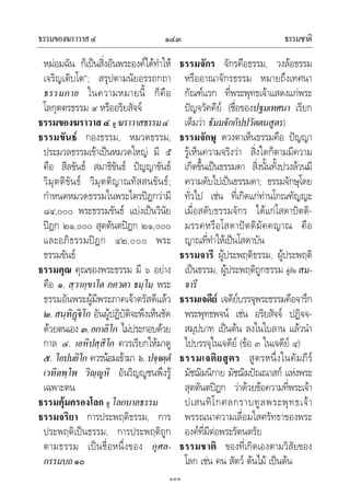 ธรรมของฆราวาส๔ ธรรมชาติ๑๔๓
๑๔๓
หมอมฉัน ก็เปนสิ่งอันพระองคไดทําให
เจริญเติบโต”; สรุปตามนัยอรรถกถา
ธรรมกาย ในความหมายนี้ ก็คือ
โลกุตตรธรรม ๙ หรืออริยสัจจ
ธรรมของฆราวาส๔ ดู ฆราวาสธรรม๔
ธรรมขันธ กองธรรม, หมวดธรรม,
ประมวลธรรมเขาเปนหมวดใหญ มี ๕
คือ สีลขันธ สมาธิขันธ ปญญาขันธ
วิมุตติขันธ วิมุตติญาณทัสสนขันธ;
กําหนดหมวดธรรมในพระไตรปฎกวามี
๘๔,๐๐๐ พระธรรมขันธ แบงเปนวินัย
ปฎก ๒๑,๐๐๐ สุตตันตปฎก ๒๑,๐๐๐
และอภิธรรมปฎก ๔๒,๐๐๐ พระ
ธรรมขันธ
ธรรมคุณ คุณของพระธรรม มี ๖ อยาง
คือ ๑. สฺวากฺขาโต ภควตา ธมฺโม พระ
ธรรมอันพระผูมีพระภาคเจาตรัสดีแลว
๒.สนฺทิฏโก อันผูปฏิบัติจะพึงเห็นชัด
ดวยตนเอง ๓.อกาลิโก ไมประกอบดวย
กาล ๔. เอหิปสฺสิโก ควรเรียกใหมาดู
๕. โอปนยิโก ควรนอมเขามา ๖. ปจฺจตฺตํ
เวทิตพฺโพ วิฺูหิ อันวิญูชนพึงรู
เฉพาะตน
ธรรมคุมครองโลก ดู โลกบาลธรรม
ธรรมจริยา การประพฤติธรรม, การ
ประพฤติเปนธรรม, การประพฤติถูก
ตามธรรม เปนชื่อหนึ่งของ กุศล-
กรรมบถ๑๐
ธรรมจักร จักรคือธรรม, วงลอธรรม
หรืออาณาจักรธรรม หมายถึงเทศนา
กัณฑแรก ที่พระพุทธเจาแสดงแกพระ
ปญจวัคคีย (ชื่อของปฐมเทศนา เรียก
เต็มวา ธัมมจักกัปปวัตตนสูตร)
ธรรมจักษุ ดวงตาเห็นธรรมคือ ปญญา
รูเห็นความจริงวา สิ่งใดก็ตามมีความ
เกิดขึ้นเปนธรรมดา สิ่งนั้นทั้งปวงลวนมี
ความดับไปเปนธรรมดา; ธรรมจักษุโดย
ทั่วไป เชน ที่เกิดแกทานโกณฑัญญะ
เมื่อสดับธรรมจักร ไดแกโสดาปตติ-
มรรคหรือโสดาปตติมัคคญาณ คือ
ญาณที่ทําใหเปนโสดาบัน
ธรรมจารี ผูประพฤติธรรม, ผูประพฤติ
เปนธรรม, ผูประพฤติถูกธรรม คูกับ สม-
จารี
ธรรมเจดีย เจดียบรรจุพระธรรมคือจารึก
พระพุทธพจน เชน อริยสัจจ ปฏิจจ-
สมุปบาท เปนตน ลงในใบลาน แลวนํา
ไปบรรจุในเจดีย (ขอ ๓ ในเจดีย ๔)
ธรรมเจติยสูตร สูตรหนึ่งในคัมภีร
มัชฌิมนิกาย มัชฌิมปณณาสก แหงพระ
สุตตันตปฎก วาดวยขอความที่พระเจา
ปเสนทิโกศลกราบทูลพระพุทธเจา
พรรณนาความเลื่อมใสศรัทธาของพระ
องคที่มีตอพระรัตนตรัย
ธรรมชาติ ของที่เกิดเองตามวิสัยของ
โลก เชน คน สัตว ตนไม เปนตน
 