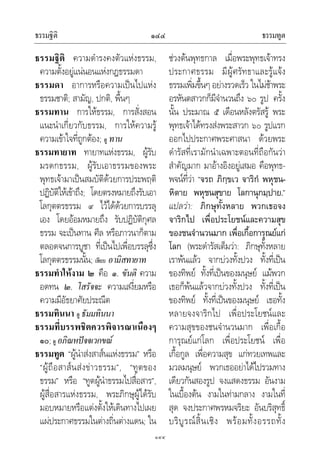 ธรรมฐิติ ธรรมทูต๑๔๔
๑๔๔
ธรรมฐิติ ความดํารงคงตัวแหงธรรม,
ความตั้งอยูแนนอนแหงกฎธรรมดา
ธรรมดา อาการหรือความเปนไปแหง
ธรรมชาติ; สามัญ, ปกติ, พื้นๆ
ธรรมทาน การใหธรรม, การสั่งสอน
แนะนําเกี่ยวกับธรรม, การใหความรู
ความเขาใจที่ถูกตอง; ดู ทาน
ธรรมทายาท ทายาทแหงธรรม, ผูรับ
มรดกธรรม, ผูรับเอาธรรมของพระ
พุทธเจามาเปนสมบัติดวยการประพฤติ
ปฏิบัติใหเขาถึง; โดยตรงหมายถึงรับเอา
โลกุตตรธรรม ๙ ไวไดดวยการบรรลุ
เอง โดยออมหมายถึง รับปฏิบัติกุศล
ธรรม จะเปนทาน ศีล หรือภาวนาก็ตาม
ตลอดจนการบูชา ที่เปนไปเพื่อบรรลุซึ่ง
โลกุตตรธรรมนั้น; เทียบ อามิสทายาท
ธรรมทําใหงาม ๒ คือ ๑. ขันติ ความ
อดทน ๒. โสรัจจะ ความเสงี่ยมหรือ
ความมีอัธยาศัยประณีต
ธรรมทินนา ดู ธัมมทินนา
ธรรมที่บรรพชิตควรพิจารณาเนืองๆ
๑๐; ดู อภิณหปจจเวกขณ
ธรรมทูต “ผูนําสงสาสนแหงธรรม” หรือ
“ผูถือสาสนสงขาวธรรม”, “ทูตของ
ธรรม” หรือ “ทูตผูนําธรรมไปสื่อสาร”,
ผูสื่อสารแหงธรรม, พระภิกษุผูไดรับ
มอบหมายหรือแตงตั้งใหเดินทางไปเผย
แผประกาศธรรมในตางถิ่นตางแดน; ใน
ชวงตนพุทธกาล เมื่อพระพุทธเจาทรง
ประกาศธรรม มีผูศรัทธาและรูแจง
ธรรมเพิ่มขึ้นๆ อยางรวดเร็ว ในไมชาพระ
อรหันตสาวกก็มีจํานวนถึง ๖๐ รูป ครั้ง
นั้น ประมาณ ๕ เดือนหลังตรัสรู พระ
พุทธเจาไดทรงสงพระสาวก ๖๐ รูปแรก
ออกไปประกาศพระศาสนา ดวยพระ
ดํารัสที่เรามักนําเฉพาะตอนที่ถือกันวา
สําคัญมาก มาอางอิงอยูเสมอ คือพุทธ-
พจนที่วา “จรถ ภิกฺขเว จาริกํ พหุชน-
หิตาย พหุชนสุขาย โลกานุกมฺปาย.”
แปลวา: ภิกษุทั้งหลาย พวกเธอจง
จาริกไป เพื่อประโยชนและความสุข
ของชนจํานวนมาก เพื่อเกื้อการุณยแก
โลก (พระดํารัสเต็มวา: ภิกษุทั้งหลาย
เราพนแลว จากบวงทั้งปวง ทั้งที่เปน
ของทิพย ทั้งที่เปนของมนุษย แมพวก
เธอก็พนแลวจากบวงทั้งปวง ทั้งที่เปน
ของทิพย ทั้งที่เปนของมนุษย เธอทั้ง
หลายจงจาริกไป เพื่อประโยชนและ
ความสุขของชนจํานวนมาก เพื่อเกื้อ
การุณยแกโลก เพื่อประโยชน เพื่อ
เกื้อกูล เพื่อความสุข แกทวยเทพและ
มวลมนุษย พวกเธออยาไดไปรวมทาง
เดียวกันสองรูป จงแสดงธรรม อันงาม
ในเบื้องตน งามในทามกลาง งามในที่
สุด จงประกาศพรหมจริยะ อันบริสุทธิ์
บริบูรณสิ้นเชิง พรอมทั้งอรรถทั้ง
 
