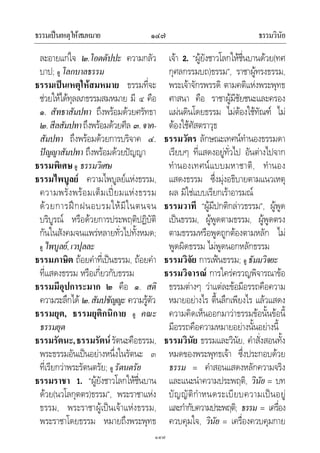 ธรรมเปนเหตุใหสมหมาย ธรรมวินัย๑๔๗
๑๔๗
ละอายแกใจ ๒.โอตตัปปะ ความกลัว
บาป; ดู โลกบาลธรรม
ธรรมเปนเหตุใหสมหมาย ธรรมที่จะ
ชวยใหไดทุลลภธรรมสมหมาย มี ๔ คือ
๑. สัทธาสัมปทา ถึงพรอมดวยศรัทธา
๒.สีลสัมปทาถึงพรอมดวยศีล ๓.จาค-
สัมปทา ถึงพรอมดวยการบริจาค ๔.
ปญญาสัมปทา ถึงพรอมดวยปญญา
ธรรมพิเศษ ดู ธรรมวิเศษ
ธรรมไพบูลย ความไพบูลยแหงธรรม,
ความพรั่งพรอมเต็มเปยมแหงธรรม
ดวยการฝกฝนอบรมใหมีในตนจน
บริบูรณ หรือดวยการประพฤติปฏิบัติ
กันในสังคมจนแพรหลายทั่วไปทั้งหมด;
ดู ไพบูลย,เวปุลละ
ธรรมภาษิต ถอยคําที่เปนธรรม, ถอยคํา
ที่แสดงธรรม หรือเกี่ยวกับธรรม
ธรรมมีอุปการะมาก ๒ คือ ๑. สติ
ความระลึกได ๒.สัมปชัญญะ ความรูตัว
ธรรมยุต, ธรรมยุติกนิกาย ดู คณะ
ธรรมยุต
ธรรมรัตนะ,ธรรมรัตนรัตนะคือธรรม,
พระธรรมอันเปนอยางหนึ่งในรัตนะ ๓
ที่เรียกวาพระรัตนตรัย; ดู รัตนตรัย
ธรรมราชา 1. “ผูยังชาวโลกใหชื่นบาน
ดวย(นวโลกุตตร)ธรรม”, พระราชาแหง
ธรรม, พระราชาผูเปนเจาแหงธรรม,
พระราชาโดยธรรม หมายถึงพระพุทธ
เจา 2. “ผูยังชาวโลกใหชื่นบานดวย(ทศ
กุศลกรรมบถ)ธรรม”, ราชาผูทรงธรรม,
พระเจาจักรพรรดิ ตามคติแหงพระพุทธ
ศาสนา คือ ราชาผูมีชัยชนะและครอง
แผนดินโดยธรรม ไมตองใชทัณฑ ไม
ตองใชศัสตราวุธ
ธรรมวัตร ลักษณะเทศนทํานองธรรมดา
เรียบๆ ที่แสดงอยูทั่วไป อันตางไปจาก
ทํานองเทศนแบบมหาชาติ, ทํานอง
แสดงธรรม ซึ่งมุงอธิบายตามแนวเหตุ
ผล มิใชแบบเรียกเราอารมณ
ธรรมวาที “ผูมีปกติกลาวธรรม”, ผูพูด
เปนธรรม, ผูพูดตามธรรม, ผูพูดตรง
ตามธรรมหรือพูดถูกตองตามหลัก ไม
พูดผิดธรรม ไมพูดนอกหลักธรรม
ธรรมวิจัย การเฟนธรรม; ดู ธัมมวิจยะ
ธรรมวิจารณ การใครครวญพิจารณาขอ
ธรรมตางๆ วาแตละขอมีอรรถคือความ
หมายอยางไร ตื้นลึกเพียงไร แลวแสดง
ความคิดเห็นออกมาวาธรรมขอนั้นขอนี้
มีอรรถคือความหมายอยางนั้นอยางนี้
ธรรมวินัย ธรรมและวินัย, คําสั่งสอนทั้ง
หมดของพระพุทธเจา ซึ่งประกอบดวย
ธรรม = คําสอนแสดงหลักความจริง
และแนะนําความประพฤติ, วินัย = บท
บัญญัติกําหนดระเบียบความเปนอยู
และกํากับความประพฤติ; ธรรม = เครื่อง
ควบคุมใจ, วินัย = เครื่องควบคุมกาย
 
