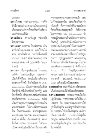 ธรรมวิภาค ธรรมสมาทาน๑๔๘
๑๔๘
และวาจา
ธรรมวิภาค การจําแนกธรรม, การจัด
หัวขอธรรมจําแนกออกเปนหมวดหมู
เพื่อสะดวกแกการศึกษาคนควาอธิบาย
และทําความเขาใจ
ธรรมวิเศษ ธรรมชั้นสูง หมายถึง
โลกุตตรธรรม
ธรรมศาลา หอธรรม, โรงฟงธรรม; เปน
คําที่เกิดในยุคหลังมาก และใชกันไม
มาก มักเปนชื่อวัด พบบางในคัมภีร
ประเภท “วังสะ” คือตํานานตางๆ เชน
มหาวงส สาสนวงส (รูปบาลีเปน “ธมฺม-
สาลา”)
ธรรมสภา ที่ประชุมฟงธรรม, โรงธรรม;
แตเดิม ในพระไตรปฎก “ธรรมสภา”
เปนคําที่ใชนอย (พบในเรื่องอดีตกอน
พุทธกาลครั้งหนึ่ง คือ ในวิธุรชาดก, ขุ.ชา.
๒๘/๑๐๔๐/๓๖๒, เปนอาคารหลวงในเมือง
อินทปตถ หรืออินทปตต ในกุรุรัฐ, และ
อีกครั้งหนึ่ง เปนคาถาประพันธของพระ
อุบาลีมหาสาวก, ขุ.อป.๓๒/๘/๖๓, กลาว
เปนความอุปมาวาพระพุทธเจาทรงเปน
พระธรรมราชา ไดทรงสรางธรรมนคร
ขึ้น ในธรรมนครนี้ มีพระสุตตันตะ
พระอภิธรรม พระวินัย และพุทธพจนมี
องค ๙ ทั้งสิ้น เปนธรรมสภา), ตอมา
ในชั้นอรรถกถา “ธรรมสภา” ไดกลาย
เปนคําสามัญอันใชเรียกที่ประชุมฟง
พระธรรมเทศนาของพระพุทธเจา เชน
ในวัดพระเชตวัน เชนเดียวกับคําวา
“คันธกุฎี” ที่อรรถกถาใชเรียกพระวิหาร
ที่ประทับของพระพุทธเจา ดังขอความ
ในอรรถกถา (เชน องฺ.อ.๑/๑๐๑/๗๔) วา
“พระผูมีพระภาคเจาเสด็จออกจากพระ
คันธกุฎี มาประทับนั่งเหนือพระบวร
พุทธอาสนที่เขาปูลาดไวในธรรมสภา”,
อาคารที่อรรถกถาเรียกวาธรรมสภานี้
ตามปกติก็คืออาคารที่ในพระไตรปฎก
เรียกวา “อุปฏฐานศาลา” (ศาลาที่ภิกษุ
ทั้งหลายมาเฝาเพื่อฟงพระพุทธโอวาท
และสดับพระธรรมเทศนา) ดังที่ทานไข
ความวา “คําวา ‘ในอุปฏฐานศาลา’
หมายความวา ‘ในธรรมสภา’” (อุปฏาน-
สาลายนฺติ ธมฺมสภายํ, วินย.ฏี.๒/๑๓๔/
๒๗๗); ดู คันธกุฎี,อุปฏฐานศาลา
ธรรมสมโภค คบหากันในทางเรียนธรรม
ไดแก สอนธรรมให หรือขอเรียนธรรม
ธรรมสมาทาน การสมาทานยึดถือ
ปฏิบัติธรรม, การทํากรรม จัดไดเปน ๔
ประเภท คือ การทํากรรมบางอยางให
ทุกขในปจจุบัน และมีทุกขเปนวิบากตอ
ไป, บางอยางใหทุกขในปจจุบัน แตมีสุข
เปนวิบากตอไป, บางอยางใหสุขใน
ปจจุบัน แตมีทุกขเปนวิบากตอไป, บาง
อยางใหสุขในปจจุบัน และมีสุขเปน
วิบากตอไป
 
