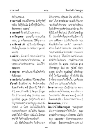 ธรรมารมณ ธัมมจักกัปปวัตตนสูตร๑๕๐
๑๕๐
สําเร็จมรรคผล
ธรรมารมณ อารมณคือธรรม, สิ่งที่ถูกรับรู
ทางใจ, สิ่งที่รูดวยใจ, สิ่งที่ใจรูสึกนึกคิด; ดู
ธัมมายตนะ,อารมณ
ธรรมาสน ที่สําหรับนั่งแสดงธรรม
ธรรมิกอุบาย อุบายที่ประกอบดวย
ธรรม, อุบายที่ชอบธรรม, วิธีที่ถูกธรรม
ธรรมิศราธิบดี ผูเปนอธิบดีโดยฐาน
เปนใหญในธรรม หมายถึงพระพุทธเจา
(คํากวี)
ธรรมีกถา ถอยคําที่ประกอบดวยธรรม,
การพูดหรือสนทนาเกี่ยวกับธรรม, คํา
บรรยายหรืออธิบายธรรม; นิยมใชวา
ธรรมกถา
ธรรมุเทศ ธรรมที่แสดงขึ้นเปนหัวขอ,
หัวขอธรรม
ธรรมุธัจจดูธัมมุทธัจจะ;วิปสสนูปกิเลส
ธัญชาติ ขาวชนิดตางๆ, พืชจําพวกขาว;
ธัญชาติ๗ คือ สาลิ (ขาวสาลี), วีหิ (ขาว
เจา), ยวะ (ขาวเหนียว), โคธุมะ (โคธูมะ
ก็วา; ขาวละมาน), กังคุ (ขาวฟาง), วรกะ
(ลูกเดือย), กุทรูสะ (หญากับแก); คําวา
“ธัญชาติดิบสด” (อามกธัญญะ) หมายถึง
ธัญชาติ ๗ นี้เอง ที่ยังไมไดขัดสีหรือ
กะเทาะเปลือกออก (ยังไมเปน ตัณฑุละ)
และยังไมไดทําใหสุก (ยังไมเปน โอทนะ)
เชน วีหิ คือขาวเปลือกของขาวเจา
อนึ่ง พืชที่เปนของกิน คือเปนอาหาร
ที่รับประทาน (อันนะ) นั้น แบงเปน ๒
พวก ไดแกบุพพัณณะ(แปลสืบกันมาวา
“ของที่จะพึงกินกอน” แตตามคําอธิบาย
ในคัมภีรหลายแหง นาจะแปลวา“ของกิน
ที่มีเปนหลักขึ้นกอน”) ไดแก ธัญชาติ ๗
นี้ (รวมทั้งพืชที่อนุโลมหรือเขาพวกนี้)
และ อปรัณณะ (แปลสืบกันมาวา “ของ
ที่จะพึงกินในภายหลัง” แตตามคํา
อธิบายในคัมภีรหลายแหง นาจะแปลวา
“ของกินที่มีเพิ่มมาอีกทีหลัง” ทํานองของ
กินประกอบ) ไดแกพืชจําพวกถั่วงาและ
ผักที่ทําเปนกับแกง เชนที่ทานยกตัว
อยางบอย คือ มุคคะ (ถั่วเขียว) มาส
(ถั่วราชมาส) ติละ (งา) กุลัตถ (ถั่วพู)
อลาพุ (น้ําเตา) กุมภัณฑ (ฟกเขียว);
ทั้งนี้ มีคติโบราณเชื่อวา ครั้งตนกัป เมื่อ
สิ่งทั้งหลายแรกเกิดมีขึ้นนั้น บุพพัณณะ
เกิดมีกอน อปรัณณะเกิดทีหลัง
ธัมมกามตา ความเปนผูใครธรรม, ความ
พอใจและสนใจในธรรม, ความใฝธรรม
รักความจริง ใฝศึกษาหาความรู และใฝ
ในความดี (ขอ ๖ ในนาถกรณธรรม ๑๐)
ธัมมคารวตา ดู คารวะ
ธัมมจักกัปปวัตตนสูตร “พระสูตรวา
ดวยการยังธรรมจักรใหเปนไป”, พระ
สูตรวาดวยการหมุนวงลอธรรม เปนชื่อ
ของ ปฐมเทศนา คือพระธรรมเทศนา
ครั้งแรก ซึ่งพระพุทธเจาทรงแสดงแก
 