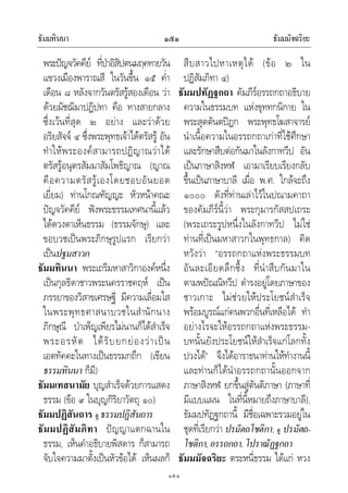 ธัมมทินนา ธัมมมัจฉริยะ๑๕๑
๑๕๑
พระปญจวัคคีย ที่ปาอิสิปตนมฤคทายวัน
แขวงเมืองพาราณสี ในวันขึ้น ๑๕ ค่ํา
เดือน ๘ หลังจากวันตรัสรูสองเดือน วา
ดวยมัชฌิมาปฏิปทา คือ ทางสายกลาง
ซึ่งเวนที่สุด ๒ อยาง และวาดวย
อริยสัจจ ๔ ซึ่งพระพุทธเจาไดตรัสรู อัน
ทําใหพระองคสามารถปฏิญาณวาได
ตรัสรูอนุตรสัมมาสัมโพธิญาณ (ญาณ
คือความตรัสรูเองโดยชอบอันยอด
เยี่ยม) ทานโกณฑัญญะ หัวหนาคณะ
ปญจวัคคีย ฟงพระธรรมเทศนานี้แลว
ไดดวงตาเห็นธรรม (ธรรมจักษุ) และ
ขอบวชเปนพระภิกษุรูปแรก เรียกวา
เปนปฐมสาวก
ธัมมทินนา พระเถรีมหาสาวิกาองคหนึ่ง
เปนกุลธิดาชาวพระนครราชคฤห เปน
ภรรยาของวิสาขเศรษฐี มีความเลื่อมใส
ในพระพุทธศาสนาบวชในสํานักนาง
ภิกษุณี บําเพ็ญเพียรไมนานก็ไดสําเร็จ
พระอรหัต ไดรับยกยองวาเปน
เอตทัคคะในทางเปนธรรมกถึก (เขียน
ธรรมทินนา ก็มี)
ธัมมเทสนามัย บุญสําเร็จดวยการแสดง
ธรรม (ขอ ๙ ในบุญกิริยาวัตถุ ๑๐)
ธัมมปฏิสันถาร ดู ธรรมปฏิสันถาร
ธัมมปฏิสัมภิทา ปญญาแตกฉานใน
ธรรม, เห็นคําอธิบายพิสดาร ก็สามารถ
จับใจความมาตั้งเปนหัวขอได เห็นผลก็
สืบสาวไปหาเหตุได (ขอ ๒ ใน
ปฏิสัมภิทา ๔)
ธัมมปทัฏฐกถา คัมภีรอรรถกถาอธิบาย
ความในธรรมบท แหงขุททกนิกาย ใน
พระสุตตันตปฎก พระพุทธโฆสาจารย
นําเนื้อความในอรรถกถาเกาที่ใชศึกษา
และรักษาสืบตอกันมาในลังกาทวีป อัน
เปนภาษาสิงหฬ เอามาเรียบเรียงกลับ
ขึ้นเปนภาษาบาลี เมื่อ พ.ศ. ใกลจะถึง
๑๐๐๐ ดังที่ทานเลาไวในปณามคาถา
ของคัมภีรนี้วา พระกุมารกัสสปเถระ
(พระเถระรูปหนึ่งในลังกาทวีป ไมใช
ทานที่เปนมหาสาวกในพุทธกาล) คิด
หวังวา “อรรถกถาแหงพระธรรมบท
อันละเอียดลึกซึ้ง ที่นําสืบกันมาใน
ตามพปณณิทวีป ดํารงอยูโดยภาษาของ
ชาวเกาะ ไมชวยใหประโยชนสําเร็จ
พรอมบูรณแกคนพวกอื่นที่เหลือได ทํา
อยางไรจะใหอรรถกถาแหงพระธรรม-
บทนั้นยังประโยชนใหสําเร็จแกโลกทั้ง
ปวงได” จึงไดอาราธนาทานใหทํางานนี้
และทานก็ไดนําอรรถกถานั้นออกจาก
ภาษาสิงหฬ ยกขึ้นสูตันติภาษา (ภาษาที่
มีแบบแผน ในที่นี้หมายถึงภาษาบาลี),
ธัมมปทัฏฐกถานี้ มีชื่อเฉพาะรวมอยูใน
ชุดที่เรียกวา ปรมัตถโชติกา; ดู ปรมัตถ-
โชติกา,อรรถกถา,โปราณัฏฐกถา
ธัมมมัจฉริยะ ตระหนี่ธรรม ไดแก หวง
 