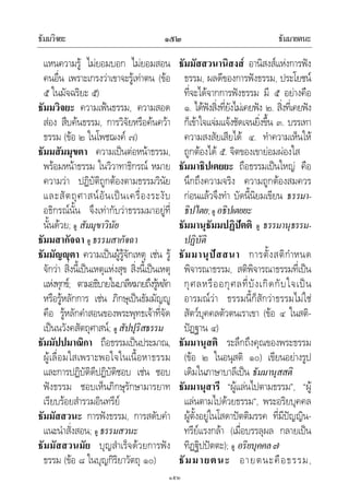 ธัมมวิจยะ ธัมมายตนะ๑๕๒
๑๕๒
แหนความรู ไมยอมบอก ไมยอมสอน
คนอื่น เพราะเกรงวาเขาจะรูเทาตน (ขอ
๕ ในมัจฉริยะ ๕)
ธัมมวิจยะ ความเฟนธรรม, ความสอด
สอง สืบคนธรรม, การวิจัยหรือคนควา
ธรรม (ขอ ๒ ในโพชฌงค ๗)
ธัมมสัมมุขตา ความเปนตอหนาธรรม,
พรอมหนาธรรม ในวิวาทาธิกรณ หมาย
ความวา ปฏิบัติถูกตองตามธรรมวินัย
และสัตถุศาสนอันเปนเครื่องระงับ
อธิกรณนั้น จึงเทากับวาธรรมมาอยูที่
นั้นดวย; ดู สัมมุขาวินัย
ธัมมสากัจฉา ดู ธรรมสากัจฉา
ธัมมัญุตา ความเปนผูรูจักเหตุ เชน รู
จักวา สิ่งนี้เปนเหตุแหงสุข สิ่งนี้เปนเหตุ
แหงทุกข; ตามอธิบายในบาลีหมายถึงรูหลัก
หรือรูหลักการ เชน ภิกษุเปนธัมมัญู
คือ รูหลักคําสอนของพระพุทธเจาที่จัด
เปนนวังคสัตถุศาสน; ดู สัปปุริสธรรม
ธัมมัปปมาณิกา ถือธรรมเปนประมาณ,
ผูเลื่อมใสเพราะพอใจในเนื้อหาธรรม
และการปฏิบัติดีปฏิบัติชอบ เชน ชอบ
ฟงธรรม ชอบเห็นภิกษุรักษามารยาท
เรียบรอยสํารวมอินทรีย
ธัมมัสสวนะ การฟงธรรม, การสดับคํา
แนะนําสั่งสอน; ดู ธรรมสวนะ
ธัมมัสสวนมัย บุญสําเร็จดวยการฟง
ธรรม (ขอ ๘ ในบุญกิริยาวัตถุ ๑๐)
ธัมมัสสวนานิสงส อานิสงสแหงการฟง
ธรรม, ผลดีของการฟงธรรม, ประโยชน
ที่จะไดจากการฟงธรรม มี ๕ อยางคือ
๑. ไดฟงสิ่งที่ยังไมเคยฟง ๒. สิ่งที่เคยฟง
ก็เขาใจแจมแจงชัดเจนยิ่งขึ้น ๓. บรรเทา
ความสงสัยเสียได ๔. ทําความเห็นให
ถูกตองได ๕. จิตของเขายอมผองใส
ธัมมาธิปเตยยะ ถือธรรมเปนใหญ คือ
นึกถึงความจริง ความถูกตองสมควร
กอนแลวจึงทํา บัดนี้นิยมเขียน ธรรมา-
ธิปไตย;ดู อธิปเตยยะ
ธัมมานุธัมมปฏิปตติ ดู ธรรมานุธรรม-
ปฏิบัติ
ธัมมานุปสสนา การตั้งสติกําหนด
พิจารณาธรรม, สติพิจารณาธรรมที่เปน
กุศลหรืออกุศลที่บังเกิดกับใจเปน
อารมณวา ธรรมนี้ก็สักวาธรรมไมใช
สัตวบุคคลตัวตนเราเขา (ขอ ๔ ในสติ-
ปฏฐาน ๔)
ธัมมานุสติ ระลึกถึงคุณของพระธรรม
(ขอ ๒ ในอนุสติ ๑๐) เขียนอยางรูป
เดิมในภาษาบาลีเปน ธัมมานุสสติ
ธัมมานุสารี “ผูแลนไปตามธรรม”, “ผู
แลนตามไปดวยธรรม”, พระอริยบุคคล
ผูตั้งอยูในโสดาปตติมรรค ที่มีปญญิน-
ทรียแรงกลา (เมื่อบรรลุผล กลายเปน
ทิฏฐิปปตตะ); ดู อริยบุคคล๗
ธัมมายตนะ อายตนะคือธรรม,
 