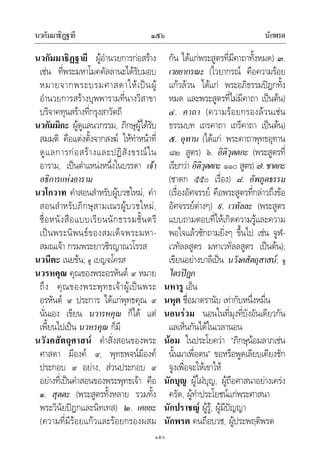 นวกัมมาธิฏฐายี นักพรต๑๕๖
๑๕๖
นวกัมมาธิฏฐายี ผูอํานวยการกอสราง
เชน ที่พระมหาโมคคัลลานะไดรับมอบ
หมายจากพระบรมศาสดาใหเปนผู
อํานวยการสรางบุพพารามที่นางวิสาขา
บริจาคทุนสรางที่กรุงสาวัตถี
นวกัมมิกะ ผูดูแลนวกรรม, ภิกษุผูไดรับ
สมมติ คือแตงตั้งจากสงฆ ใหทําหนาที่
ดูแลการกอสรางและปฏิสังขรณใน
อาราม, เปนตําแหนงหนึ่งในบรรดา เจา
อธิการแหงอาราม
นวโกวาท คําสอนสําหรับผูบวชใหม, คํา
สอนสําหรับภิกษุสามเณรผูบวชใหม,
ชื่อหนังสือแบบเรียนนักธรรมชั้นตรี
เปนพระนิพนธของสมเด็จพระมหา-
สมณเจา กรมพระยาวชิรญาณวโรรส
นวนีตะ เนยขน; ดู เบญจโครส
นวรหคุณ คุณของพระอรหันต ๙ หมาย
ถึง คุณของพระพุทธเจาผูเปนพระ
อรหันต ๙ ประการ ไดแกพุทธคุณ ๙
นั่นเอง เขียน นวารหคุณ ก็ได แต
เพี้ยนไปเปน นวหรคุณ ก็มี
นวังคสัตถุศาสน คําสั่งสอนของพระ
ศาสดา มีองค ๙, พุทธพจนมีองค
ประกอบ ๙ อยาง, สวนประกอบ ๙
อยางที่เปนคําสอนของพระพุทธเจา คือ
๑. สุตตะ (พระสูตรทั้งหลาย รวมทั้ง
พระวินัยปฎกและนิทเทส) ๒. เคยยะ
(ความที่มีรอยแกวและรอยกรองผสม
กัน ไดแกพระสูตรที่มีคาถาทั้งหมด) ๓.
เวยยากรณะ (ไวยากรณ คือความรอย
แกวลวน ไดแก พระอภิธรรมปฎกทั้ง
หมด และพระสูตรที่ไมมีคาถา เปนตน)
๔. คาถา (ความรอยกรองลวนเชน
ธรรมบท เถรคาถา เถรีคาถา เปนตน)
๕. อุทาน (ไดแก พระคาถาพุทธอุทาน
๘๒ สูตร) ๖. อิติวุตตกะ (พระสูตรที่
เรียกวา อิติวุตตกะ ๑๑๐ สูตร) ๗.ชาตกะ
(ชาดก ๕๕๐ เรื่อง) ๘. อัพภูตธรรม
(เรื่องอัศจรรย คือพระสูตรที่กลาวถึงขอ
อัศจรรยตางๆ) ๙. เวทัลละ (พระสูตร
แบบถามตอบที่ใหเกิดความรูและความ
พอใจแลวซักถามยิ่งๆ ขึ้นไป เชน จูฬ-
เวทัลลสูตร มหาเวทัลลสูตร เปนตน);
เขียนอยางบาลีเปน นวังคสัตถุสาสน; ดู
ไตรปฎก
นหารู เอ็น
นหุต ชื่อมาตรานับ เทากับหนึ่งหมื่น
นอนรวม นอนในที่มุงที่บังอันเดียวกัน
แลเห็นกันไดในเวลานอน
นอม ในประโยควา “ภิกษุนอมลาภเชน
นั้นมาเพื่อตน” ขอหรือพูดเลียบเคียงชัก
จูงเพื่อจะใหเขาให
นักบุญ ผูใฝบุญ, ผูถือศาสนาอยางเครง
ครัด, ผูทําประโยชนแกพระศาสนา
นักปราชญ ผูรู, ผูมีปญญา
นักพรต คนถือบวช, ผูประพฤติพรต
 