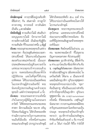 นักษัตรฤกษ นันทมารดา๑๕๗
๑๕๗
นักษัตรฤกษ ดาวฤกษซึ่งอยูบนทองฟา
มีชื่อตางๆ กัน เชนดาวมา ดาวลูกไก
ดาวคางหมู ดาวจระเข ดาวคันฉัตร
เปนตน; ดู ดาวนักษัตร
นัตถิกทิฏฐิ ความเห็นวาไมมี เชนเห็นวา
ผลบุญผลบาปไมมี บิดามารดาไมมี
ความดีความชั่วไมมี เปนมิจฉาทิฏฐิคือ
ความเห็นผิด ที่รายแรงอยางหนึ่ง; ดู ทิฏฐิ
นันทะ พระอนุชาของพระพุทธเจาแตตาง
พระมารดา คือประสูติแตพระนางมหา-
ปชาบดีโคตมี ไดออกบวชในวันมงคล
สมรสกับนางชนปทกัลยาณี เบื้องแรก
ประพฤติพรหมจรรยอยูดวยความจําใจ
แตตอมาพระพุทธเจาทรงสอนดวย
อุบาย จนพระนันทะเปลี่ยนมาตั้งใจ
ปฏิบัติธรรม และในที่สุดก็ไดบรรลุ
อรหัตตผล ไดรับยกยองเปนเอตทัคคะ
ในบรรดาภิกษุผูสํารวมอินทรีย พระ
นันทะมีรูปพรรณสัณฐานคลายพระ
พุทธเจา แตต่ํากวาพระพุทธองค ๔ นิ้ว
นันทกะ พระเถระมหาสาวกองคหนึ่ง
เกิดในตระกูลผูดีมีฐานะในพระนคร
สาวัตถี ไดฟงพระธรรมเทศนาของพระ
ศาสดา มีความเลื่อมใส ขอบวช เจริญ
วิปสสนากัมมัฏฐาน ไดสําเร็จพระอรหัต
ทานมีความสามารถในการแสดงธรรม
จนเปนที่เลื่องลือ ครั้งหนึ่งทานแสดง
ธรรมแกนางภิกษุณี ปรากฏวานางภิกษุณี
ไดสําเร็จพระอรหัตถึง ๕๐๐ องค ทาน
ไดรับยกยองวาเปนเอตทัคคะในทางให
โอวาทแกนางภิกษุณี
นันทกุมาร พระราชบุตรของพระเจา
สุทโธทนะ และพระนางปชาบดีโคตมี
ตอมาออกบวชมีชื่อวาพระนันทะ คือ
องคที่มีรูปพรรณสัณฐานคลายพระพุทธ-
องคนั่นเอง
นันทมาณพ ศิษยคนหนึ่งในจํานวน ๑๖
คน ของพราหมณพาวรี ที่ไปทูลถาม
ปญหากะพระศาสดา ที่ปาสาณเจดีย
นันทมารดา อุบาสิกาสําคัญ มีชื่อซ้ํากัน
๒ ทาน แยกโดยเรียกชื่อนําที่ตางกัน คือ
1. เวฬุกัณฏกีนันทมารดา (นันทมารดา
ชาวเมืองเวฬุกัณฏกะ [เมืองหนามไผ] ใน
แควนอวันตี) ไดฌาน ๔ เปนอนาคามี
และเปนอัครอุบาสิกา คูกับนางขุชชุตตรา
พระพุทธเจาทรงยกยองวาเปน “ตุลา”
คือเปนตราชู หรือเปนแบบอยางสําหรับ
สาวิกาทั้งหลายที่เปนอุบาสิกา คูกับนาง
ขุชชุตตรานั้น (เชน อง.จตุกฺก.๒๑/๑๗๖/๒๒๒)
ครั้งหนึ่ง ที่วัดพระเชตวัน เวฬุกัณฏกี
นันทมารดา ถวายทานแดพระสงฆมีพระ
สารีบุตรและพระมหาโมคคัลลานะเปน
ประมุข พระพุทธเจาตรัสแกภิกษุทั้ง
หลายวา อุบาสิกาทานนั้นประดิษฐาน
ทักขิณาที่พรอมดวยองค ๖ คือ ทายกมี
องค ๓ ไดแก กอนให ก็ดีใจ กําลังให
 