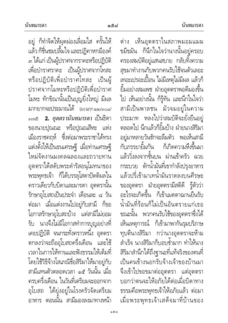 นันทมารดา นันทมารดา๑๕๘
๑๕๘
อยู ก็ทําจิตใหผุดผองเลื่อมใส ครั้นให
แลวก็ชื่นชมปลื้มใจและปฏิคาหกมีองค
๓ไดแกเปนผูปราศจากราคะหรือปฏิบัติ
เพื่อบําราศราคะ เปนผูปราศจากโทสะ
หรือปฏิบัติเพื่อบําราศโทสะ เปนผู
ปราศจากโมหะหรือปฏิบัติเพื่อบําราศ
โมหะ ทักขิณานั้นเปนบุญยิ่งใหญ มีผล
มากยากจะประมาณได (อง.ฉกฺก.๒๒/๓๐๘/
๓๗๕) 2. อุตตรานันทมารดา เปนธิดา
ของนายปุณณะ หรือปุณณสีหะ แหง
เมืองราชคฤห ซึ่งตอมาพระราชาไดทรง
แตงตั้งใหเปนธนเศรษฐี เมื่อทานเศรษฐี
ใหมจัดงานมงคลฉลองและถวายทาน
อุตตราไดสดับพระดํารัสอนุโมทนาของ
พระพุทธเจา ก็ไดบรรลุโสดาปตติผลใน
คราวเดียวกับบิดาและมารดา อุตตรานั้น
รักษาอุโบสถเปนประจํา เดือนละ ๘ วัน
ตอมา เมื่อแตงงานไปอยูกับสามี ก็ขอ
โอกาสรักษาอุโบสถบาง แตสามีไมยอม
รับ นางจึงไมมีโอกาสทําการบุญอยางที่
เคยปฏิบัติ จนกระทั่งคราวหนึ่ง อุตตรา
ตกลงวาจะถืออุโบสถครึ่งเดือน และใช
เวลาในการใหทานและฟงธรรมใหเต็มที่
โดยใชวิธีจางโสเภณีชื่อสิริมาใหมาอยูกับ
สามีแทนตัวตลอดเวลา ๑๕ วันนั้น เมื่อ
ครบครึ่งเดือน ในวันที่เตรียมจะออกจาก
อุโบสถ ไดยุงอยูในโรงครัวจัดเตรียม
อาหาร ตอนนั้น สามีมองลงมาทางหนา
ตาง เห็นอุตตราในสภาพมอมแมม
ขมีขมัน ก็นึกในใจวานางนั้นอยูครอบ
ครองสมบัติอยูแสนสบาย กลับทิ้งความ
สุขมาทํางานกับพวกคนรับใชจนตัวเลอะ
เทอะเปรอะเปอน ไมมีเหตุไมมีผล แลวก็
ยิ้มอยางสมเพช ฝายอุตตราพอดีมองขึ้น
ไป เห็นอยางนั้น ก็รูทัน และนึกในใจวา
สามีเปนพาลชน มัวจมอยูในความ
ประมาท หลงไปวาสมบัติจะยั่งยืนอยู
ตลอดไป นึกแลวก็ยิ้มบาง ฝายนางสิริมา
อยูมาหลายวันชักจะลืมตัว พอเห็นสามี
กับภรรยายิ้มกัน ก็เกิดความหึงขึ้นมา
แลววิ่งลงจากชั้นบน ผานเขาครัว ฉวย
กระบวย ตักน้ํามันที่เขากําลังปรุงอาหาร
แลวปรี่เขามาเทน้ํามันราดลงบนศีรษะ
ของอุตตรา ฝายอุตตรามีสติดี รูตัววา
อะไรจะเกิดขึ้น ก็เขาเมตตาฌานยืนรับ
น้ํามันที่รอนก็ไมเปนอันตรายแกเธอ
ขณะนั้น พวกคนรับใชของอุตตราซึ่งได
เห็นเหตุการณ ก็เขามาพากันรุมบริภาษ
ทุบตีนางสิริมา กวานางอุตตราจะหาม
สําเร็จ นางสิริมาก็บอบช้ํามาก ทําใหนาง
สิริมาสํานึกไดถึงฐานะที่แทจริงของตนที่
เปนคนขางนอกรับจางเจาของบานมา
จึงเขาไปขอขมาตออุตตรา แตอุตตรา
บอกวาตนจะใหอภัยไดตอเมื่อบิดาทาง
ธรรมคือพระพุทธเจาใหอภัยแลว ตอมา
เมื่อพระพุทธเจาเสด็จมาที่บานของ
 