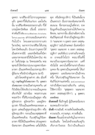 นันทาเถรี นัมมทา๑๕๙
๑๕๙
อุตตรา นางสิริมาเขาไปกราบทูลขอขมา
แลว อุตตราก็ใหอภัยแกนาง และในวัน
นั้น นางสิริมาฟงพระธรรมกถาแลว ก็ได
บรรลุโสดาปตติผล (เรื่องนี้ อรรถกถา
ตางคัมภีรเชนอง.อ.๑/๕๖๒/๓๙๐;ธ.อ.๖/๑๗๑;
วิมาน.อ.๑๒๓/๗๒ เลารายละเอียดแตกตาง
กันไปบาง โดยเฉพาะอรรถกถาแหง
วิมานวัตถุ นอกจากวานางสิริมาไดบรรลุ
โสดาปตติผลแลว ยังบอกวาอุตตราได
เปนสกทาคามินี และสามีพรอมทั้งบิดา
และมารดาของสามีไดเปนโสดาบัน) ตอ
มา ในที่ประชุม ณ วัดพระเชตวัน พระ
พุทธเจาไดตรัสยกยองนางอุตตรานันท-
มารดา เปนเอตทัคคะในบรรดาอุบาสิกา
ผูมีฌาน หรือนักบําเพ็ญฌาน (ฌายี)
แมวาโดยหลักฐานตางๆ เชน เมืองที่
อยู เวฬุกัณฏกีนันทมารดา กับ อุตตรา
นันทมารดา นาจะเปนตางบุคคลกัน แต
ก็ยังมีชองใหสงสัยวาอาจจะเปนบุคคล
เดียวกันได อยางนอย พระสาวกและ
พระสาวิกา ที่ไดรับกยองเปนคูตุลา หรือ
คูอัครสาวก คูอัครสาวิกา และคูอัคร-
อุบาสก ก็ลวนเปนเอตทัคคะมาตลอด ๓
คูแรก แตพอถึงคูตุลาฝายอุบาสิกา หรือ
คูอัครอุบาสิกา กลายเปนนางขุชชุตตราที่
เปนเอตทัคคะดวย กับเวฬุกัณฏกีนันท-
มารดา ที่มิไดเปนเอตทัคคะ (สวนอุตตรา
นันทมารดา เปนเอตทัคคะ แตไมไดเปน
ตุลา หรืออัครอุบาสิกา) ที่เปนเชนนี้อาจ
เปนเพราะวา เรื่องราวของนันทมารดาทั้ง
สองนาม ซึ่งกระจายอยูในที่ตางๆ ขาด
ขอมูลที่จะเปนจุดประสานใหเกิดความ
ชัดเจน, นอกจากนั้น เมื่ออานขอความใน
คัมภีรพุทธวงส ที่กลาวถึงคูอัครอุบาสิกา
วา “นนฺทมาตา จ อุตฺตรา อคฺคา เหสฺสนฺ-
ตุปฏิกา” (ฉบับอักษรพมา มีแหงหนึ่งวา
“อุตฺตรา นนฺทมาตา จ อคฺคา เหสฺสนฺตุ-
ปฏิกา” เลยทีเดียว) บางทานก็อาจจะยิ่ง
งง อาจจะเขาใจไปวา พระบาลีในที่นี้
หมายถึงนางอุตตรานันทมารดา แตที่
จริงไมใช เพราะในที่นี้ทานกลาวถึงสอง
บุคคล คือ อุตตราเปนบุคคลหนึ่ง ไดแก
ขุชชุตตรา และนันทมารดาเปนอีกคน
หนึ่ง ไดแกเวฬุกัณฏกีนันทมารดา (ใน
คัมภีรอปทานแหงหนึ่ง, ขุ.อป.๓๓/๗๙/๑๑๗
กลาวถึงขอความอยางเดียวกัน แตระบุ
ไวชัดกวานี้วา “ขุชฺชุตฺตรา นนฺทมาตา
อคฺคา เหสฺสนฺตุปาสิกา”); ดู อุตตรา,
เอตทัคคะ
นันทาเถรี ชื่อภิกษุณี ผูเปนพระนองนาง
ของพระเจากาลาโศก
นันทิ ความยินดี, ความติดใจเพลิดเพลิน,
ความระเริง, ความสนุก, ความชื่นมื่น
นัมมทา ชื่อแมน้ําสายสําคัญในภาคกลาง
ของอินเดีย ไหลไปคลายจะเคียงคูกับ
เทือกเขาวินธยะ ถือวาเปนเสนแบง
 