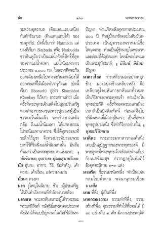 นัย นาถกรณธรรม๑๖๐
๑๖๐
ระหวางอุตราบถ (ดินแดนแถบเหนือ)
กับทักขิณาบถ (ดินแดนแถบใต) ของ
ชมพูทวีป, บัดนี้เรียกวา Narmada แต
บางทีเรียก Narbada หรือ Nerbudda
ชาวฮินดูถือวาเปนแมน้ําศักดิ์สิทธิ์ที่สุด
รองจากแมน้ําคงคา, แมน้ํานัมมทายาว
ประมาณ ๑,๓๐๐ กม. ไหลจากทิศตะวัน
ออกเฉียงเหนือไปทางตะวันตกเฉียงใต
ออกทะเลที่ใตเมืองทาภารุกัจฉะ (บัดนี้
เรียก Bharuch) สูอาว Khambhat
(Cambay ก็เรียก), อรรถกถาเลาวา เมื่อ
ครั้งที่พระพุทธเจาเสด็จไปสุนาปรันตรัฐ
ตามคําอาราธนาของพระปุณณะผูเปน
ชาวแควนนั้นแลว ระหวางทางเสด็จ
กลับ ถึงแมน้ํานัมมทา ไดแสดงธรรม
โปรดนัมมทานาคราช ซึ่งไดทูลขอของที่
ระลึกไวบูชา จึงทรงประทับรอยพระ
บาทไวที่ริมฝงแมน้ํานัมมทานั้น อันถือ
กันมาวาเปนพระพุทธบาทแหงแรก; ดู
ทักขิณาบถ,อุตราบถ,ปุณณสุนาปรันตะ
นัย อุบาย, อาการ, วิธี, ขอสําคัญ, เคา
ความ, เคาเงื่อน, แงความหมาย
นัยนา ดวงตา
นาค งูใหญในนิยาย; ชาง; ผูประเสริฐ;
ใชเปนคําเรียกคนที่กําลังจะบวชดวย
นาคเสน พระอรหันตเถระผูโตวาทะชนะ
พระยามิลินท กษัตริยแหงสาคลประเทศ
ดังมีคําโตตอบปญหามาในคัมภีรมิลินท-
ปญหา ทานเกิดหลังพุทธกาลประมาณ
๔๐๐ ป ที่หมูบานกชังคละในหิมวันต-
ประเทศ เปนบุตรของพราหมณชื่อ
โสณุตตระ ทานเปนผูชํานาญในพระเวท
และตอมาไดอุปสมบท โดยมีพระโรหณะ
เปนพระอุปชฌาย; ดู มิลินท, มิลินท-
ปญหา
นาคาวโลก การเหลียวมองอยางพญา
ชาง, มองอยางชางเหลียวหลัง คือ
เหลียวดูโดยหันกายกลับมาทั้งหมด
เปนกิริยาของพระพุทธเจา ตามเรื่องใน
พุทธประวัติ ครั้งที่ทอดพระเนตรเมือง
เวสาลีเปนปจฉิมทัศน กอนเสด็จไป
ปรินิพพานที่เมืองกุสินารา; เปนชื่อพระ
พุทธรูปปางหนึ่ง ซึ่งทํากิริยาอยางนั้น; ดู
พุทธปรินิพพาน
นาคิตะ พระเถระมหาสาวกองคหนึ่ง
เคยเปนอุปฏฐากของพระพุทธองค มี
พระสูตรที่พระพุทธเจาตรัสแกทานเกี่ยว
กับเนกขัมมสุข ปรากฏอยูในคัมภีร
อังคุตตรนิกาย ๒–๓ แหง
นางเร็ด ชื่อขนมชนิดหนึ่ง ทําเปนแผน
กลมโรยน้ําตาล พจนานุกรมเขียน
นางเล็ด
นาถ ที่พึ่ง, ผูเปนที่พึ่ง
นาถกรณธรรม ธรรมทําที่พึ่ง, ธรรม
สรางที่พึ่ง, คุณธรรมที่ทําใหพึ่งตนได มี
๑๐ อยางคือ ๑. ศีล มีความประพฤติดี
 