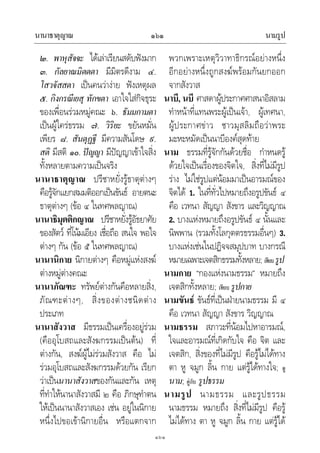 นานาธาตุญาณ นามรูป๑๖๑
๑๖๑
๒. พาหุสัจจะ ไดเลาเรียนสดับฟงมาก
๓. กัลยาณมิตตตา มีมิตรดีงาม ๔.
โสวจัสสตา เปนคนวางาย ฟงเหตุผล
๕. กิงกรณีเยสุ ทักขตา เอาใจใสกิจธุระ
ของเพื่อนรวมหมูคณะ ๖. ธัมมกามตา
เปนผูใครธรรม ๗. วิริยะ ขยันหมั่น
เพียร ๘. สันตุฏฐี มีความสันโดษ ๙.
สติ มีสติ ๑๐. ปญญา มีปญญาเขาใจสิ่ง
ทั้งหลายตามความเปนจริง
นานาธาตุญาณ ปรีชาหยั่งรูธาตุตางๆ
คือรูจักแยกสมมติออกเปนขันธ อายตนะ
ธาตุตางๆ (ขอ ๔ ในทศพลญาณ)
นานาธิมุตติกญาณ ปรีชาหยั่งรูอัธยาศัย
ของสัตว ที่โนมเอียง เชื่อถือ สนใจ พอใจ
ตางๆ กัน (ขอ ๕ ในทศพลญาณ)
นานานิกาย นิกายตางๆ คือหมูแหงสงฆ
ตางหมูตางคณะ
นานาภัณฑะ ทรัพยตางกันคือหลายสิ่ง,
ภัณฑะตางๆ, สิ่งของตางชนิดตาง
ประเภท
นานาสังวาส มีธรรมเปนเครื่องอยูรวม
(คืออุโบสถและสังฆกรรมเปนตน) ที่
ตางกัน, สงฆผูไมรวมสังวาส คือ ไม
รวมอุโบสถและสังฆกรรมดวยกัน เรียก
วาเปนนานาสังวาสของกันและกัน เหตุ
ที่ทําใหนานาสังวาสมี ๒ คือ ภิกษุทําตน
ใหเปนนานาสังวาสเอง เชน อยูในนิกาย
หนึ่งไปขอเขานิกายอื่น หรือแตกจาก
พวกเพราะเหตุวิวาทาธิกรณอยางหนึ่ง
อีกอยางหนึ่งถูกสงฆพรอมกันยกออก
จากสังวาส
นาบี, นบี ศาสดาผูประกาศศาสนาอิสลาม
ทําหนาที่แทนพระผูเปนเจา, ผูเทศนา,
ผูประกาศขาว ชาวมุสลิมถือวาพระ
มะหะหมัดเปนนาบีองคสุดทาย
นาม ธรรมที่รูจักกันดวยชื่อ กําหนดรู
ดวยใจเปนเรื่องของจิตใจ, สิ่งที่ไมมีรูป
ราง ไมใชรูปแตนอมมาเปนอารมณของ
จิตได 1. ในที่ทั่วไปหมายถึงอรูปขันธ ๔
คือ เวทนา สัญญา สังขาร และวิญญาณ
2. บางแหงหมายถึงอรูปขันธ ๔ นั้นและ
นิพพาน (รวมทั้งโลกุตตรธรรมอื่นๆ) 3.
บางแหงเชนในปฏิจจสมุปบาท บางกรณี
หมายเฉพาะเจตสิกธรรมทั้งหลาย; เทียบรูป
นามกาย “กองแหงนามธรรม” หมายถึง
เจตสิกทั้งหลาย; เทียบ รูปกาย
นามขันธ ขันธที่เปนฝายนามธรรม มี ๔
คือ เวทนา สัญญา สังขาร วิญญาณ
นามธรรม สภาวะที่นอมไปหาอารมณ,
ใจและอารมณที่เกิดกับใจ คือ จิต และ
เจตสิก, สิ่งของที่ไมมีรูป คือรูไมไดทาง
ตา หู จมูก ลิ้น กาย แตรูไดทางใจ; ดู
นาม; คูกับ รูปธรรม
นามรูป นามธรรม และรูปธรรม
นามธรรม หมายถึง สิ่งที่ไมมีรูป คือรู
ไมไดทาง ตา หู จมูก ลิ้น กาย แตรูได
 