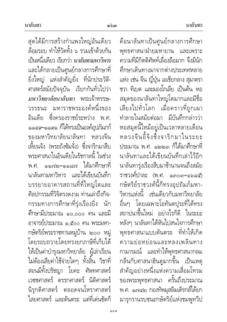 นาลันทา นาลันทา๑๖๓
๑๖๓
สุดไดมีการสรางกําแพงใหญอันเดียว
ลอมรอบ ทําใหวัดทั้ง ๖ รวมเขาดวยกัน
เปนหนึ่งเดียว เรียกวา นาลันทามหาวิหาร
และไดกลายเปนศูนยกลางการศึกษาที่
ยิ่งใหญ แหงสําคัญยิ่ง ที่นักประวัติ-
ศาสตรสมัยปจจุบัน เรียกกันทั่วไปวา
มหาวิทยาลัยนาลันทา พระเจาหรรษ-
วรรธนะ มหาราชพระองคหนึ่งของ
อินเดีย ซึ่งครองราชยระหวาง พ.ศ.
๑๑๔๙–๑๑๙๑ ก็ไดทรงเปนองคอุปภัมภก
ของมหาวิทยาลัยนาลันทา หลวงจีน
เหี้ยนจัง (พระถังซัมจั๋ง) ซึ่งจาริกมาสืบ
พระศาสนาในอินเดียในรัชกาลนี้ ในชวง
พ.ศ. ๑๑๗๒–๑๑๘๗ ไดมาศึกษาที่
นาลันทามหาวิหาร และไดเขียนบันทึก
บรรยายอาคารสถานที่ที่ใหญโตและ
ศิลปกรรมที่วิจิตรงดงาม ทานเลาถึงกิจ-
กรรมทางการศึกษาที่รุงเรืองยิ่ง นัก
ศึกษามีประมาณ ๑๐,๐๐๐ คน และมี
อาจารยประมาณ ๑,๕๐๐ คน พระมหา-
กษัตริยพระราชทานหมูบาน ๒๐๐ หมู
โดยรอบถวายโดยทรงยกภาษีที่เก็บได
ใหเปนคาบํารุงมหาวิทยาลัย ผูเลาเรียน
ไมตองเสียคาใชจายใดๆ ทั้งสิ้น วิชาที่
สอนมีทั้งปรัชญา โยคะ ศัพทศาสตร
เวชชศาสตร ตรรกศาสตร นิติศาสตร
นิรุกติศาสตร ตลอดจนโหราศาสตร
ไสยศาสตร และตันตระ แตที่เดนชัดก็
คือนาลันทาเปนศูนยกลางการศึกษา
พุทธศาสนาฝายมหายาน และเพราะ
ความที่มีกิตติศัพทเลื่องลือมาก จึงมีนัก
ศึกษาเดินทางมาจากตางประเทศหลาย
แหง เชน จีน ญี่ปุน เอเชียกลาง สุมาตรา
ชวา ทิเบต และมองโกเลีย เปนตน หอ
สมุดของนาลันทาใหญโตมากและมีชื่อ
เสียงไปทั่วโลก เมื่อคราวที่ถูกเผา
ทําลายในสมัยตอมา มีบันทึกกลาววา
หอสมุดนี้ไหมอยูเปนเวลาหลายเดือน
หลวงจีนอี้จิงซึ่งจาริกมาในระยะ
ประมาณ พ.ศ. ๑๒๒๓ ก็ไดมาศึกษาที่
นาลันทาและไดเขียนบันทึกเลาไวอีก
นาลันทารุงเรืองสืบมาชานานจนถึงสมัย
ราชวงศปาละ (พ.ศ. ๑๓๐๓–๑๖๘๕)
กษัตริยราชวงศนี้ก็ทรงอุปถัมภมหา-
วิหารแหงนี้ เชนเดียวกับมหาวิทยาลัย
อื่นๆ โดยเฉพาะโอทันตปุระที่ไดทรง
สถาปนาขึ้นใหม อยางไรก็ดี ในระยะ
หลังๆ นาลันทาไดหันไปสนใจการศึกษา
พุทธศาสนาแบบตันตระ ที่ทําใหเกิด
ความยอหยอนและหลงเพลินทาง
กามารมณ และทําใหพุทธศาสนากลม
กลืนกับศาสนาฮินดูมากขึ้น เปนเหตุ
สําคัญอยางหนึ่งแหงความเสื่อมโทรม
ของพระพุทธศาสนา ครั้นถึงประมาณ
พ.ศ. ๑๗๔๒ กองทัพมุสลิมเติรกสไดยก
มารุกรานรบชนะกษัตริยแหงชมพูทวีป
 