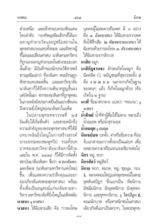 นาสนะ นิกาย๑๖๔
๑๖๔
ฝายเหนือ และเขาครอบครองดินแดน
โดยลําดับ กองทัพมุสลิมเติรกสไดเผา
ผลาญทําลายวัดและปูชนียสถานใน
พุทธศาสนาลงแทบทั้งหมด และสังหารผู
ที่ไมยอมเปลี่ยนศาสนา นาลันทามหาวิหาร
ก็ถูกเผาผลาญทําลายลงในชวงระยะเวลา
นั้นดวย มีบันทึกของนักประวัติศาสตร
ชาวมุสลิมเลาวา ที่นาลันทา พระภิกษุถูก
สังหารแทบหมดสิ้น และมหาวิทยาลัย
นาลันทาก็ไดถึงความพินาศสูญสิ้นลง
แตบัดนั้นมา ซากของนาลันทาที่ถูกขุดพบ
ในภายหลังยังประกาศยืนยันอยางชัดเจน
ถึงความยิ่งใหญของนาลันทาในอดีต
ในปลายพุทธศตวรรษที่ ๒๕
อินเดียไดเริ่มตื่นตัว และตระหนักถึง
ความสําคัญของพระพุทธศาสนาที่ไดมี
บทบาทอันยิ่งใหญในการสรางสรรค
อารยธรรมของชมพูทวีป รวมทั้งบท
บาทของมหาวิทยาลัยนาลันทานี้ดวย
และใน พ.ศ. ๒๔๙๔ ก็ไดมีการจัดตั้ง
สถาบันบาลีนาลันทา ชื่อวา นวนาลันทา-
มหาวิหาร (นาลันทามหาวิหารแหงใหม)
ขึ้น เพื่อแสดงความรําลึกคุณและยก
ยองเกียรติแหงพระพุทธศาสนา พรอม
ทั้งเพื่อเปนอนุสรณแกนาลันทามหา-
วิหาร มหาวิทยาลัยที่ยิ่งใหญในอดีตสมัย
นาสนะ ดู นาสนา
นาสนา ใหฉิบหายเสีย คือ การลงโทษ
บุคคลผูไมสมควรถือเพศ มี ๓ อยาง
คือ ๑. ลิงคนาสนา ใหฉิบหายจากเพศ
คือใหสึกเสีย ๒.ทัณฑกรรมนาสนา ให
ฉิบหายดวยการลงโทษ ๓.สังวาสนาสนา
ใหฉิบหายจากสังวาส
นาสิก จมูก
นาสิกัฏานชะ อักษรเกิดในจมูก คือ
นิคคหิต (-ํ), พยัญชนะที่สุดวรรคทั้ง ๕
คือ ง  ณ น ม นอกจากเกิดในฐาน
ของตนๆ แลว ก็เกิดในจมูกดวย (คือ
เกิดใน ๒ ฐาน)
นาฬี ชื่อมาตราตวง แปลวา “ทะนาน”; ดู
มาตรา
น้ําทิพย น้ําที่ทําผูดื่มใหไมตาย หมายถึง
น้ําอมฤต หรือน้ําสุรามฤต
น้ําอมฤต ดู อมฤต
นิกเขปบท บทตั้ง, คําหรือขอความ ที่ยอ
จับเอาสาระมาวางตั้งลงเปนแมบท เพื่อ
จะขยายความหรือแจกแจงอธิบายตอไป
นิกร หมู, พวก
นิกรสัตว หมูสัตว
นิกาย พวก, หมวด, หมู, ชุมนุม, กอง;
1. หมวดตอนใหญแหงพุทธพจนในพระ
สุตตันตปฎก ซึ่งแยกเปน ทีฆนิกาย
มัชฌิมนิกาย สังยุตตนิกาย อังคุตตร-
นิกาย และขุททกนิกาย; ดู ไตรปฎก 2.
คณะนักบวช หรือศาสนิกชนในศาสนา
เดียวกันที่แยกเปนพวกๆ; ในพระพุทธ-
 