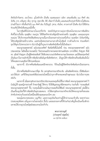 ณ
ณ
ติตถิยปกกันตกะ, อนาโรจนา, อุโปสถิกภัต เปนตน คุณหมออมรา มลิลา เสนอเพิ่มเติม ๒๔ ศัพท เชน
จังหัน, จาร, เจริญพร, ตอง, ทุกกฏ, ทุพภาสิต, ธิติ, สังฆการี เปนตน และเสนอปรับปรุงคําที่อธิบายไมชัดเจน
อานเขาใจยาก หรือสั้นเกินไป ๒๓ ศัพท เชน กัปปยภูมิ, กุฑวะ, คันโพง, ดาวเคราะห เปนตน นับวาไดมีสวน
ชวยเสริมใหหนังสือสมบูรณยิ่งขึ้น
ในการพิมพที่เรงดวนภายในเวลาที่จํากัด ตอหนาปญหาความยุงยากสับสนในกระบวนการพิมพชวง
ตนที่ไมราบรื่นนั้น คุณชุติมา ธนะปุระ ไดมีจิตศรัทธาชวยพิสูจนอักษรสวนหนึ่ง (คุณชุติมา และคุณยงยุทธ
ธนะปุระ ไดบริจาคทุนทรัพยพิมพพจนานุกรมนี้แจกเปนธรรมทานจํานวนหนึ่งดวย) คุณพนิตา อังจันทรเพ็ญ
ไดชวยพิสูจนอักษรอีกบางสวน และชวยติดตอประสานงานทางดานโรงพิมพ ทางดานเจาภาพ ชวยเหลือทํา
ธุระใหลุลวงไปหลายประการ นับวาเปนผูเกื้อกูลแกงานพิมพหนังสือครั้งนี้เปนอันมาก
พจนานุกรมพุทธศาสน ฉบับประมวลศัพท พิมพเสร็จสิ้นในบัดนี้ กอน พจนานุกรมพุทธศาสตร ฉบับ
ประมวลธรรม ไมยืดเยื้อยาวนานตอไป ก็เพราะคณะเจาภาพงานพระราชทานเพลิงศพ อาจารยจิตร ทังสุบุตร ซึ่งมี
ดร. สุจินต ทังสุบุตร เปนผูติดตอขอพิมพ ไดเพียรพยายามเรงรัดติดตามงานมาโดยตลอด และไดสละทุนทรัพย
เปนอันมากในการผลักดันใหการพิมพผานพนปญหาขอติดขัดตางๆ เปนฐานใหการพิมพสวนที่จะเพิ่มเติมเปนไป
ไดโดยสะดวกและเสียคาใชจายลดนอยลง
นอกจากนี้ เจาภาพที่ขอพิมพเผยแพรอีกหลายราย ก็ลวนเปนผูมีจิตศรัทธาจัดพิมพแจกเปนธรรมทาน
ทั้งสิ้น
เจาภาพที่ขอพิมพจํานวนมากที่สุด คือ มหาจุฬาลงกรณราชวิทยาลัย แมจะพิมพจําหนาย มิใชพิมพแจก
อยางใหเปลา แตก็มีวัตถุประสงคเพื่อนําผลประโยชนไปบํารุงการศึกษาของพระภิกษุสามเณร นับวาเปนการกุศล
เชนกัน
นอกจากนี้ เมื่อมหาจุฬาลงกรณราชวิทยาลัยขาดแคลนทุนที่จะใชในการพิมพ พจนานุกรมพุทธศาสตร ก็
บังเอิญให คุณหญิงกระจางศรี รักตะกนิษฐ ไดทราบ จึงไดเชิญชวนญาติมิตรของทาน รวมกันตั้ง “กองทุนพิมพ
พจนานุกรมพุทธศาสตร” ขึ้น กองทุนนั้นมีจํานวนเงินมากจนพอที่จะใชพิมพ พจนานุกรมพุทธศาสน เลมนี้ดวย
เปนเครื่องอุปถัมภใหการพิมพสําเร็จลุลวงสมหมาย ทําใหมหาจุฬาลงกรณราชวิทยาลัยไดพจนานุกรมทั้งสองเลม
สําหรับจําหนายเก็บผลประโยชนโดยมิตองลุงทุนลงแรงใดๆ เลย
ขออนุโมทนากุศลเจตนา บุญกิริยา และความอุปถัมภของทานผูไดกลาวนามมาขางตน ขอทุกทานจง
ประสบจตุรพิธพร เจริญงอกงามในธรรมยิ่งๆ ขึ้นไป และขอธรรมทานที่ไดรวมกันบําเพ็ญนี้จงเปนเครื่องชักนํา
มหาชนใหบรรลุประโยชนสุขอันชอบธรรมโดยทั่วกัน
พระราชวรมุนี
(ประยุทธ ปยุตฺโต)
๑๓ ตุลาคม ๒๕๒๗
 