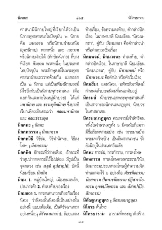 นิคคหะ นิโครธาราม๑๖๕
๑๖๕
ศาสนามีนิกายใหญที่เรียกไดวาเปน
นิกายพุทธศาสนาในปจจุบัน ๒ นิกาย
คือ มหายาน หรือนิกายฝายเหนือ
(อุตรนิกาย) พวกหนึ่ง และ เถรวาท
หรือนิกายฝายใต (ทักษิณนิกาย) ที่บาง
ทีเรียก หีนยาน พวกหนึ่ง; ในประเทศ
ไทยปจจุบัน พระภิกษุสงฆในพระพุทธ
ศาสนาฝายเถรวาทดวยกัน แยกออก
เปน ๒ นิกาย แตเปนเพียงนิกายสงฆ
มิใชถึงกับเปนนิกายพุทธศาสนา (คือ
แยกกันเฉพาะในหมูนักบวช) ไดแก
มหานิกาย และ ธรรมยุติกนิกาย ซึ่งบางที
เรียกเพียงเปนคณะวา คณะมหานิกาย
และ คณะธรรมยุต
นิคคหะ ดู นิคหะ
นิคคหกรรม ดู นิคหกรรม
นิคคหวิธี วิธีขม, วิธีทํานิคหะ, วิธีลง
โทษ; ดู นิคหกรรม
นิคคหิต อักขระที่วากดเสียง, อักขระที่
วาหุบปากกดกรณไวไมปลอย มีรูปเปน
จุดกลวง เชน สงฺฆํ อุปสมฺปทํ; บัดนี้
นิยมเขียน นิคหิต
นิคม 1. หมูบานใหญ, เมืองขนาดเล็ก,
ยานการคา 2. คําลงทายของเรื่อง
นิคมกถา 1. การสนทนาถกเถียงกันเรื่อง
นิคม วานิคมนั้นนิคมนี้เปนอยางนั้น
อยางนี้ แบบเพอเจอ, เปนติรัจฉานกถา
อยางหนึ่ง; ดู ติรัจฉานกถา 2. ถอยแถลง
ทายเรื่อง, ขอความลงทาย, คํากลาวปด
เรื่อง, ในภาษาบาลี นิยมเขียน “นิคมน-
กถา”, คูกับ นิทานกถา คือคํากลาวนํา
หรือคําแถลงเริ่มเรื่อง
นิคมพจน, นิคมวจนะ คําลงทาย, คํา
กลาวปดเรื่อง, ในภาษาบาลี นิยมเขียน
“นิคมนวจน”, คูกับ นิทานพจน หรือ
นิทานวจนะคือคํานํา หรือคําเริ่มเรื่อง
นิคมสีมา แดนนิคม, อพัทธสีมาที่สงฆ
กําหนดดวยเขตนิคมที่ตนอาศัยอยู
นิครนถ นักบวชนอกพระพุทธศาสนาที่
เปนสาวกของนิครนถนาฏบุตร, นักบวช
ในศาสนาเชน
นิครนถนาฏบุตร คณาจารยเจาลัทธิคน
หนึ่งในจํานวนครูทั้ง ๖ มีคนนับถือมาก
มีชื่อเรียกหลายอยาง เชน วรรธมานบาง
พระมหาวีระบาง เปนตนศาสนาเชน ซึ่ง
ยังมีอยูในประเทศอินเดีย
นิคหะ การขม, การกําราบ, การลงโทษ
นิคหกรรม การลงโทษตามพระธรรมวินัย,
สังฆกรรมประเภทลงโทษผูทําความผิด
ทานแสดงไว ๖ อยางคือ ตัชชนียกรรม
นิยสกรรม ปพพาชนียกรรม ปฏิสารณีย-
กรรม อุกเขปนียกรรม และ ตัสสปาปย-
สิกากรรม
นิคัณฐนาฏบุตร ดู นิครนถนาฏบุตร
นิโครธ ตนไทร
นิโครธาราม อารามที่พระญาติสราง
 