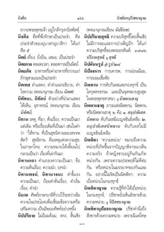 นิจศีล นิพพิทานุปสสนาญาณ๑๖๖
๑๖๖
ถวายพระพุทธเจา อยูใกลกรุงกบิลพัสดุ
นิจศีล ศีลที่พึงรักษาเปนประจํา, ศีล
ประจําตัวของอุบาสกอุบาสิกา ไดแก
ศีล ๕
นิตย เที่ยง, ยั่งยืน, เสมอ, เปนประจํา
นิตยกาล ตลอดเวลา, ตลอดกาลเปนนิตย
นิตยภัต อาหารหรือคาอาหารที่ถวายแก
ภิกษุสามเณรเปนประจํา
นิทเทส คําแสดง, คําจําแนกอธิบาย, คํา
ไขความ (พจนานุกรม เขียน นิเทศ)
นิทัศนะ, นิทัสน ตัวอยางที่นํามาแสดง
ใหเห็น, อุทาหรณ (พจนานุกรม เขียน
นิทัศน)
นิทาน เหตุ, ที่มา, ตนเรื่อง, ความเปนมา
แตเดิม หรือเรื่องเดิมที่เปนมา เชนในคํา
วา “ใหทาน ที่เปนสุขนิทานของสรรพ
สัตว” สุขนิทาน คือเหตุแหงความสุข;
ในภาษาไทย ความหมายไดเพี้ยนไป
กลายเปนวา เรื่องที่เลากันมา
นิทานกถา คําแถลงความเปนมา, ขอ
ความตนเรื่อง, ความนํา, บทนํา
นิทานพจน, นิทานวจนะ คําชี้แจง
ความเปนมา, ถอยคําตนเรื่อง, คําเริ่ม
เรื่อง, คํานํา
นิบาต ศัพทภาษาบาลีที่วางไวระหวางขอ
ความในประโยคเพื่อเชื่อมขอความหรือ
เสริมความ เปนอัพยยศัพทอยางหนึ่ง
นิปปริยาย ไมออมคอม, ตรง, สิ้นเชิง
(พจนานุกรมเขียน นิปริยาย)
นิปปริยายสุทธิ ความบริสุทธิ์โดยสิ้นเชิง
ไมมีการละและการบําเพ็ญอีก ไดแก
ความบริสุทธิ์ของพระอรหันต; ตรงขามกับ
ปริยายสุทธิ;ดู สุทธิ
นิปผันนรูป ดูที่ รูป๒๘
นิปจจการ การเคารพ, การออนนอม,
การยอมเชื่อฟง
นิพพาน การดับกิเลสและกองทุกข เปน
โลกุตตรธรรม และเปนจุดหมายสูงสุด
ในพระพุทธศาสนา; ดู นิพพานธาตุ
นิพพานธาตุ ภาวะแหงนิพพาน; นิพพาน
หรือนิพพานธาตุ ๒ คือ ๑. สอุปาทิเสส-
นิพพาน ดับกิเลสมีเบญจขันธเหลือ ๒.
อนุปาทิเสสนิพพาน ดับกิเลสไมมี
เบญจขันธเหลือ
นิพพิทา “ความหนาย” หมายถึงความ
หนายที่เกิดขึ้นจากปญญาพิจารณาเห็น
ความจริง ถาหญิงชายอยูกินกันเกิด
หนายกัน เพราะความประพฤติไมดีตอ
กัน หรือหนายในมรรยาทของกันและ
กัน อยางนี้ไมจัดเปนนิพพิทา; ความ
เบื่อหนายในกองทุกข
นิพพิทาญาณ ความรูที่ทําใหเบื่อหนาย
ในกองทุกข, ปรีชาหยั่งเห็นสังขารดวย
ความหนาย; ดู วิปสสนาญาณ
นิพพิทานุปสสนาญาณ ปรีชาคํานึงถึง
สังขารดวยความหนาย เพราะมีแตโทษ
 