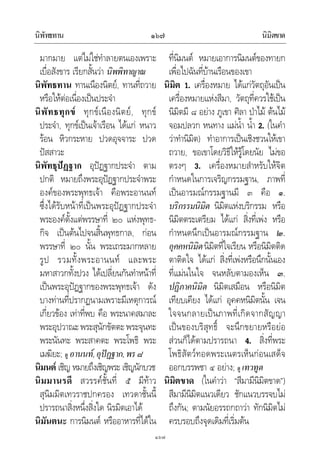 นิพัทธทาน นิมิตขาด๑๖๗
๑๖๗
มากมาย แตไมใชทําลายตนเองเพราะ
เบื่อสังขาร เรียกสั้นวา นิพพิทาญาณ
นิพัทธทาน ทานเนืองนิตย, ทานที่ถวาย
หรือใหตอเนื่องเปนประจํา
นิพัทธทุกข ทุกขเนืองนิตย, ทุกข
ประจํา, ทุกขเปนเจาเรือน ไดแก หนาว
รอน หิวกระหาย ปวดอุจจาระ ปวด
ปสสาวะ
นิพัทธุปฏฐาก อุปฏฐากประจํา ตาม
ปกติ หมายถึงพระอุปฏฐากประจําพระ
องคของพระพุทธเจา คือพระอานนท
ซึ่งไดรับหนาที่เปนพระอุปฏฐากประจํา
พระองคตั้งแตพรรษาที่ ๒๐ แหงพุทธ-
กิจ เปนตนไปจนสิ้นพุทธกาล, กอน
พรรษาที่ ๒๐ นั้น พระเถระมากหลาย
รูป รวมทั้งพระอานนท และพระ
มหาสาวกทั้งปวง ไดเปลี่ยนกันทําหนาที่
เปนพระอุปฏฐากของพระพุทธเจา ดัง
บางทานที่ปรากฏนามเพราะมีเหตุการณ
เกี่ยวของ เทาที่พบ คือ พระนาคสมาละ
พระอุปวาณะพระสุนักขัตตะพระจุนทะ
พระนันทะ พระสาคตะ พระโพธิ พระ
เมฆิยะ; ดู อานนท,อุปฏฐาก,พร๘
นิมนต เชิญ หมายถึงเชิญพระ เชิญนักบวช
นิมมานรดี สวรรคชั้นที่ ๕ มีทาว
สุนิมมิตเทวราชปกครอง เทวดาชั้นนี้
ปรารถนาสิ่งหนึ่งสิ่งใด นิรมิตเอาได
นิมันตนะ การนิมนต หรืออาหารที่ไดใน
ที่นิมนต หมายเอาการนิมนตของทายก
เพื่อไปฉันที่บานเรือนของเขา
นิมิต 1. เครื่องหมาย ไดแกวัตถุอันเปน
เครื่องหมายแหงสีมา, วัตถุที่ควรใชเปน
นิมิตมี ๘ อยาง ภูเขา ศิลา ปาไม ตนไม
จอมปลวก หนทาง แมน้ํา น้ํา 2. (ในคํา
วาทํานิมิต) ทําอาการเปนเชิงชวนใหเขา
ถวาย, ขอเขาโดยวิธีใหรูโดยนัย ไมขอ
ตรงๆ 3. เครื่องหมายสําหรับใหจิต
กําหนดในการเจริญกรรมฐาน, ภาพที่
เปนอารมณกรรมฐานมี ๓ คือ ๑.
บริกรรมนิมิต นิมิตแหงบริกรรม หรือ
นิมิตตระเตรียม ไดแก สิ่งที่เพง หรือ
กําหนดนึกเปนอารมณกรรมฐาน ๒.
อุคคหนิมิตนิมิตที่ใจเรียน หรือนิมิตติด
ตาติดใจ ไดแก สิ่งที่เพงหรือนึกนั้นเอง
ที่แมนในใจ จนหลับตามองเห็น ๓.
ปฏิภาคนิมิต นิมิตเสมือน หรือนิมิต
เทียบเคียง ไดแก อุคคหนิมิตนั้น เจน
ใจจนกลายเปนภาพที่เกิดจากสัญญา
เปนของบริสุทธิ์ จะนึกขยายหรือยอ
สวนก็ไดตามปรารถนา 4. สิ่งที่พระ
โพธิสัตวทอดพระเนตรเห็นกอนเสด็จ
ออกบรรพชา ๔ อยาง; ดู เทวทูต
นิมิตขาด (ในคําวา “สีมามีนิมิตขาด”)
สีมามีนิมิตแนวเดียว ชักแนวบรรจบไม
ถึงกัน; ตามนัยอรรถกถาวา ทักนิมิตไม
ครบรอบถึงจุดเดิมที่เริ่มตน
 