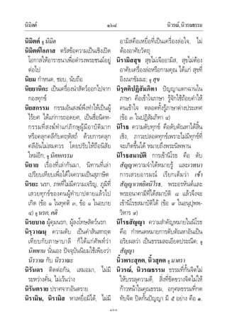 นิมิตต นิวรณ,นิวรณธรรม๑๖๘
๑๖๘
นิมิตต ดู นิมิต
นิมิตตโอภาส ตรัสขอความเปนเชิงเปด
โอกาสใหอาราธนาเพื่อดํารงพระชนมอยู
ตอไป
นิยม กําหนด, ชอบ, นับถือ
นิยยานิกะ เปนเครื่องนําสัตวออกไปจาก
กองทุกข
นิยสกรรม กรรมอันสงฆพึงทําใหเปนผู
ไรยศ ไดแกการถอดยศ, เปนชื่อนิคห-
กรรมที่สงฆทําแกภิกษุผูมีอาบัติมาก
หรือคลุกคลีกับคฤหัสถ ดวยการคลุก
คลีอันไมสมควร โดยปรับใหถือนิสัย
ใหมอีก; ดู นิคหกรรม
นิยาย เรื่องที่เลากันมา, นิทานที่เลา
เปรียบเทียบเพื่อไดใจความเปนสุภาษิต
นิรยะ นรก, ภพที่ไมมีความเจริญ, ภูมิที่
เสวยทุกขของคนผูทําบาปตายแลวไป
เกิด (ขอ ๑ ในทุคติ ๓, ขอ ๑ ในอบาย
๔) ดู นรก,คติ
นิรยบาล ผูคุมนรก, ผูลงโทษสัตวนรก
นิรฺวาณมฺ ความดับ เปนคําสันสกฤต
เทียบกับภาษาบาลี ก็ไดแกศัพทวา
นิพพาน นั่นเอง ปจจุบันนิยมใชเพียงวา
นิรวาณ กับ นิรวาณะ
นิรันดร ติดตอกัน, เสมอมา, ไมมี
ระหวางคั่น, ไมเวนวาง
นิรันตราย ปราศจากอันตราย
นิรามิษ, นิรามิส หาเหยื่อมิได, ไมมี
อามิสคือเหยื่อที่เปนเครื่องลอใจ, ไม
ตองอาศัยวัตถุ
นิรามิสสุข สุขไมเจืออามิส, สุขไมตอง
อาศัยเครื่องลอหรือกามคุณ ไดแก สุขที่
อิงเนกขัมมะ; ดู สุข
นิรุตติปฏิสัมภิทา ปญญาแตกฉานใน
ภาษา คือเขาใจภาษา รูจักใชถอยคําให
คนเขาใจ ตลอดทั้งรูภาษาตางประเทศ
(ขอ ๓ ในปฏิสัมภิทา ๔)
นิโรธ ความดับทุกข คือดับตัณหาไดสิ้น
เชิง, ภาวะปลอดทุกขเพราะไมมีทุกขที่
จะเกิดขึ้นได หมายถึงพระนิพพาน
นิโรธสมาบัติ การเขานิโรธ คือ ดับ
สัญญาความจําไดหมายรู และเวทนา
การเสวยอารมณ เรียกเต็มวา เขา
สัญญาเวทยิตนิโรธ, พระอรหันตและ
พระอนาคามีที่ไดสมาบัติ ๘ แลวจึงจะ
เขานิโรธสมาบัติได (ขอ ๙ ในอนุปุพพ-
วิหาร ๙)
นิโรธสัญญา ความสําคัญหมายในนิโรธ
คือ กําหนดหมายการดับตัณหาอันเปน
อริยผลวา เปนธรรมละเอียดประณีต; ดู
สัญญา
นิ้วพระสุคต, นิ้วสุคต ดู มาตรา
นิวรณ, นิวรณธรรม ธรรมที่กั้นจิตไม
ใหบรรลุความดี, สิ่งที่ขัดขวางจิตไมให
กาวหนาในคุณธรรม, อกุศลธรรมที่กด
ทับจิต ปดกั้นปญญา มี ๕ อยาง คือ ๑.
 