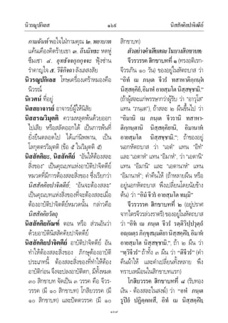 นิวรณูปกิเลส นิสสัคคิยปาจิตตีย๑๖๙
๑๖๙
กามฉันทพอใจใฝกามคุณ ๒.พยาบาท
แคนเคืองคิดรายเขา ๓. ถีนมิทธะ หดหู
ซึมเซา ๔. อุทธัจจกุกกุจจะ ฟุงซาน
รําคาญใจ๕.วิจิกิจฉาลังเลสงสัย
นิวรณูปกิเลส โทษเครื่องเศราหมองคือ
นิวรณ
นิเวศน ที่อยู
นิสสยาจารย อาจารยผูใหนิสัย
นิสสรณวิมุตติ ความหลุดพนดวยออก
ไปเสีย หรือสลัดออกได เปนการพนที่
ยั่งยืนตลอดไป ไดแกนิพพาน, เปน
โลกุตตรวิมุตติ (ขอ ๕ ในวิมุตติ ๕)
นิสสัคคิยะ, นิสสัคคีย “อันใหตองสละ
สิ่งของ” เปนคุณบทแหงอาบัติปาจิตตีย
หมวดที่มีการตองสละสิ่งของ ซึ่งเรียกวา
นิสสัคคิยปาจิตตีย; “อันจะตองสละ”
เปนคุณบทแหงสิ่งของที่จะตองสละเมื่อ
ตองอาบัติปาจิตตียหมวดนั้น กลาวคือ
นิสสัคคิยวัตถุ
นิสสัคคิยกัณฑ ตอน หรือ สวนอันวา
ดวยอาบัตินิสสัคคิยปาจิตตีย
นิสสัคคิยปาจิตตีย อาบัติปาจิตตีย อัน
ทําใหตองสละสิ่งของ ภิกษุตองอาบัติ
ประเภทนี้ ตองสละสิ่งของที่ทําใหตอง
อาบัติกอน จึงจะปลงอาบัติตก, มีทั้งหมด
๓๐ สิกขาบท จัดเปน ๓ วรรค คือ จีวร-
วรรค (มี ๑๐ สิกขาบท) โกสิยวรรค (มี
๑๐ สิกขาบท) และปตตวรรค (มี ๑๐
สิกขาบท)
ตัวอยางคําเสียสละในบางสิกขาบท:
จีวรวรรคสิกขาบทที่๑(ทรงอติเรก-
จีวรเกิน ๑๐ วัน) ของอยูในหัตถบาส วา
“อิทํ เม ภนฺเต จีวรํ ทสาหาติกฺกนฺต
นิสฺสคฺคิยํ,อิมาหํ อายสฺมโตนิสฺสชฺชามิ.”
(ถาผูสละแกพรรษากวาผูรับ วา “อาวุโส”
แทน “ภนฺเต”), ถาสละ ๒ ผืนขึ้นไป วา
“อิมานิ เม ภนฺเต จีวรานิ ทสาหา-
ติกฺกนฺตานิ นิสฺสคฺคิยานิ, อิมานาห
อายสฺมโต นิสฺสชฺชามิ.”; ถาของอยู
นอกหัตถบาส วา “เอตํ” แทน “อิทํ”
และ“เอตาหํ” แทน “อิมาหํ”, วา “เอตานิ”
แทน “อิมานิ” และ “เอตานาหํ” แทน
“อิมานาหํ”; คําคืนให (ถาหลายผืน หรือ
อยูนอกหัตถบาส พึงเปลี่ยนโดยนัยขาง
ตน) วา “อิมํจีวรอายสฺมโตทมฺมิ”
จีวรวรรค สิกขาบทที่ ๒ (อยูปราศ
จากไตรจีวรลวงราตรี)ของอยูในหัตถบาส
วา “อิท เม ภนฺเต จีวรํ รตฺติวิปฺปวุตฺถํ
อฺตฺรภิกฺขุสมฺมติยานิสฺสคฺคิย,อิมาห
อายสฺมโต นิสฺสชฺชามิ.”, ถา ๒ ผืน วา
“ทฺวิจีวรํ”ถาทั้ง ๓ ผืน วา “ติจีวรํ” (คํา
คืนผาให และคําเปลี่ยนทั้งหลาย พึง
ทราบเหมือนในสิกขาบทแรก)
โกสิยวรรค สิกขาบทที่ ๘ (รับทอง
เงิน - ตองสละในสงฆ) วา “อหํ ภนฺเต
รูปยํ ปฏิคฺคเหสึ, อิทํ เม นิสฺสคฺคิย,
 