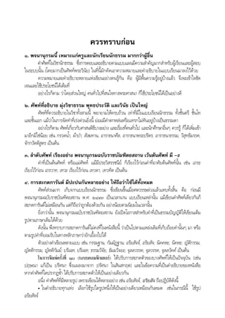 ควรทราบกอน
๑. พจนานุกรมนี้ เหมาะแกครูและนักเรียนนักธรรม มากกวาผูอื่น
คําศัพทในวิชานักธรรม ซึ่งการตอบและอธิบายตามแบบแผนมีความสําคัญมากสําหรับผูเรียนและผูสอบ
ในระบบนั้น (โดยมากเปนศัพทพระวินัย) ในที่นี้มักคัดเอาความหมายและคําอธิบายในแบบเรียนมาลงไวดวย
ความหมายและคําอธิบายหลายแหงเขียนอยางคนรูกัน คือ ผูมีพื้นความรูอยูบางแลว จึงจะเขาใจชัด
เจนและใชประโยชนไดเต็มที่
อยางไรก็ตาม วาโดยสวนใหญ คนทั่วไปที่สนใจทางพระศาสนา ก็ใชประโยชนไดเปนอยางดี
๒. ศัพทที่อธิบาย มุงวิชาธรรม พุทธประวัติ และวินัย เปนใหญ
ศัพทที่ควรอธิบายในวิชาทั้งสามนี้ พยายามใหครบถวน เทาที่มีในแบบเรียนนักธรรม ทั้งชั้นตรี ชั้นโท
และชั้นเอก แมวาในการจัดทําที่เรงดวนยิ่งนี้ ยอมมีคําตกหลนหรือแทรกไมทันอยูบางเปนธรรมดา
อยางไรก็ตาม ศัพทเกี่ยวกับศาสนพิธีบางอยาง และเรื่องที่คนทั่วไป และนักศึกษาอื่นๆ ควรรู ก็ไดเพิ่มเขา
มาอีกมิใชนอย เชน กรวดน้ํา, ผาปา, สังฆทาน, อาราธนาศีล, อาราธนาพระปริตร, อาราธนาธรรม, วิสุทธิมรรค,
จักกวัตติสูตร เปนตน
๓. ลําดับศัพท เรียงอยาง พจนานุกรมฉบับราชบัณฑิตยสถาน เวนตนศัพท มี –ะ
คําที่เปนตนศัพท หรือแมศัพท แมมีประวิสรรชนีย ก็เรียงไวกอนคําที่อาศัยตนศัพทนั้น เชน เถระ
เรียงไวกอน เถรวาท; เทวะ เรียงไวกอน เทวดา, เทวทิต เปนตน
๔. การสะกดการันต มีปะปนกันหลายอยาง ใหถือวาใชไดทั้งหมด
ศัพทสวนมาก เก็บจากแบบเรียนนักธรรม ซึ่งเขียนขึ้นเมื่อศตวรรษลวงแลวแทบทั้งสิ้น คือ กอนมี
พจนานุกรมฉบับราชบัณฑิตยสถาน พ.ศ. ๒๔๙๓ เปนเวลานาน แบบเรียนเหลานั้น แมเขียนคําศัพทเดียวกันก็
สะกดการันตไมเหมือนกัน แตก็ถือวาถูกตองดวยกัน อยางนอยตามนิยมในเวลานั้น
ยิ่งกวานั้น พจนานุกรมฉบับราชบัณฑิตยสถาน ยังเปดโอกาสสําหรับคําที่เปนธรรมบัญญัติใหเขียนเต็ม
รูปตามภาษาเดิมไดดวย
ดังนั้น พึงทราบการสะกดการันตไมคงที่ในหนังสือนี้ วาเปนไปตามแหลงเดิมที่เก็บถอยคํานั้นๆ มา หรือ
ตามรูปคําที่ยอมรับในทางหลักภาษาวายักเยื้องไปได
ตัวอยางคําเขียนหลายแบบ เชน กรรมฐาน, กัมมัฏฐาน; อริยสัจจ, อริยสัจ; นิคคหะ, นิคหะ; ญัติกรรม,
ญัตติกรรม, ญัตติกัมม; บริเฉท, ปริเฉท; ธรรมวิจัย, ธัมมวิจยะ; จุลลวรรค, จุลวรรค, จุลลวัคค เปนตน
ในการพิมพครั้งที่ ๑๐ (ระบบคอมพิวเตอร) ไดปรับการสะกดตัวของบางศัพทใหเปนปจจุบัน (เชน
ปฤษณา แกเปน ปริศนา ซึ่งแผลงมาจาก ปรัศนา ในสันสกฤต) และในขอความที่เปนคําอธิบายของหนังสือ
หากคําศัพทใดปรากฏซ้ํา ไดปรับการสะกดตัวใหเปนอยางเดียวกัน
อนึ่ง คําศัพทที่มีหลายรูป เพราะเขียนไดหลายอยาง เชน อริยสัจจ, อริยสัจ ถือปฏิบัติดังนี้
• ในคําอธิบายทุกแหง เลือกใชรูปใดรูปหนึ่งใหเปนอยางเดียวเหมือนกันหมด เชนในกรณีนี้ ใชรูป
อริยสัจจ
 