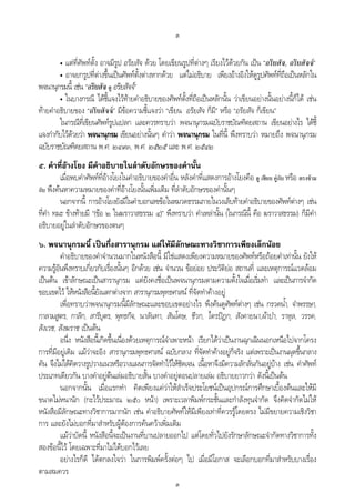 ต
ต
• แตที่ศัพทตั้ง อาจมีรูป อริยสัจ ดวย โดยเขียนรูปที่ตางๆ เรียงไวดวยกัน เปน “อริยสัจ, อริยสัจจ”
• อาจยกรูปที่ตางขึ้นเปนศัพทตั้งตางหากดวย แตไมอธิบาย เพียงอางอิงใหดูรูปศัพทที่ถือเปนหลักใน
พจนานุกรมนี้ เชน “อริยสัจ ดู อริยสัจจ”
• ในบางกรณี ไดชี้แจงไวทายคําอธิบายของศัพทตั้งที่ถือเปนหลักนั้น วาเขียนอยางนั้นอยางนี้ก็ได เชน
ทายคําอธิบายของ “อริยสัจจ” มีขอความชี้แจงวา “เขียน อริยสัจ ก็มี” หรือ “อริยสัจ ก็เขียน”
ในกรณีที่เขียนศัพทรูปแปลก และควรทราบวา พจนานุกรมฉบับราชบัณฑิตยสถาน เขียนอยางไร ไดชี้
แจงกํากับไวดวยวา พจนานุกรม เขียนอยางนั้นๆ คําวา พจนานุกรม ในที่นี้ พึงทราบวา หมายถึง พจนานุกรม
ฉบับราชบัณฑิตยสถาน พ.ศ. ๒๔๙๓, พ.ศ. ๒๕๒๕ และ พ.ศ. ๒๕๔๒
๕. คําที่อางโยง มีคําอธิบายในลําดับอักษรของคํานั้น
เมื่อพบคําศัพทที่อางโยงในคําอธิบายของคําอื่น หลังคําที่แสดงการอางโยงคือ ดู เทียบ คูกับ หรือ ตรงขาม
กับ พึงคนหาความหมายของคําที่อางโยงนั้นเพิ่มเติม ที่ลําดับอักษรของคํานั้นๆ
นอกจากนี้ การอางโยงยังมีในคําบอกเลขขอในหมวดธรรมภายในวงเล็บทายคําอธิบายของศัพทตางๆ เชน
ที่คํา ทมะ ขางทายมี “(ขอ ๒ ในฆราวาสธรรม ๔)” พึงทราบวา คําเหลานั้น (ในกรณีนี้ คือ ฆราวาสธรรม) ก็มีคํา
อธิบายอยูในลําดับอักษรของตนๆ
๖. พจนานุกรมนี้ เปนกึ่งสารานุกรม แตใหมีลักษณะทางวิชาการเพียงเล็กนอย
คําอธิบายของคําจํานวนมากในหนังสือนี้ มิใชแสดงเพียงความหมายของศัพทหรือถอยคําเทานั้น ยังให
ความรูอันพึงทราบเกี่ยวกับเรื่องนั้นๆ อีกดวย เชน จํานวน ขอยอย ประวัติยอ สถานที่ และเหตุการณแวดลอม
เปนตน เขาลักษณะเปนสารานุกรม แตยังคงชื่อเปนพจนานุกรมตามความตั้งใจเมื่อเริ่มทํา และเปนการจํากัด
ขอบเขตไว ใหหนังสือนี้ยังแตกตางจาก สารานุกรมพุทธศาสน ที่จัดทําคางอยู
เพื่อทราบวาพจนานุกรมนี้มีลักษณะและขอบเขตอยางไร พึงคนดูศัพทตางๆ เชน กรวดน้ํา, จําพรรษา,
กาลามสูตร, กาลิก, สารีบุตร, พุทธกิจ, นาลันทา, สันโดษ, ชีวก, ไตรปฎก, สังคายนา,ผาปา, ราหุล, วรรค,
สังเวช, สังฆราช เปนตน
อนึ่ง หนังสือนี้เกิดขึ้นเนื่องดวยเหตุการณจําเพาะหนา เรียกไดวาเปนงานฉุกเฉินนอกเหนือไปจากโครง
การที่มีอยูเดิม แมวาจะอิง สารานุกรมพุทธศาสน ฉบับกลาง ที่จัดทําคางอยูก็จริง แตเพราะเปนงานผุดขึ้นกลาง
คัน จึงไมไดคิดวางรูปวางแนวหรือวางแผนการจัดทําไวใหชัดเจน เนื้อหาจึงมีความลักลั่นกันอยูบาง เชน คําศัพท
ประเภทเดียวกัน บางคําอยูตนเลมอธิบายสั้น บางคําอยูตอนปลายเลม อธิบายยาวกวา ดังนี้เปนตน
นอกจากนั้น เมื่อแรกทํา คิดเพียงแควาใหสําเร็จประโยชนเปนอุปกรณการศึกษาเบื้องตนและใหมี
ขนาดไมหนานัก (กะไวประมาณ ๒๕๐ หนา) เพราะเวลาพิมพกระชั้นและกําลังทุนจํากัด จึงคิดจํากัดไมให
หนังสือมีลักษณะทางวิชาการมากนัก เชน คําอธิบายศัพทใหมีเพียงเทาที่ควรรูโดยตรง ไมมีขยายความเชิงวิชา
การ และยังไมบอกที่มาสําหรับผูตองการคนควาเพิ่มเติม
แมวาบัดนี้ หนังสือนี้จะเปนงานที่บานปลายออกไป แตโดยทั่วไปยังรักษาลักษณะจํากัดทางวิชาการทั้ง
สองขอนี้ไว โดยเฉพาะที่มาไมไดบอกไวเลย
อยางไรก็ดี ไดตกลงใจวา ในการพิมพครั้งตอๆ ไป เมื่อมีโอกาส จะเลือกบอกที่มาสําหรับบางเรื่อง
ตามสมควร
 